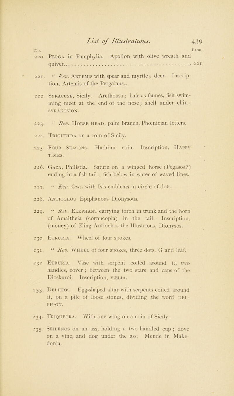 No. Page. 2 20. Perga in Pamphylia. Apollon with olive wreath and quiver 221 221. “ Artemis with spear and myrtle ; deer. Inscrip- tion, Artemis of the Pergaians.. 222. Syracuse, Sicily. Arethonsa ; hair as flames, fish swim- ming meet at the end of the nose; shell under chin \ SYRAKOSION. 223. “ Rev. Horse head, palm liranch, Phoenician letters. 224. Triquetra on a coin of Sicily. 225. Four Seasons. Hadrian coin. Inscription, Happy TIMES. 226. Gaza, Philistia. Saturn on a winged horse fPegasos?) ending in a fish tail; fish below in water of waved lines. 227. “ Rev. Owl with Isis emblems in circle of dots. 228. Antiochou Epiphanous Dionysous. 229. ‘‘ Rev. Elephant carrying torch in trunk and the horn of Amaltheia (cornucopia) in the tail. Inscription, (money) of King Antiochos the Illustrious, Dionysos. 230. Etruria. Wheel of four s])okes. 231. “ Rev. Wheel of four spokes, three dots, G and leaf. 232. Etruria. Vase with serpent coiled around it, two handles, cover ; between the two stars and caps of the Dioskuroi. Inscription, v^elia. 233. Delphos. Egg-shaped altar with serpents coiled around it, on a pile of loose stones, dividing the word del- PH-ON. 234. Triquetra. With one wing on a coin of Sicily. 235. Seilenos on an ass, holding a two handled cup ; dove on a vine, and dog under the ass. Meride in Make- donia.