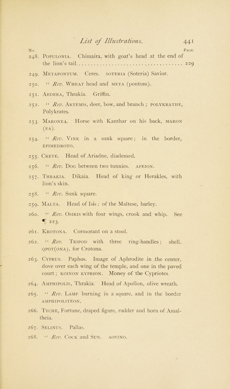 No. Page. 248. PoPULONiA. Chimaira, with goat’s head at the end of 249. Metapontum. Ceres, soteria (Soteria) Savior. 250. Rc%k Wheat head and meta (pontum). 251. Abdera, Thrakia. Griffin. 252. ‘‘ Rev. Artemis, deer, bow, and branch ; polykrathe, Polykrates. 253. Maronea. Horse with Kanthar on his back, maron (ra). 254. ‘‘ Rev. Vine in a sunk square; in the border, epimedroto. 255. Crete. Head of Ariadne, diademed. 256. ‘‘ Rev. Dog between two tunnies, apeion. 257. Thrakia. Dikaia. Head of king or Herakles, with lion’s skin. 258. Rev. Sunk square. 259. Malta. Head of Isis ; of the Maltese, barley. 260. “ Rev. Osiris with four wings, crook and whip. See H 223. 261. Krotona. Cormorant on a stool. 262. Rev. Tripod with three ring-handles: shell. qpot(ona), for Crotona. 263. Cyprus. Paphos. Image of Aphrodite in the center, dove over each wing of the temple, and one in the paved court; KOiNON kyprion. Money of the Cypriotes. 264. Amphipolis, Thrakia. Head of Apollon, olive wreath. 265. Rev. Lamp burning in a scpiare, and in the border A.MPHIPOLITEON. 266. Tyche, Fortune, draped figure, rudder and horn of Amal- theia. 267. Selinus. Pallas. 268. Rev. CAck and Sun. aovino. the lion’s tail 229