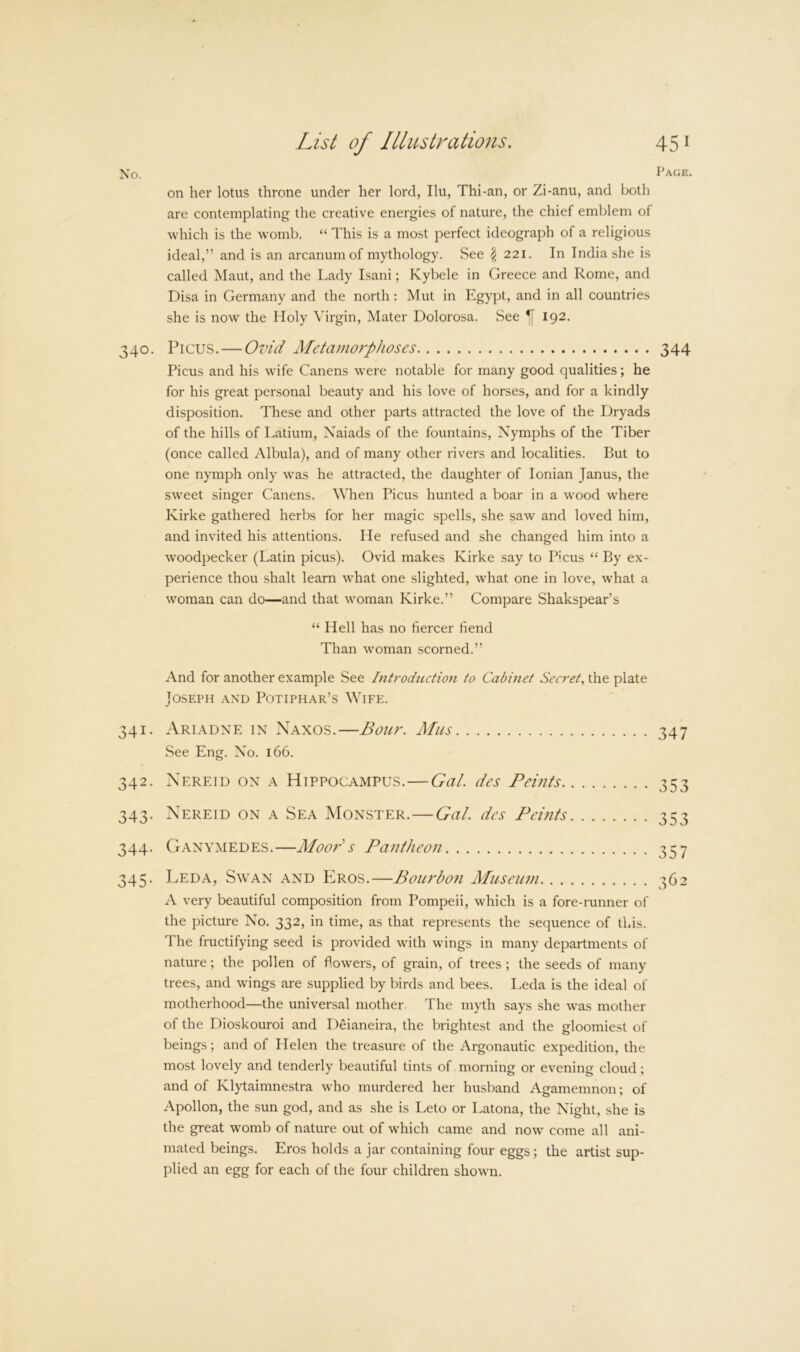 Page. on her lotus throne under her lord, Ilu, Thi-an, or Zi-anu, and both are contemplating the creative energies of nature, the chief emblem of which is the womb. “ This is a most perfect ideograph of a religious ideal,” and is an arcanum of mythology. See \ 221. In India she is called Maut, and the Lady Isani; Kybele in Greece and Rome, and Disa in Germany and the north: Mut in Egypt, and in all countries she is now the Holy Virgin, Mater Dolorosa. See ^ 192. 340. Picus. — Ovid Metamoj'phoses 344 Picus and his wife Canens were notable for many good qualities; he for his great personal beauty and his love of horses, and for a kindly disposition. These and other parts attracted the love of the Dryads of the hills of Latium, Naiads of the fountains. Nymphs of the Tiber (once called Albula), and of many other rivers and localities. But to one nymph only was he attracted, the daughter of Ionian Janus, the sweet singer Canens. When Picus hunted a boar in a wood where Kirke gathered herbs for her magic spells, she saw and loved him, and invited his attentions. He refused and she changed him into a woodpecker (Latin picus). Ovid makes Kirke say to Picus “ By ex- perience thou shalt learn what one slighted, what one in love, what a woman can do—and that woman Kirke.” Compare Shakspear’s “ Hell has no fiercer fiend Than woman scorned.” And for another example See Introduction to Cabinet Secret^ the plate Joseph and Potiphar’s Wife. 341. Ariadne in Naxos.—Bour. Mus 347 vSee Eng. No. 166. 342. Nereid on a Hippocampus.—Gal. des Feints 353 343. Nereid on a Sea Monster.—Gal. des Feints 353 344. Ganymedes.—Moor's Fantheon 3^7 345. Leda, Swan and PJros.—Bourbon Museum 362 A very beautiful composition from Pompeii, which is a fore-runner of the picture No. 332, in time, as that represents the sequence of this. The fructifying seed is provided with wings in many departments of nature; the pollen of flowers, of grain, of trees ; the seeds of many trees, and wings are supplied by birds and bees. Leda is the ideal of motherhood—the universal mother. The myth says she was mother of the Dioskouroi and Deianeira, the brightest and the gloomiest of beings; and of Helen the treasure of the Argonautic expedition, the most lovely and tenderly beautiful tints of morning or evening cloud; and of Klytaimnestra who murdered her husband Agamemnon; of Apollon, the sun god, and as she is Leto or Latona, the Night, she is the great womb of nature out of which came and now come all ani- mated beings. Eros holds a jar containing four eggs; the artist sup- plied an egg for each of the four children shown.