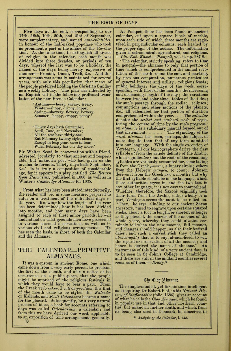 Five days at the end, corresponding to our 17th, 18th, 19th, 20th, and 21st of September, were supplementary, and named sans-culottide.i, in honour of the half-naked populace who took so prominent a part in the affairs of the Revolu- tion. At the same time, to extinguish all traces of religion in the calendar, each month was divided into three decades, or periods of ten days, whereof the last was to he a holiday, the names of the days being merely expressive of numbers—Primidi, Duodi, Tredi, &c. And this arrangement was actually maintained for several years, with only this peculiarity, that many of the people preferred holding the Christian Sunday as a weekly holiday. The plan was ridiculed by an English wit in the following professed trans- lation of the new French Calendar : ‘ Autumn-—wheezy, sneezy, freezy. Winter—slippy, drippy, nippy. Spring—showery, flowery, bowery. Summer—hoppy, croppy, poppy.’ ‘ Thirty days hath September, April, June, and November; All the rest have thirty-one, But February twenty-eight alone, Except in leap-year, once in four, When February has one day more. ’ Sir Walter Scott, in conversation with a friend, adverted jocularly to ‘ that ancient and respect- able, but unknown poet who had given us the invaluable formula, Thirty days hath September, Ac.’ It is truly a composition of considerable age, for it appears in a play entitled The Return from Parnassus, published in 1606, as well as in Winter’s Cambridge Almanac for 1635. From what has here been stated introductorily, the reader will be, in some measure, prepared to enter on a treatment of the individual days of the year. Knowing how the length of the year has been determined, how it has been divided into months, and how many days have been assigned to each of these minor periods, he will understand.on what grounds men have proceeded in various seasonal observations, as well as in various civil and religious arrangements. He has seen the basis, in short, of both the Calendar and the Almanac. r THE CALENDAR—PRIMITIVE ALMANACS. It was a custom in ancient Home, one which came down from a very early period, to proclaim the first of the month, and aflix a notice of its occurrence on a public place, that the people might be apprised of the religious festivals in which they would have to bear a part. From the Greek verb Ka\ea>, I call or proclaim, this first of the month came to be styled the Kalendce or Kalends, and Fasti Calendares became a name for the placard. Subsequently, by a very natural process of ideas, a book for accounts referring to days was called Calendarium, a calendar; and from this we have derived our word, applicable At Pompeii there has been found an ancient calendar, cut upon a square block of marble, upon each side of wliich three months are regis- tered in perpendicular columns, each headed by the proper sign of the zodiac. The information given is astronomical, agricultural, and religious. —Lib. Fnt. Knowl.—Pompeii, vol. ii. pp. 287-8. ‘ The calendar, strictly speaking, refers to time in general—the almanac to only that portion of time which is comprehended in the annual revo- lution of the earth round the sun, and marking, by previous computation, numerous particulars of general interest and utility ; religious feasts; public holidays; the days of the week, corre- sponding with those of the month ; the increasing' and decreasing length of the day ; the variations between true and solar time ; tables of the tides ; the sun’s passage through the zodiac; eclipses; conjunctions and other motions of the planets, &c., all calculated for that portion of duration comprehended within the year. . . The calendar denotes the settled and national mode of regis- tering the course of time by the sun’s progress : an almanac is a subsidiary manual formed out of that instrument The etymology of the word almanac has been, perhaps, the subject of more dispute than that of any term admitted into our language. With the single exception of Yerstegan, all our lexicographers derive the first syllable al from the article definite of the Arabic, which signifies the ; but the roots of the remaining syllables are variously accounted for, some taking it from the Greek na.va.Kos, a lunary circle ; others from the Hebrew manach, to count; Johnson derives it from the Greek hvv, a month; but why the first syllable should be in one language, which these authorities agree in, and the two last in any other language, it is not easy to comprehend. Whether, therefore, the Saxons originally took their term from the Arabic, either wholly or in part, Yerstegan seems the most to be relied on. “ They,” he says, alluding to our ancient Saxon ancestors, “ used to engrave upon certaine squared sticks, about a foot in length, or shorter, or longer as they pleased, the courses of the moones of the whole yeere, whereby they could alwaies cer- tainely tell when the new moones, full moones, and changes should happen, as also their festival! daies; and such a carved stick they called an al-mon-aght; that is to say, al-mon-heed, to wit, the regard or observation of all the moones; and hence is derived the name of almanac.” An instrument of this kind, of a very ancient date, is to be seen in St John’s College at Cambridge, and there are still in the midland counties several remains of them.’—Brady.* Clog gjdmmtat. The simple-minded, yet for his time intelligent and inquiring Dr Robert Plot, in his Natural His- tory of Staffordshire (folio, 1686), gives an account of what he calls the Clog Almanac, which he found in popular use in that and other northern coun- ties, but unknown further south, and which, from its being also used in Denmark, he conceived to