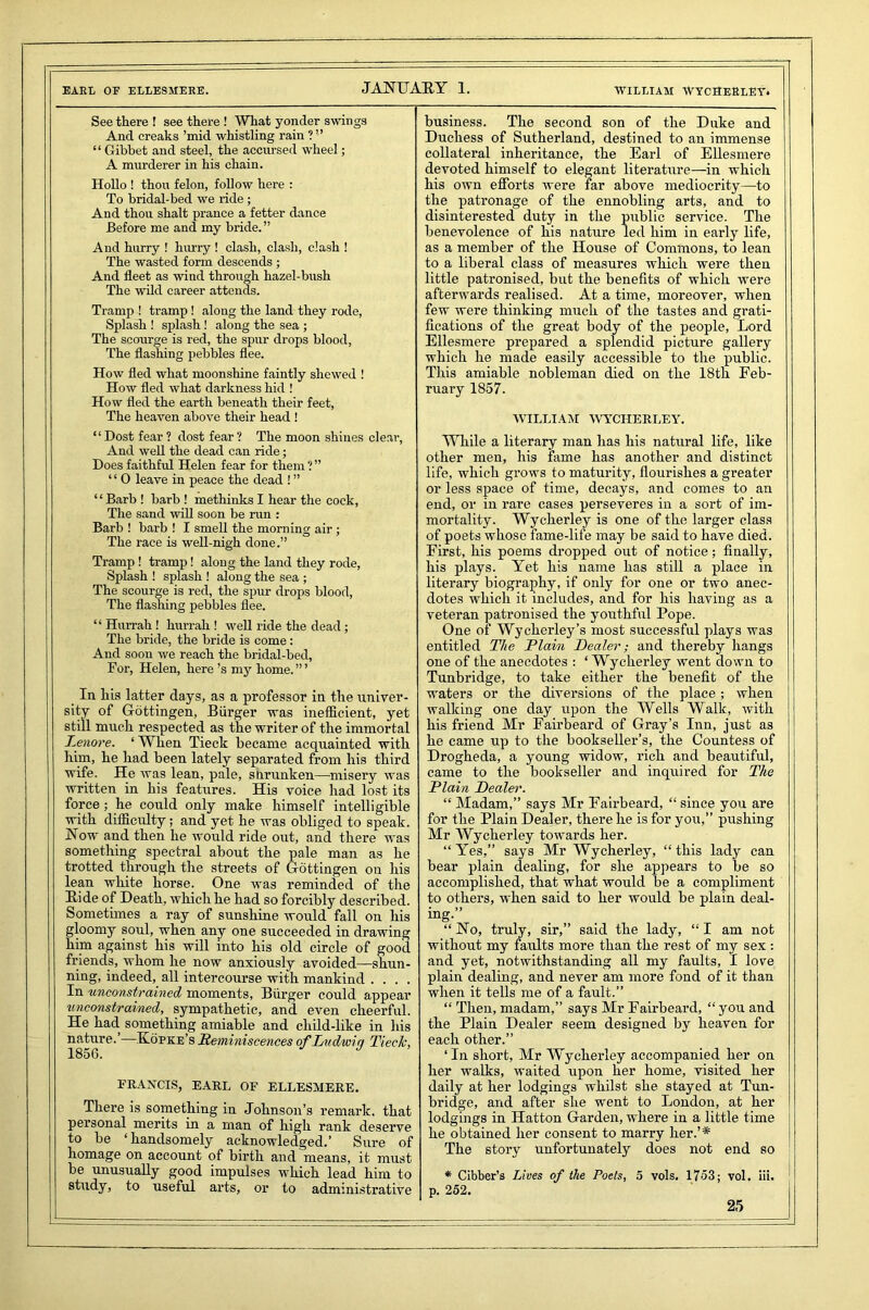 EARL OF ELLESMERE. JANUARY 1. WILLIAM WYCHERLEY. See there ! see there ! What yonder swings And creaks ’mid whistling rain ? ” “ Gibbet and steel, the accursed wheel; A murderer in his chain. Hollo ! thou felon, follow here : To bridal-bed we ride ; And thou shalt prance a fetter dance Before me and my bride.” And hurry ! hurry ! clash, clash, clash ! The wasted form descends ; And fleet as wind through hazel-bush The wild career attends. Tramp ! tramp ! aloug the land they rode, Splash ! splash ! along the sea ; The scourge is red, the spur drops blood, The flashing pebbles flee. How fled what moonshine faintly shewed ! How fled what darkness hid ! How fled the earth beneath their feet, The heaven above their head ! “Dost fear? dost fear? The moon shines clear, And well the dead can ride; Does faithful Helen fear for them ?” “ 0 leave in peace the dead ! ” “Barb ! barb ! methinks I hear the cock, The sand will soon be run : Barb ! barb ! I smell the morning air ; The race is well-nigh done.” Tramp ! tramp! along the land they rode, Splash ! splash ! along the sea ; The scourge is red, the spur drops blood, The flashing pebbles flee. “ Hurrah ! hurrah ! well ride the dead ; The bride, the bride is come : And soon we reach the bridal-bed, For, Helen, here’s my home.”’ In his latter days, as a professor in the univer- sity of Gottingen, Biirger was inefficient, yet still much respected as the writer of the immortal Lenore. ‘ When Tieck became acquainted with him, he had been lately separated from his third wife. He was lean, pale, snrunken—misery was written in his features. His voice had lost its force; he could only make himself intelligible with difficidty; and yet he was obliged to speak. Now and then he would ride out, and there was something spectral about the pale man as he trotted through the streets of Gottingen on his lean white horse. One was reminded of the Ride of Death, which he had so forcibly described. Sometimes a ray of sunshine would fall on his gloomy soul, when any one succeeded in drawing him against his will into his old circle of good friends, whom he now anxiously avoided—shun- ning, indeed, all intercourse with mankind .... In unconstrained moments, Biirger could appear unconstrained, sympathetic, and even cheerful. He had something amiable and child-like in his nature.’—Kopke’s Reminiscences of Liidwiq Tieck, 1856. J FRANCIS, EARL OF ELLESMERE. There is something in Johnson’s remark, that personal merits in a man of high rank deserve to be ‘handsomely acknowledged.’ Sure of homage on account of birth and means, it must be unusually good impulses which lead him to study, to useful arts, or to administrative business. The second son of the Duke and Duchess of Sutherland, destined to an immense collateral inheritance, the Earl of Ellesmere devoted himself to elegant literature—in which his own efforts were far above mediocrity—to the patronage of the ennobling arts, and to disinterested duty in the public service. The benevolence of his nature led him in early life, as a member of the House of Commons, to lean to a liberal class of measures which were then little patronised, but the benefits of which were afterwards realised. At a time, moreover, when few were thinking much of the tastes and grati- fications of the great body of the people, Lord Ellesmere prepared a splendid picture gallery which he made easily accessible to the public. This amiable nobleman died on the 18th Feb- ruary 1857. WILLIAM WYCHERLEY. While a literary man has his natural life, like other men, his fame has another and distinct life, which grows to maturity, flourishes a greater or less space of time, decays, and comes to an end, or in rare cases perseveres in a sort of im- mortality. Wycherley is one of the larger class of poets whose fame-life may be said to have died. First, his poems dropped out of notice; finally, his plays. Yet his name has still a place in literary biography, if only for one or two anec- dotes which it includes, and for his having as a veteran patronised the youthful Pope. One of Wycherley’s most successful plays was entitled The Plain Dealer; and thereby hangs one of the anecdotes : ‘ Wycherley went down to Tunbridge, to take either the benefit of the waters or the diversions of the place; when walking one day upon the Wells Walk, with his friend Mr Eairbeard of Gray’s Inn, just as he came up to the bookseller’s, the Countess of Drogheda, a young widow, rich and beautiful, came to the bookseller and inquired for The Plain Dealer'. “ Madam,” says Mr Eairbeard, “ since you are for the Plain Dealer, there he is for you,” pushing Mr Wycherley towards her. “ Yes,” says Mr Wycherley, “ this lady can bear plain dealing, for she appears to be so accomplished, that what would be a compliment to others, when said to her would be plain deal- ing.” “No, truly, sir,” said the lady, “I am not without my faults more than the rest of my sex : and yet, notwithstanding all my faults, I love plain dealing, and never am more fond of it than when it tells me of a fault.” “ Then, madam,” says Mr Fairbeard, “ you and the Plain Dealer seem designed by heaven for each other.” ‘In short, Mr Wycherley accompanied her on her walks, waited upon her home, visited her daily at her lodgings whilst she stayed at Tun- bridge, and after she went to London, at her lodgings in Hatton Garden, where in a little time he obtained her consent to marry her.’* The story unfortunately does not end so 1 * Cibber’s Lives of the Poets, 5 vols. 1753; vol. iii. p. 252.