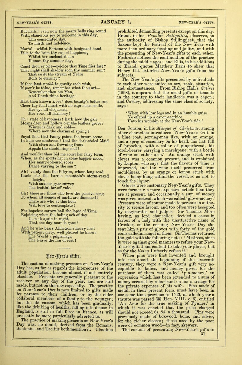 But hark ! even now the merry bells ring round With clamorous joy to welcome in this day, This consecrated day, To mirth and indolence. Mortal! whilst Fortune with benignant hand Fills to the brim thy cup of happiness, Whilst her unclouded sun Illumes thy summer day, Canst thou rejoice—rejoice that Time flies fast 2 That night shall shadow soon thy summer sun 2 That swift the stream of Years Bolls to eternity 2 If thou hast wealth to gratify each wish, If pow’r be thine, remember what thou art— Remember thou art Man, And Death thine heritage ! Hast thou known Love? does beauty’s better sun Cheer thy fond heart with no capricious smile, Her eye all eloquence, Her voice all harmony ? Oh! state of happiness ! hark how the gale Moans deep and hollow o’er the leafless grove : Winter is dark and cold— Where now the charms of spring 2 Sayst thou that Fancy paints the'future scene In hues too sombrous 2 that the dark-stoled Maid With stern and frowning front Appals the shuddering soul 2 And wouldst thou bid me court her fairy form, When, as she sports her in some happier mood, Her many-coloured robes Dance varying to the sun 2 Ah ! vainly does the Pilgrim, whose long road Leads o’er the barren mountain’s storm-vexed height. With anxious gaze survey The fruitful far-off vale. Oh ! there are those who love the pensive song, To whom all sounds of mirth are dissonant! There are who at this hour Will love to contemplate ! For hopeless sorrow hail the lapse of Time, Rejoicing when the fading orb of day Is sunk again in night, That one day more is gone ! And he who bears Affliction’s heavy load With patient piety, well pleased he knows The World a pilgrimage, The Grave the inn of rest I Ikfo-gm’s (lifts. The custom of making presents on New-Year’s Day has, as far as regards the intercourse of the adult population, become almost if not entirely obsolete. Presents are generally pleasant to the receiver on any day of the year, and are still made, but not on this day especially. The practice on New-Year’s Day is now limited to gifts made by parents to their children, or by the elder collateral members of a family to the younger; but the old custom, which has been gradually, like the drinking of healths, falling into disuse in England, is still in full force in France, as will presently be more particularly adverted to. The practice of making presents on New-Year’s Day was, no doubt, derived from the Romans. Suetonius and Tacitus both mention it. Claudius prohibited demanding presents except on this day. Brand, in his Popular Antiquities, observes, on the authority of Bishop Stillingfleet, that the Saxons kept the festival of the New Year with more than ordinary feasting and jollity, and with the presenting of New-Year’s gifts to each other. Fosbroke notices the continuation of the practice during the middle ages ; and Ellis, in his additions to Brand, quotes Matthew Paris to shew that Henry III. extorted New-Year’s gifts from his subjects. The New-Year’s gifts presented by individuals to each other were suited to sex, rank, situation, and circumstances. From Bishop Hall’s Satires (1598), it appears that the usual gifts of tenants in the country to their landlords was a capon; and Cowley, addressing the same class of society, says: ‘When w’th low legs and in an humble guise Ye offered up a capon-sacrifice Unto his worship at the New-Year’s tide.’ Ben Jonson, in his Masque of Christmas, among other characters introduces ‘New-Year’s Gift in a blue coat, serving-man like, with an orange, and a sprig of rosemary on his head, his hat full of brooches, with a collar of gingerbread, his torch-bearer carrying a marchpane, with a bottle of wine on either arm.’ An orange stuck with cloves was a common present, and is explained by Lupton, who says that the flavour of wine is improved, and the wine itself preserved from mouldiness, by an orange or lemon stuck with cloves being hung within the vessel, so as not to touch the liquor. Gloves were customary New-Year’s gifts. They were formerly a more expensive article than they are at present, and occasionally a sum of money was given instead, which was called ‘glove-money.’ Presents were of course made to persons in autho- rity to secure favour, and too often were accepted by magistrates and judges. Sir Thomas More having, as lord chancellor, decided a cause in favour of a lady with the unattractive name of Croaker, on the ensuing New-Year’s Day she sent him a pair of gloves with forty of the gold coins called an angel in them. Sir Thomas returned the gold with the following note : ‘ Mistress, since it were against good manners to refuse your New- Year’s gift, I am content to take your gloves, but as for the lining I utterly refuse it.’ When pins were first invented and brought into use about the beginning of the sixteenth century, they were a New-Year’s gift very ac- ceptable to ladies, and money given for the purchase of them was called ‘pin-money,’ an expression which has been extended to a sum of money secured by a husband on his marriage for the private expenses of his wife. Pins made of metal, in their present form, must have been in use some time previous to 1543, in which year a statute was passed (35 Hen. VIII. c. 6), entitled ‘ An Acte for the true making of Pynnes,’ in which it was enacted that the price charged should not exceed 6s. 8c?. a thousand. Pins were previously made of boxwood, bone, and silver, for the richer classes; those used by the poor were of common wood—in fact, skewers. The custom of presenting New-Year’s gifts to