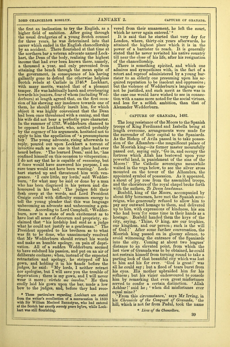LOED CHANCEELOE BOSSLYN. JANUARY 2. CAPTUEE OF GEANADA. the first an inclination to try the English, as a higher field of ambition. After going through the usual drudgeries of a young Scotch counsel for three years, he was determined into that career which ended in the English chancellorship by an accident. There flourished at that time at the northern bar a veteran advocate named Lock- hart, the Dean of the body, realising the highest income that had ever been known there, namely, a thousand a year, and only prevented from attaining the bench through the mean spite of the government, in consequence of his having gallantly gone to defend the otherwise helpless Scotch rebels at Carlisle in 1746.* Lockhart, with many merits, wanted that of a pleasant temper. He was habitually harsh and overbearing towards his juniors, four of whom (including Wed- derburn) at length agreed that, on the first occa- sion of his shewing any insolence towards one of them, he should publicly insult him, for which object it was highly convenient that the Dean had been once threatened with a caning, and that his wife did not bear a perfectly pure character. In the summer of 1757, Wedderburn chanced to be opposed to Lockhart, who, nettled probably by the cogency of his arguments, hesitated not to apply to him the appellation of ‘ a presumptuous boy.’ The young advocate, rising afterwards to reply, poured out upon Lockhart a torrent of invective such as no one in that place had ever heard before. ‘ The learned Dean,’ said he, ‘ has confined himself on this occasion to vituperation; I do not say that he is capable of reasoning, but if tears would have answered his purpose, I am sure tears would not have been wanting.’ Lock- hart started up and threatened him with ven- geance. ‘I care little, my lords,’ said Wedder- burn, ‘ for what may be said or done by a man who has been disgraced in his person and dis- honoured in his bed.’ The judges felt their flesh creep at the words, and Lord President Craigie could with difficulty summon energy to tell the young pleader that this was language unbecoming an advocate and unbecoming a gen- tleman. According to Lord Campbell, ‘ Wedder- burn, now in a state of such excitement as to have lost all sense of decorum and propriety, ex- claimed that “ his lordship had said as a judge what he could not justify as a gentleman.” The President appealed to his brethren as to what was fit to be done, who unanimously resolved that Mr Wedderburn should retract his words and make an humble apology, on pain of depri- vation. All of a sudden Wedderburn seemed to have subdued his passion, and put on an air of deliberate coolness; when, instead of the expected retractation and apology, he stripped off his gown, and holding it in his hands before the judges, he said: “My lords, I neither retract nor apologise, but I will save you the trouble of deprivation; there is my gown, and I will never wear it more; virtute me involvo.” He then coolly laid his gown upon the bar, made a low bow to the judges, and, before they had reco- * These particulars regarding Lockhart are stated from the writer’s recollection of a conversation in 1833 with Sir William Macleod Bannatyne, who had entered at the Scotch bar exactly seventy years before, while Lock- hart was still flourishing. vered from their amazement, he left the court, which he never again entered.’ * It is said that he started that very day for London, where, thirty-six years afterwards, he attained the highest place which it is in the power of a barrister to reach. It is generally stated that he never revisited his native country till near the close of his life, after his resignation of the chancellorship. There is something spirited, and which one admires and sympathises with, in the fact of a retort and reproof administered by a young bar- rister to an elderly one presuming upon his ac- quired reputation to be insolent and oppressive; but the violence of Wedderburn’s language can- not be justified, and such merit as there was in the case one would have wished to see in connec- tion with a name more noted for the social virtues, and less for a selfish ambition, than that of Alexander Wedderburn. ' CAPTURE OF GRANADA, 1492. The long resistance of the Moors to the Spanish troops of Eing Ferdinand and Isabella being at length overcome, arrangements were made for the surrender of their capital to the Spaniards. As the Bishop of Avila passed in to take posses- sion of the Alhambra—the magnificent palace of the Moorish king—its former master mournfully passed out, saying only, ‘ Go in, and occupy the fortress which Allah has bestowed upon your Sowerful land, in punishment of the sins of the loors! ’ The Catholic sovereigns meanwhile waited in the vega below, to see the silver cross mounted on the tower of the Alhambra, the appointed symbol of possession. As it appeared, a shout of joy rose from the assembled troops, and the choristers of the royal chapel broke forth with the anthem, Te Dewm laudamus. Boabdil, king of the Moors, accompanied by about fifty horsemen, here met the Spanish sove- reigns, who generously refused to allow him to pay any outward homage to them, and delivered up to him, with expressions of kindness, his son who had been for some time in their hands as a hostage. Boabdil handed them the keys of the city, saying, ‘ Thine, O king, are our trophies, our kingdom, and our person; such is the will of God ! ’ After some further conversation, the Moorish king passed on in gloomy silence, to avoid witnessing the entrance of the Spaniards into the city. Coming at about two leagues’ distance to an elevated point, from which the last view of Granada was to be obtained, he could not restrain himself from turning round to take a parting look of that beautiful city which was lost to him and his for ever. ‘ God is great! ’ was all he could say; but a flood of tears burst from his eyes. His mother upbraided him for his softness; but his vizier endeavoured to console him by remarking that even great misfortunes served to confer a certain distinction. ‘Allah Achbar ! ’ said he ; ‘ when did misfortunes ever equal mine ? ’ ‘From this circumstance,’ says Mr Irving, in his Chronicle of the Conquest of Granada, ‘ the hill, which is not far from Padul, took the name * Lives of the Chancellors,