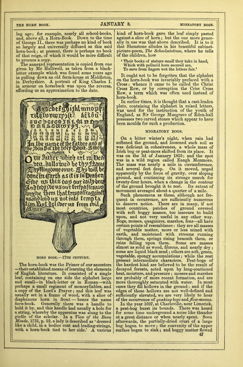 ing age; for example, nearly all school-books, and, above all, a Horn-Book. Down to the time of George II., there was perhaps no kind of book so largely and universally diffused as this said horn-book; at present, there is perhaps no book of that reign, of which it would be more difficult to procure a copy. The annexed representation is copied from one given by Mr Halliwell, as taken from a black- letter example which was found some years ago in pulling down an old farm-house at Middleton, in Derbyshire. A portrait of King Charles I. in armour on horseback was upon the reverse, affording us an approximation to the date. | f J> ?b cfi $>. u be k _uuu!m — . M '0 bit ru ft ft £s> iu m art <)dn0 In ktxib tvefpaff^a^ Jbt&toe tpm ttsMd leaA u& Rot into tempt a from eblt Ir^ 1 ^ 1 HOBN BOOK.—17TH CENTUBY. The horn-book was the Primer of our ancestors —their established means of learning the elements of English literature. It consisted of a single leaf, containing on one side the alphabet large and small—in black-letter or in Roman—with perhaps a small regiment of monosyllables, and a copy of the Lord’s Prayer ; and this leaf was usually set in a frame of wood, with a slice of diaphanous horn in front — hence the name horn-hook, Generally there was a handle to hold it by, and this handle had usually a hole for a string, whereby the apparatus was slung to the girdle of the scholar. In a View of the Beau Monde, 1731, p. 52, a lady is described as ‘ dressed like a child, in a bodice coat and leading-strings, with a horn-book tied to her side.’ A various kind of horn-book gave the leaf simply pasted against a slice of horn; but the one more gener- ally in use was that above described. It is to it that Shenstone alludes in his beautiful cabinet- picture-poem, The Schoolmistress, where he tells of the children, how ‘ Their books of stature small they take in hand, Which with pellucid horn secured are, To save from fingers wet the letters fair.’ It ought not to be forgotten that the alphabet on the horn-book was invariably prefaced with a Cross: whence it came to be called the Christ Cross Row, or by corruption the Criss Cross Row, a term which was often used instead of horn-book. In earlier times, it is thought that a cast-leaden plate, containing the alphabet in raised letters, was used for the instruction of the youth of England, as S'r George Musgrave of Eden-hall possesses two carved stones which appear to have been moulds for such a production. MIGRATORY BOGS. On a bitter winter’s night, when rain had softened the ground, and loosened such soil as was deficient in cohesiveness, a whole mass of Irish bog or peat-moss shifted from its place. It was on the 3d of January 1853; and the spot was in a wild region called Enagh Monmore. The mass was nearly a mile in circumference, and several feet deep. On it moved, urged apparently by the force of gravity, over sloping ground, and continuing its strange march for twenty-four hours, when a change in the contour of the ground brought it to rest. Its extent of movement averaged about a quarter of a mile. Such phenomena as these, although not fre- quent in occurrence, are sufficiently numerous to deserve notice. There are in many, if not most countries, patches of ground covered with soft boggy masses, too insecure to build upon, and not very useful in any other way. Bogs, mosses, quagmires, marshes, fens—all have certain points of resemblance: they are all masses of vegetable matter, more or less mixed with earth, and moistened with streams running through them, springs rising beneath them, or rains falling upon them. Some are masses almost as solid as wood, fibrous, and nearly dry ; some are liquid black mud; others are soft, green, vegetable, spongy accumulations ; while the rest present intermediate characters. Peat-bogs of the hardest kind are believed to be the result of decayed forests, acted upon by long-continued heat, moisture, and pressure ; mosses and marshes are probably of more recent formation, and are more thoroughly saturated with water. In most cases they fill hollows in the ground; and if the edges of those hollows are not well-defined and sufficiently elevated, we are very likely to hear of the occurrence of qualcing bogs and flow-mosses. In the year 1697, at Charleville, near Limerick, a peat-bog burst its bounds. There was heard for some time underground a noise like thunder at a great distance or when nearly spent. Soon afterwards, the partially-dried crust of a large bog began to move ; the convexity of the upper surface began to sink ; and boggy matter flowed 47 .