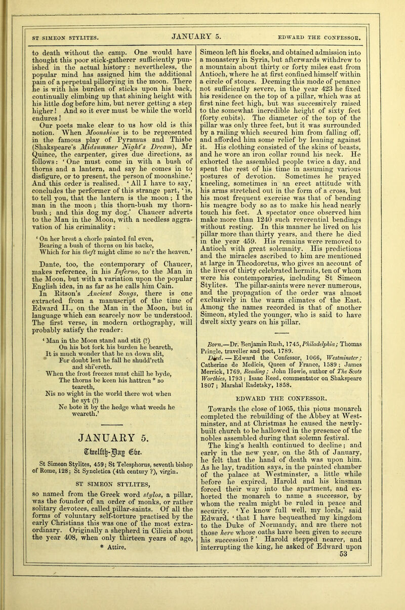 ST SIMEON STTLITES. EDWARD THE CONFESSOR. to death, without the camp. One would have thought this poor stick-gatherer sufficiently pun- ished in the actual history : nevertheless, the popular mind has assigned him the additional ain of a perpetual pillorying in the moon. There e is with his burden of sticks upon his back, continually climbing up that shining height with his little dog before him, but never getting a step higher! And so it ever must be while the world endures! Our poets make clear to us how old is this notion. When Moonshine is to be represented in the famous play of Pyramus and Thisbe (Shakspeare’s Midsummer Night's Dream), Mr Quince, the carpenter, gives due directions, as follows: ‘ One must come in with a bush of thorns and a lantern, and say he comes in to disfigure, or to present, the person of moonshine.’ And this order is realised. * All I have to say,’ concludes the performer of this strange part, ‘ is, to tell you, that the lantern is the moon; I the man in the moon; this thorn-bush my thorn- bush ; and this dog my dog.’ Chaucer adverts to the Man in the Moon, with a needless aggra- vation of his criminality: ‘ On her brest a chorle painted fill even, Bearing a bush of thorns on his backe, Which for his theft might clime so ne’r the heaven.’ Dante, too, the contemporary of Chaucer, makes reference, in his Inferno, to the Man in the Moon, but with a variation upon the popular English idea, in as far as he calls him Cain. In Ritson’s Ancient Songs, there is one extracted from a manuscript of the time of Edward II., on the Man in the Moon, but in language which can scarcely now be understood. The first verse, in modern orthography, will probably satisfy the reader: ‘ Man in the Moon stand and stit (?) On his bot fork his burden he beareth, It is much wonder that he na down slit, For doubt lest he fall he shudd’reth and shi’ereth. When the frost freezes must chill he byde, The thorns be keen his hattren * so teareth, Nis no wight in the world there wot when he syt (?) Ne bote it by the hedge what weeds he weareth.’ JANUARY 5. St Simeon Stylites, 459; St Telesphorus, seventh bishop of Rome, 128; St Syncletica (4th century ?), virgin. ST SIMEON STYLITES, so named from the Greek word stylos, a pillar, was the founder of an order of monks, or rather solitary devotees, called pillar-saints. Of all the forms of voluntary self-torture practised by the early Christians this was one of the most extra- ordinary. Originally a shepherd in Cilicia about the year 408, when only thirteen years of age, * Attire. Simeon left his flocks, and obtained admission into a monastery in Syria, but afterwards withdrew to a mountain about thirty or forty miles east from Antioch, where he at first confined himself within a circle of stones. Deeming this mode of penance not sufficiently severe, in the year 423 he fixed his residence on the top of a pillar, which was at first nine feet high, but was successively raised to the somewhat incredible height of sixty feet (forty cubits). The diameter of the top of the pillar was only three feet, but it was surrounded by a railing which secured him from falling off, and afforded him some relief by leaning against it. His clothing consisted of the skins of beasts, and he wore an iron collar round his neck. He exhorted the assembled people twice a day, and spent the rest of his time in assuming various ostures of devotion. Sometimes he prayed neeling, sometimes in an erect attitude with his arms stretched out in the form of a cross, but his most frequent exercise was that of bending his meagre body so as to make his head nearly touch his feet. A spectator once observed him make more than 1240 such reverential bendings without resting. In this manner he lived on his pillar more than thirty years, and there he died in the year 459. His remains were removed to Antioch with great solemnity. His predictions and the miracles ascribed to him are mentioned at large in Theodoretus, who gives an account of the lives of thirty celebrated hermits, ten of whom were his contemporaries, including St Simeon Stylites. The pillar-saints were never numerous, and the propagation of the order was almost exclusively in the warm climates of the East. Among the names recorded is that of another Simeon, styled the younger, who is said to have dwelt sixty years on his pillar. Born.—Dr. Benjamin Rush, 1745, Philadelphia; Thomas Pringle, traveller and poet, 1789. D&d. — Edward the Confessor, 1006, Westminster; Catherine de Medicis, Queen of France, 1589 ; James Merrick, 1769, Reading; John Howie, author of The Scots Worthies, 1793 ; Isaac Reed, commentator on Shakspearo 1807 ; Marshal Radetsky, 1858. EDWARD THE CONFESSOR. Towards the close of 1065, this pious monarch completed the rebuilding of the Abbey at West- minster, and at Christmas he caused the newly- built church to be hallowed in the presence of the nobles assembled during that solemn festival. The king’s health continued to decline; and early in the new year, on the 5th of January, he felt that the hand of death was upon him. As he lay, tradition says, in the painted chamber of the palace at Westminster, a little while before he expired, Harold and his kinsman forced their way into the apartment, and ex- horted the monarch to name a successor, by whom the realm might be ruled in peace and security. ‘Ye know full well, my lords,’ said Edward, ‘ that I have bequeathed my kingdom to the Duke of Normandy, and are there not those here whose oaths have been given to secure his succession ? ’ Harold stepped nearer, and interrupting the king, he asked of Edward upon