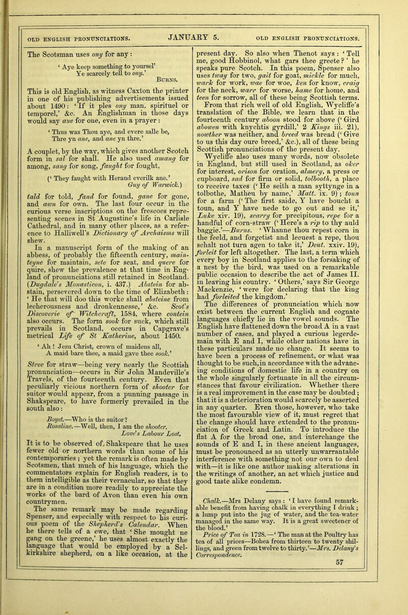OLD ENGLISH PRONUNCIATIONS. JANUARY 5. OLD ENGLISH PRONUNCIATIONS. The Scotsman uses ony for any : ‘ Aye keep something to yoursel’ Ye scarcely tell to ony.’ Burns. This is old English, as witness Caxton the printer in one of his publishing advertisements issued about 1490: ‘ If it pies ony man, spirituel or temporel,’ &c. An Englishman in those days would say ane for one, even in a prayer : ‘ Thus was Thou aye, and evere salle be, Thre yn ane, and ane yn thre.’ A couplet, by the way, which gives another Scotch form in sal for shall. He also used amang for among, sang for song, faught for fought, (‘ They faught with Heraud everilk ane.’ Guy of Warwick.) tald for told, fand for found, gane for gone, and awn for own. The last four occur in the curious verse inscriptions on the frescoes repre- senting scenes in St Augustine’s life in Carlisle Cathedral, and in many other places, as a refer- ence to Halliwell’s Dictionary of Archaisms will shew. In a manuscript form of the making of an abbess, of probably the fifteenth century, main- teyne for maintain, sete for seat, and quere for quire, shew the prevalence at that time in Eng- land of pronunciations still retained in Scotland. (Dugdale s Monasticon, i. 437.) Ahstein for ab- stain, persevered down to the time of Elizabeth: ‘ He that will doo this worke shall absteine from lecherousness and dronkennesse, ’ &c. Scot’s Discoverie of Witchcraft, 1584, where contein also occurs. The form sook for suck, which still prevails in Scotland, occurs in Capgrave’s metrical Life of St Katherine, about 1450. ‘ Ah ! Jesu Christ, crown of maidens all, A maid bare thee, a maid gave thee sook. ’ Stree for straw—being very nearly the Scottish pronunciation—occurs in Sir John Mandeville’s Travels, of the fourteenth century. Even that peculiarly vicious northern form of shooter for suitor would appear, from a punning passage in Shakspeare, to have formerly prevailed in the south also: Boyd.—Who is the suitor? Rosaline.—Well, then, I am the shooter. Lords Labour Lost. It is to be observed of. Shakspeare that he uses fewer old or northern words than some of his contemporaries ; yet the remark is often made by Scotsmen, that much of his language, which the commentators explain for English readers, is to them intelligible as their vernacular, so that they are in a condition more readily to appreciate the works of the bard of Avon than even his own countrymen. The same remark may be made regarding Spenser, and especially with respect to his curi- ous poem of the Shepherd's Calendar. When he there tells of a ewe, that ‘ She mought ne gang on the greene,’ he uses almost exactly the language that would be employed by a Sel- kirkshire shepherd, on a like occasion, at the present day. So also when Thenot says : ‘ Tell me, good Hobbinol, what gars thee greete ? ’ he speaks pure Scotch. In this poem, Spenser also uses tway for two, gait for goat, mickle for much, wark for work, wae for woe, ken for know, craig for the neck, warr for worse, hame for home, and teen for sorrow, all of these being Scottish terms. From that rich well of old English, Wycliffe’s translation of the Bible, we learn that in the fourteenth century aboon stood for above (‘ Gird aboiven with knychtis gyrdill,’ 2 Kings iii. 21), nowtlier was neither, and breed was bread (‘ Give to us this day oure breed,’ &c.), all of these being Scottish pronunciations of the present day. Wycliffe also uses many words, now obsolete in England, but still used in Scotland, as oker for interest, orison for oration, almery, a press or cupboard, sad for firm or solid, tolbooth, a place to receive taxes (‘ He seith a man syttynge in a tolbothe, Matheu by name,’ Matt. ix. 9); toun for a farm (‘ The first saide, Y have boucht a toun, and Y have nede to go out and se it,’ Luke xiv. 19), scarry for precipitous, repe for a handful of corn-straw (‘ Here’s a rip to thy auld baggie.’—Burns. ‘Whanne thou repest corn in the feeld, and forgetist and leeuest a repe, thou schalt not turn agen to take it,’ Deut. xxiv. 19), forleit for left altogether. The last, a term which every boy in Scotland applies to the forsaking of a nest by the bird, was used on a remarkable public occasion to describe the act of James II. in leaving his country. ‘ Others,’ says Sir George Mackenzie, ‘ were for declaring that the king had forleited the kingdom.’ The differences of pronunciation which now exist between the current English and cognate languages chiefly lie in the vowel sounds. The English have flattened down the broad A in a vast number of cases, and played a curious legerde- main with E and I, while other nations have in these particulars made no change. It seems to have been a process of refinement, or what was thought to be such,in accordance with the advanc- ing conditions of domestic life in a country on the whole singularly fortunate in all the circum- stances that favour civilization. Whether there is a real improvement in the case may be doubted; that it is a deterioration would scarcely be asserted in any quarter. Even those, however, who take the most favourable view of it, must regret that the change should have extended to the pronun- ciation of Greek and Latin. To introduce the flat A for the broad one, and interchange the sounds of E and I, in these ancient languages, must be pronounced as an utterly unwarrantable interference with something not our own to deal with—it is like one author making alterations in the writings of another, an act which justice and good taste alike condemn. Chalk.—Mrs Delany says : ‘ I have found remark- able benefit from having chalk in everything I chink; a lump put into the jug of water, and the tea-water managed in the same way. It is a great sweetener of the blood.’ Price of Tea in 1728.—‘ The man at the Poultry has tea of all prices—Bohea from thirteen to twenty shil- lings, and green from twelve to thirty.’—Mrs. Delany’s Correspondence.