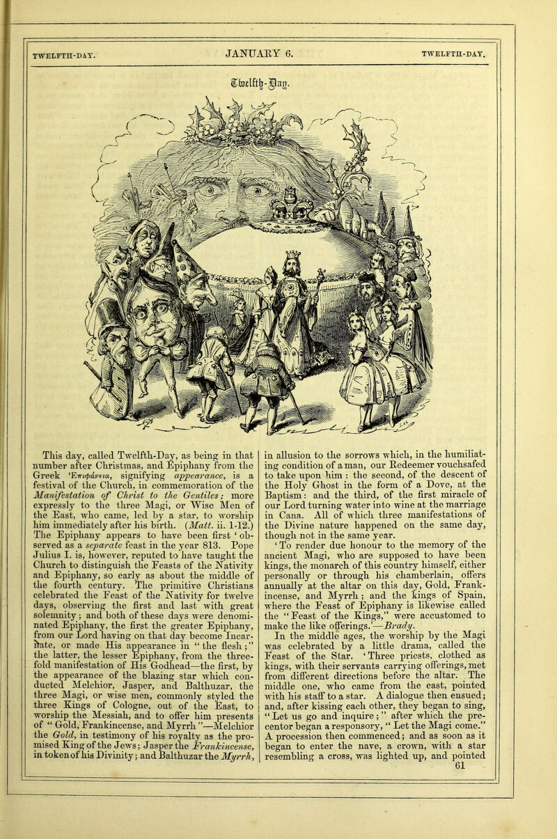 This day, called Twelfth-Day, as being in that number after Christmas, and Epiphany from the Greek ’Ein<paveia, signifying appearance, is a festival of the Church, in commemoration of the Manifestation of Christ to the Gentiles; more expressly to the three Magi, or Wise Men of the East, who came, led by a star, to worship him immediately after his birth. (Matt. ii. 1-12.) The Epiphany appears to have been first ‘ ob- served as a separate feast in the year 813. Pope Julius I. is, however, reputed to have taught the Church to distinguish the Feasts of the Nativity and Epiphany, so early as about the middle of the fourth century. The primitive Christians celebrated the Feast of the Nativity for twelve days, observing the first and last Avith great solemnity; and both of these days were denomi- nated Epiphany, the first the greater Epiphany, from our Lord having on that day become Incar- nate, or made His appearance in “ the flesh; ” the latter, the lesser Epiphany, from the three- fold manifestation of His Godhead—the first, by the appearance of the blazing star Avhich con- ducted Melchior, Jasper, and Balthuzar, the three Magi, or wise men, commonly styled the three Kings of Cologne, out of the East, to worship the Messiah, and to offer him presents of “ Gold, Frankincense, and Myrrh ”—Melchior the Gold, in testimony of his royalty as the pro- mised King of the Jews; Jasper the Franlcincense, in token of his Divinity; and Balthuzar the Myrrh, in allusion to the sorrows which, in the humiliat- ing condition of a man, our Redeemer vouchsafed to take upon him : the second, of the descent of the Holy Ghost in the form of a Dove, at the Baptism: and the third, of the first miracle of our Lord turning water into wine at the marriage in Cana. All of which three manifestations of the Divine nature happened on the same day, though not in the same year. ‘To render due honour to the memory of the ancient Magi, who are supposed to have been kings, the monarch of this country himself, either personally or through his chamberlain, offers annually at the altar on this day, Gold, Frank- incense, and Myrrh ; and the kings of Spain, where the Feast of Epiphany is likewise called the “Feast of the Kings,” were accustomed to make the like offerings.’—Brady. In the middle ages, the worship by the Magi was celebrated by a little drama, called the Feast of the Star. ‘Three priests, clothed as kings, with their servants carrying offerings, met from different directions before the altar. The middle one, who came from the east, pointed Avith his staff to a star. A dialogue then ensued; and, after kissing each other, they began to sing, “ Let us go and inquire; ” after which the pre- centor began aresponsory, “ Let the Magi come.” A procession then commenced; and as soon as it began to enter the nave, a crown, with a star resembling a cross, was lighted up, and pointed