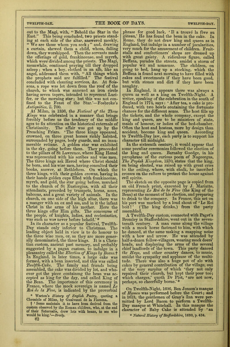 TWELFTH-DAY. THE BOOK OF DAYS. TWELFTH-DAY. out to ttie Magi, with, “ Behold the Star in the East.” This being concluded, two priests stand- ing at each side of the altar, answered meekly, “ We are those whom you seek ; ” and, drawing a curtain, shewed them a child, whom, falling down, they worshipped. Then the servants made the offerings of gold, frankincense, and myrrh, which were divided among the priests. The Magi, meanwhile, continued praying till they dropped asleep ; when a hoy, clothed in an alb, like an angel, addressed them with, “ All things which the prophets said are fulfilled.” The festival concluded with chanting services, &c. At Sois- sons, a rope was let down from the roof of the church, to which was annexed an iron circle having seven tapers, intended to represent Luci- fer, or the morning star; but this was not con- fined to the Feast of the Star.’—Fosbroke’s Antiquities, ii. 700. At Milan, in 1336, the Festival of the Three Kings was celebrated in a manner that brings forcibly before us the tendency of the middle ages to fix attention on the historical externals of Christianity. The affair was got up by the Preaching Friars. ‘ The three kings appeared, crowned, on three great horses richly habited, surrounded by pages, body guards, and an innu- merable retinue. A golden star was exhibited in the sky, going before them. They proceeded to the pillars of St Lawrence, where King Herod was represented with his scribes and wise men. The three kings ask Herod where Christ should be born, and his wise men, having consulted their books, answer, at Bethlehem. On which the three kings, with their golden crowns, having in their hands golden cups filled with frankincense, myrrh, and gold, the star going before, marched to the church of St Eustorgius, with all their attendants, preceded by trumpets, horns, asses, baboons, and a great variety of animals. In the church, on one side of the high altar, there was a manger with an ox and ass, and in it the infant Christ in the arms of his mother. Here the three kings offer Him gifts. The concourse of the people, of knights, ladies, and ecclesiastics, was such as was never before beheld.’* In its character as a popular festival, Twelfth- Day stands only inferior to Christmas. The leading object held in view is to do honour to the three wise men, or, as they are more gener- ally denominated, the three kings. It is a Chris- tian custom, ancient past memory, and probably suggested by a pagan custom, to indulge in a pleasantry called the Election of Kings by Beans:f In England, in later times, a large cake was formed, with a bean inserted, and this was called Twefth-Calce. The family and friends being assembled, the cake was divided by lot, and who- ever got the piece containing the bean was ac- cepted as king for the day, and called King of the Bean. The importance of this ceremony in France, where the mock sovereign is named Le Eoi de la Feve, is indicated by the proverbial * Warton’s History of English Poetry, quoting a Chronicle of Milan, by Gualvanei de la Flamma. f ‘ Some maintain it to have been derived from the custom observed by the Roman children, who, at the end of their Saturnalia, drew lots with beans, to see who would be king.’—Brady. 62 phrase for good luck, ‘ 11 a trouve la feve au gateau,’ He has found the bean in the cake. In Pome, they do not draw king and queen as in England, but indulge in a number of jocularities, very much for the amusement of children. Fruit- stalls and confectioners’ shops are dressed up with great gaiety. A ridiculous figure, called Beffana, parades the streets, amidst a storm of popular wit and nonsense. The children, on going to bed, hang up a stocking, which the Beffana is found next morning to have filled with cakes and sweetmeats if they have been good, but with stones and dirt if they have been naughty. In England, it appears there was always a queen as well as a king on Twelfth-Night. A writer, speaking of the celebration in the south of England in 1774, says : ‘ After tea, a cake is pro- duced, with two bowls containing the fortunate chances for the different sexes. The host fills up the tickets, and the whole company, except the king and queen, are to be ministers of state, maids of honour, or ladies of the bed-chamber. Often the host and hostess, more by design than accident, become king and queen. According to Twelfth-Day law, each party is to support his character till midnight. In the sixteenth century, it would appear that some peculiar ceremonies followed the election of the king and queen. Barnaby Goodge, in his paraphrase of the curious poem of Nageorgus, The Popish Kingdom, 1570, states that the king, on being elected, was raised up with great cries to the ceiling, where, with chalk, he inscribed crosses on the rafters to protect the house against evil spirits. The sketch on the opposite page is copied from an old French print, executed by J. Mariatte, representing Le Boi de la Feve (the King of the Bean) at the moment of his election, and preparing to drink to the company. In France, this act on his part was marked by a loud shout of ‘ Le Koi boit! ’ (The king drinks,) from the party assembled. A Twelfth-Day custom, connected with Paget’s Bromley in Staffordshire, went out in the seven- teenth century. A man came along the village with a mock horse fastened to him, with which he danced, at the same making a snapping noise with a bow and arrow. He was attended by half-a-dozen fellow-villagers, wearing mock deers’ heads, and displaying the arms of the several chief landlords of the town. This party danced the Kays, and other country dances, to music, amidst the sympathy and applause of the multi- tude. There was also a huge pot of ale with cakes by general contribution of the village, out of the very surplus of which ‘they not only repaired their church, but kept their poor too; which charges,’ quoth Dr Plot, ‘ are not now, perhaps, so cheerfully borne.’ * On Twelfth-Night, 1606, Ben Jonson’s masque of Hymen was performed before the Court; and in 1613, the gentlemen of Gray’s Inn were per- mitted by Lord Bacon to perform a Twelfth- Day masque at Whitehall. In this masque the character of Baby Cake is attended by ‘ an * Natural History of Staffordshire, 1680, p. 434.
