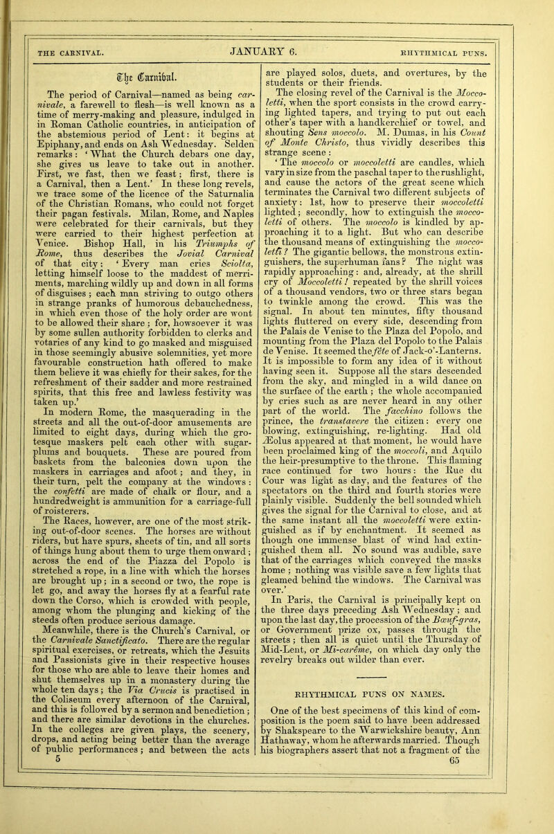 EHYTHMICAL PUNS. ®lj£ (ftanubal. The period of Carnival—named as being car- nivale, a farewell to flesh—is well known as a time of merry-making and pleasure, indulged in in Roman Catholic countries, in anticipation of the abstemious period of Lent: it begins at Epiphany, and ends on Ash Wednesday. Selden remarks : ‘ What the Church debars one day, she gives us leave to take out in another. Eirst, we fast, then we feast; first, there is a Carnival, then a Lent.’ In these long revels, we trace some of the licence of the Saturnalia of the Christian Romans, who could not forget their pagan festivals. Milan, Rome, and Naples were celebrated for their carnivals, but they were carried to their highest perfection at Venice. Bishop Hall, in his Triumphs of Home, thus describes the Jovial Carnival of that city: ‘ Every man cries Sciolta, letting himself loose to the maddest of merri- ments, marching wildly up and down in all forms of disguises ; each, man striving to outgo others in strange pranks of humorous debauchedness, in which even those of the holy order are wont to be allowed their share ; for, howsoever it was by some sullen authority forbidden to clerks and votaries of any kind to go masked and misguised in those seemingly abusive solemnities, yet more favourable construction hath offered to make them believe it was chiefly for their sakes, for the refreshment of their sadder and more restrained spirits, that this free and lawless festivity was taken up.’ In modern Rome, the masquerading in the streets and all the out-of-door amusements are limited to eight days, during which the gro- tesque maskers pelt each other with sugar- plums and bouquets. These are poured from baskets from the balconies down upon the maskers in carriages and afoot; and they, in their turn, pelt the company at the windows : the confetti are made of chalk or flour, and a hundredweight is ammunition for a carriage-full of roisterers. The Races, however, are one of the most strik- ing out-of-door scenes. The horses are without riders, but have spurs, sheets of tin, and all sorts of things hung about them to urge them onward; across the end of the Piazza del Popolo is stretched a rope, in a line with which the horses are brought up ; in a second or two, the rope is let go, and away the horses fly at a fearful rate down the Corso, which is crowded with people, among whom the plunging and kicking of the steeds often produce serious damage. Meanwhile, there is the Church’s Carnival, or the Carnivale Sanctificato. There are the regular spiritual exercises, or retreats, which the Jesuits and Passionists give in their respective houses for those who are able to leave their homes and shut themselves up in a monastery during the whole ten days; the Via Crucis is practised in the Coliseum every afternoon of the Carnival, and this is followed, by a sermon and benediction; and there are similar devotions in the churches. In the colleges are given plays, the scenery, drops, and acting being better than the average of public performances; and between the acts are played solos, duets, and overtures, by the students or their friends. The closing revel of the Carnival is the Mocco- letti, when the sport consists in the crowd carry- ing lighted tapers, and trying to put out each other’s taper with a handkerchief or towel, and shouting Sens moccolo. M. Dumas, in his Count of 'Monte Christo, thus vividly describes this strange scene : ‘ The moccolo or moccoletti are candles, which vary in size from the paschal taper to the rushlight, and cause the actors of the great scene which terminates the Carnival two different subjects of anxiety: 1st, how to preserve their moccoletti lighted; secondly, how to extinguish the mocco- letti of others. The moccolo is kindled by ap- proaching it to a light. But who can describe the thousand means of extinguishing the mocco- letti ? The gigantic bellows, the monstrous extin- guishers, the superhuman fans? The night was rapidly approaching: and, already, at the shrill cry of Moccoletti ! repeated by the shrill voices of a thousand vendors, two or three stars began to twinkle among the crowd. This was the signal. In about ten minutes, fifty thousand lights fluttered on every side, descending from the Palais de Venise to the Plaza del Popolo, and mounting from the Plaza del Popolo to the Palais de Yenise. It seemed the fete of Jack-o’-Lanterns. It is impossible to form any idea of it without having seen it. Suppose all the stars descended from the sky, and mingled in a wild dance on the surface of the earth ; the whole accompanied by cries such as are never heard in any other part of the world. The faccldno follows the prince, the transtavere the citizen: every one blowing, extinguishing, re-lighting. Had old -Eolus appeared at that moment, he would have been proclaimed king of the moccoli, and Aquilo the heir-presumptive to the throne. This flaming race continued for two hours: the Rue du Cour was light as day, and the features of the spectators on the third and fourth stories were plainly visible. Suddenly the bell sounded which gives the signal for the Carnival to close, and at the same instant all the moccoletti were extin- guished as if by enchantment. It seemed as though one immense blast of wind had extin- guished them all. No sound was audible, save that of the carriages which conveyed the masks home ; nothing was visible save a few lights that gleamed behind the windows. The Carnival was over.’ In Paris, the Carnival is principally kept on the three days preceding Ash Wednesday; and upon the last day, the procession of the Bceuf-gras, or Government prize ox, passes through the streets; then all is quiet until the Thursday of Mid-Lent, or Mi-careme, on which day only the revelry breaks out wilder than ever. RHYTHMICAL PUNS ON NAMES. One of the best specimens of this kind of com- osition is the poem said to have been addressed y Shakspeare to the Warwickshire beauty, Ann Hathaway, whom he afterwards married. Though his biographers assert that not a fragment of the