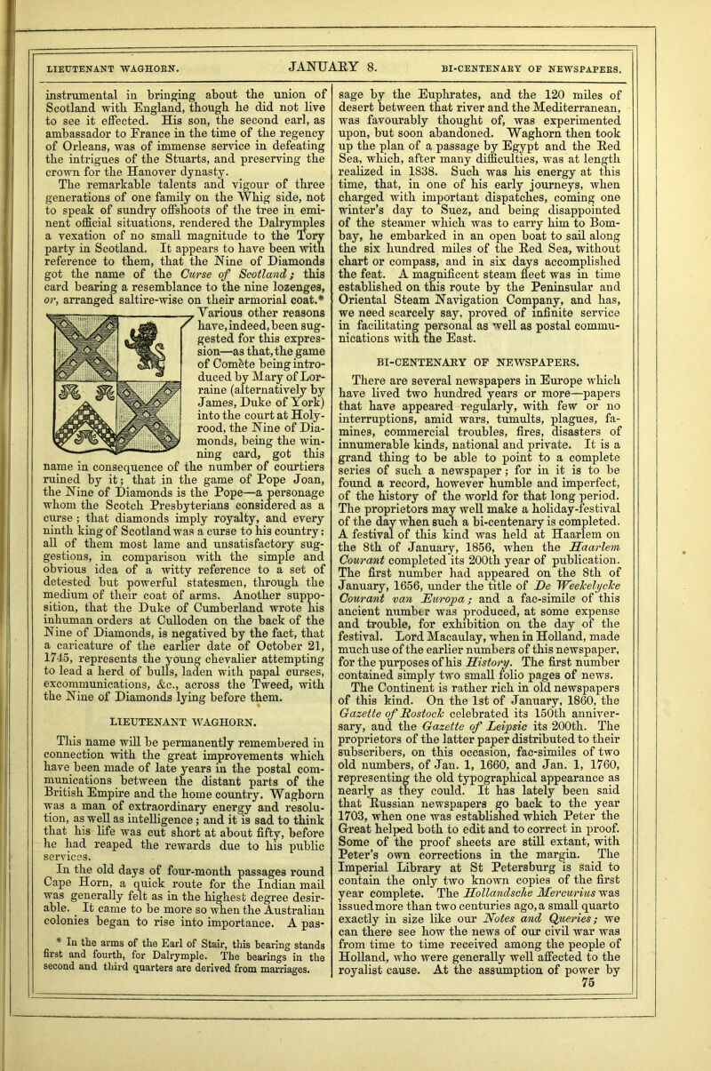 instrumental in bringing about the union of Scotland with England, though he did not live to see it effected. His son, the second earl, as ambassador to France in the time of the regency of Orleans, was of immense service in defeating the intrigues of the Stuarts, and preserving the crown for the Hanover dynasty. The remarkable talents and vigour of three generations of one family on the Whig side, not to speak of sundry offshoots of the tree in emi- nent official situations, rendered the Dalrynvples a vexation of no small magnitude to the Tory party in Scotland. It appears to have been with reference to them, that the Nine of Diamonds got the name of the Curse of Scotland; this card bearing a resemblance to the nine lozenges, or, arranged saltire-wise on their armorial coat.* Various other reasons have, indeed, been sug- gested for this expres- sion—as that, the game of Comete being intro- duced by Mary of Lor- raine (alternatively by James, Duke of York) into the court at Holy- rood, the Nine of Dia- monds, being the win- ning card, got this name in consequence of the number of courtiers ruined by it; that in the game of Pope Joan, the Nine of Diamonds is the Pope—a personage whom the Scotch Presbyterians considered as a curse; that diamonds imply royalty, and every ninth king of Scotland was a curse to his country: all of them most lame and unsatisfactory sug- gestions, in comparison with the simple and obvious idea of a witty reference to a set of detested but powerful statesmen, through the medium of their coat of arms. Another suppo- sition, that the Duke of Cumberland wrote his inhuman orders at Culloden on the back of the Nine of Diamonds, is negatived by the fact, that a caricature of the earlier date of October 21, 1745, represents the young chevalier attempting to lead a herd of bulls, laden with papal curses, excommunications, &c., across the Tweed, with the Nine of Diamonds lying before them. LIEUTENANT WAGHOKN. This name will be permanently remembered in connection with the great improvements which have been made of late years in the postal com- munications between the distant parts of the British Empire and the home country. Waghorn was a man of extraordinary energy and resolu- tion, as well as intelligence; and it is sad to think that his life was cut short at about fifty, before he had reaped the rewards due to his public services. In the old days of four-month passages round Cape Horn, a quick route for the Indian mail was generally felt as in the highest degree desir- able. . It came to be more so when the Australian colonies began to rise into importance. A pas- Iu the arms of the Earl of Stair, this bearing stands first and fourth, for Dalrymple. The bearings in the second and third quarters are derived from marriages. BI-CENTENAKY OF NEWSPAPERS. sage by the Euphrates, and the 120 miles of desert between that river and the Mediterranean, was favourably thought of, was experimented upon, but soon abandoned. Waghorn then took up the plan of a passage by Egypt and the Bed Sea, which, after many difficulties, was at length realized in 1838. Such was his energy at this time, that, in one of his early journeys, when charged with important dispatches, coming one winter’s day to Suez, and being disappointed of the steamer which was to carry him to Bom- bay, he embarked in an open boat to sail along the six hundred miles of the Bed Sea, without chart or compass, and in six days accomplished the feat. A magnificent steam fleet was in time established on this route by the Peninsular and Oriental Steam Navigation Company, and has, we need scarcely say, proved of infinite service in facilitating personal as well as postal commu- nications with the East. BI-CENTENARY OF NEWSPAPERS. There are several newspapers in Europe which have lived two hundred years or more—papers that have appeared regularly, with few or no interruptions, amid wars, tumults, plagues, fa- mines, commercial troubles, fires, disasters of innumerable kinds, national and private. It is a grand thing to be able to point to a complete series of such a newspaper; for in it is to be found a record, however humble and imperfect, of the history of the world for that long period. The proprietors may well make a holiday-festival of the day when such a bi-centenary is completed. A festival of this kind was held at Haarlem on the 8th of January, 1856, when the Haarlem Courant completed its 200th year of publication. The first number had appeared on the 8th of January, 1656, under the title of De Weelcelyclce Courant van JEuropa ; and a fac-simile of this ancient number was produced, at some expense and trouble, for exhibition on the day of the festival. Lord Macaulay, when in Holland, made much use of the earlier numbers of this newspaper, for the purposes of his History. The first number contained simply two small folio pages of news. The Continent is rather rich in old newspapers of this kind. On the 1st of January, 1860, the Gazette of Itostoch celebrated its 150th anniver- sary, ancl the Gazette of Leipsic its 200th. The proprietors of the latter paper distributed to their subscribers, on this occasion, facsimiles of two old numbers, of Jan. 1, 1660, and Jan. 1, 1760, representing the old typographical appearance as nearly as they could. It has lately been said that Bussian newspapers go back to the year 1703, when one was established which Peter the Great helped both to edit and to correct in proof. Some of the proof sheets are still extant, with Peter’s own corrections in the margin. The Imperial Library at St Petersburg is said to contain the only two known copies of the first year complete. The Hollandsche Mercm-ius was issued more than two centuries ago, a small quarto exactly in size like our Notes and Queries; we can there see how the news of our civil Avar was from time to time received among the people of Holland, who were generally well affected to the royalist cause. At the assumption of power by