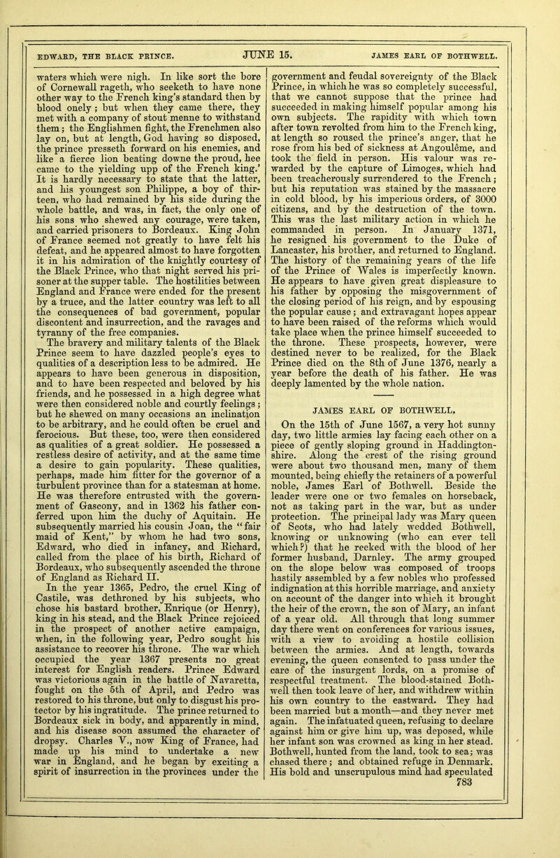 EDWABD, THE BLACK PEINCE. waters which were nigh. In like sort the bore of Cornewall ragetk, who seeketh to have none other way to the French king’s standard then by blood onely ; but when they came there, they met with a company of stout menne to withstand them; the Englishmen fight, the Frenchmen also lay on, but at length, God having so disposed, the prince presseth forward on his enemies, and like a fierce lion beating downe the proud, hee came to the yielding upp of the French king.’ It is hardly necessary to state that the latter, and his youngest son Philippe, a boy of thir- teen, who had remained by his side during the whole battle, and was, in fact, the only one of his sons who shewed any courage, were taken, and carried prisoners to Bordeaux. King John of France seemed not greatly to have felt his defeat, and he appeared almost to have forgotten it in his admiration of the knightly courtesy of the Black Prince, who that night served his pri- soner at the supper table. The hostilities between England and France were ended for the present by a truce, and the latter country was left to all the consequences of bad government, popular discontent and insurrection, and the ravages and tyranny of the free companies. The bravery and military talents of the Black Prince seem to have dazzled people’s eyes to qualities of a description less to be admired. He appears to have been generous in disposition, and to have been respected and beloved by his friends, and he possessed in a high degree what were then considered noble and courtly feelings ; but he shewed on many occasions an inclination to be arbitrary, and he could often be cruel and ferocious. But these, too, were then considered as qualities of a great soldier. He possessed a restless desire of activity, and at the same time a desire to gain popularity. These qualities, perhaps, made him fitter for the governor of a turbulent province than for a statesman at home. He was therefore entrusted with the govern- ment of Gascony, and in 1362 his father con- ferred upon him the duchy of Aquitain. He subsequently married his cousin Joan, the “fair maid of Kent,” by whom he had two sons, Edward, who died in infancy, and Richard, called from the place of his birth, Richard of Bordeaux, who subsequently ascended the throne of England as Richard II. In the year 1365, Pedro, the cruel King of Castile, was dethroned by his subjects, who chose his bastard brother, Enrique (or Henry), king in his stead, and the Black Prince rejoiced in the prospect of another active campaign, when, in the following year, Pedro sought his assistance to recover his throne. The war which occupied the year 1367 presents no great interest for English readers. Prince Edward was victorious again in the battle of Navaretta, fought on the 5th of April, and Pedro was restored to his throne, but only to disgust his pro- tector by his ingratitude. The prince returned to Bordeaux sick in body, and apparently in mind, and his disease soon assumed the character of dropsy. Charles V., now King of France, had made up his mind to undertake a new war in England, and he began by exciting a spirit of insurrection in the provinces under the government and feudal sovereignty of the Black Prince, in which he was so completely successful, that we cannot suppose that the prince had succeeded in making himself popular among his own subjects. The rapidity with which town after town revolted from him to the French king, at length so roused the prince’s anger, that he rose from his bed of sickness at Angouleme, and took the field in person. His valour was re- warded by the capture of Limoges, which had been treacherously surrendered to the French; but his reputation was stained by the massacre in cold blood, by his imperious orders, of 3000 citizens, and by the destruction of the town. This was the last military action in which he commanded in person. In January 1371, he resigned his government to the Duke of Lancaster, his brother, and returned to England. The history of the remaining years of the life of the Prince of Wales is imperfectly known. He appears to have given great displeasure to his father by opposing the misgovernment of the closing period of his reign, and by espousing the popular cause; and extravagant hopes appear to have been raised of the reforms which would take place when the prince himself succeeded to the throne. These prospects, however, were destined never to be realized, for the Black Prince died on the 8th of June 1376, nearly a year before the death of his father. He was deeply lamented by the whole nation. JAMES EARL OF BOTHWELL, On the 15th of June 1567, a very hot sunny day, two little armies lay facing each other on a piece of gently sloping ground in Haddington- shire. Along the crest of the rising ground were about two thousand men, many of them mounted, being chiefly the retainers of a powerful noble, James Earl of Botkwell. Beside the leader were one or two females on horseback, not as taking part in the war, but as under protection. The principal lady was Mary queen of Scots, who had lately wedded Bothwell, knowing or unknowing (who can ever tell which?) that he reeked with the blood of her former husband, Darnley. The army grouped on the slope below was composed of troops hastily assembled by a few nobles who professed indignation at this horrible marriage, and anxiety on account of the danger into which it brought the heir of the crown, the son of Mary, an infant of a year old. All through that long summer day there went on conferences for various issues, with a view to avoiding a hostile collision between the armies. And at length, towards evening, the queen consented to pass under the care of the insurgent lords, on a promise of respectful treatment. The blood-stained Both- well then took leave of her, and withdrew within his own country to the eastward. They had been married but a month—and they never met again. The infatuated queen, refusing to declare against him or give him up, was deposed, while her infant son was crowned as king in her stead. Bothwell, hunted from the land, took to sea; was chased there; and obtained refuge in Denmark. His bold and unscrupulous mind had speculated