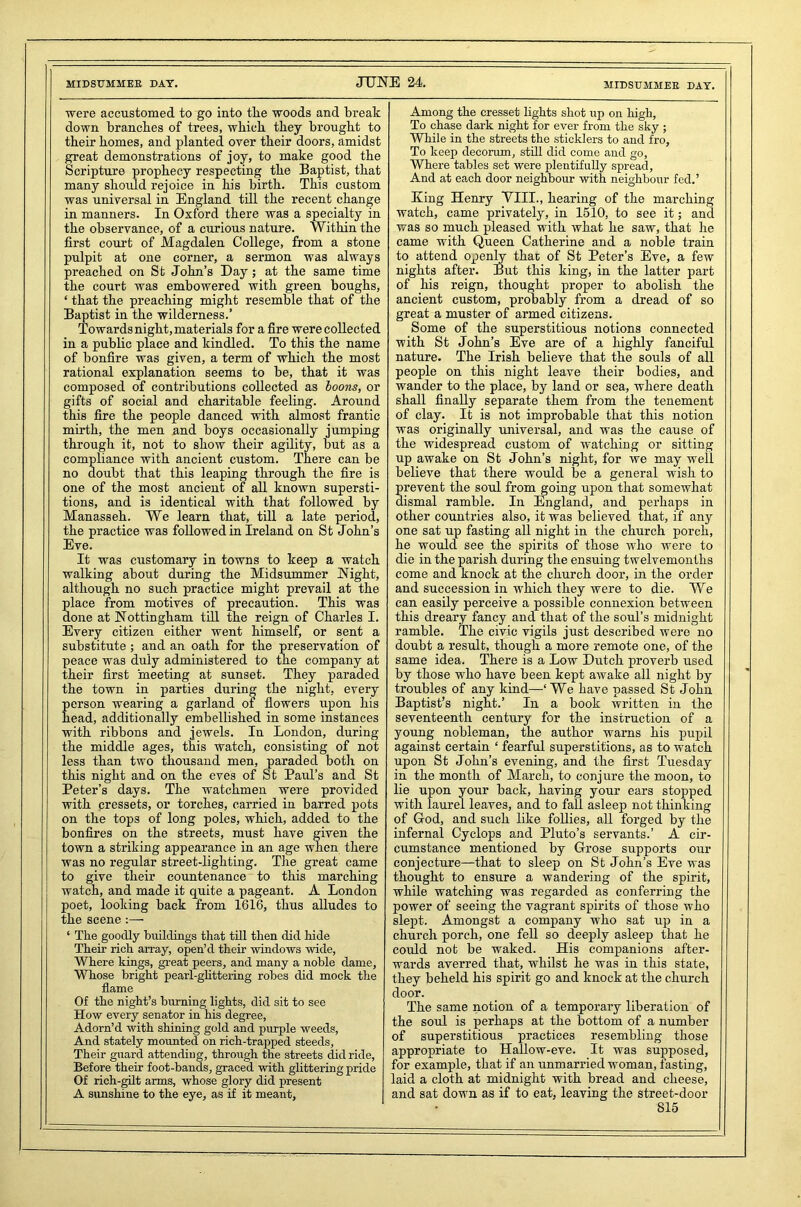 MIDSUMMER DAT. JUNE 24. MIDSUMMER DAT. were accustomed to go into tlie woods and break down branches of trees, wbicb they brought to their homes, and planted over their doors, amidst great demonstrations of joy, to make good the Scripture prophecy respecting the Baptist, that many should rejoice in his birth. This custom was universal in England till the recent change in manners. In Oxford there was a specialty in the observance, of a curious nature. Within the first court of Magdalen College, from a stone pulpit at one corner, a sermon was always preached on St John’s Day; at the same time the court was embowered with green boughs, ‘ that the preaching might resemble that of the Baptist in the wilderness.’ Towards night, materials for a fire were collected in a public place and kindled. To this the name of bonfire was given, a term of which the most rational explanation seems to be, that it was composed of contributions collected as boons, or gifts of social and charitable feeling. Around this fire the people danced with almost frantic mirth, the men and boys occasionally jumping through it, not to show their agility, but as a compliance with ancient custom. There can be no doubt that this leaping through the fire is one of the most ancient of all known supersti- tions, and is identical with that followed by Manasseh. We learn that, till a late period, the practice was followed in Ireland on St John’s Eve. It was customary in towns to keep a watch walking about during the Midsummer Night, although no such practice might prevail at the place from motives of precaution. This was done at Nottingham till the reign of Charles I. Every citizen either went himself, or sent a substitute; and an oath for the preservation of peace was duly administered to the company at their first meeting at sunset. They paraded the town in parties during the night, every person wearing a garland of flowers upon his head, additionally embellished in some instances with ribbons and jewels. In London, during the middle ages, this watch, consisting of not less than two thousand men, paraded both on this night and on the eves of St Paul’s and St Peter’s days. The watchmen were provided with cressets, or torches, carried in barred pots on the tops of long poles, which, added to the bonfires on the streets, must have given the town a striking appearance in an age when there was no regular street-lighting. The great came to give their countenance to this marching watch, and made it quite a pageant. A London poet, looking back from 1616, thus alludes to the scene ‘ The goodly buildings that till then did hide Their rich array, open’d their windows wide, Where kings, great peers, and many a noble dame, Whose bright pearl-glittering robes did mock the flame Of the night’s burning lights, did sit to see How every senator in his degree, Adorn’d with shining gold and purple weeds, And stately mounted on rich-trapped steeds, Their guard attending, through the streets did ride, Before their foot-bands, graced with glittering pride Of rich-gilt arms, whose glory did present A sunshine to the eye, as if it meant, Among the cresset lights shot up on high, To chase dark night for ever from the sky ; While in the streets the sticklers to and fro. To keep decorrun, still did come and go. Where tables set were plentifully spread, And at each door neighbour with neighbour fed.’ King Henry VIII., bearing of the marching watch, came privately, in 1510, to see it; ancl was so much pleased with what he saw, that he came with Queen Catherine and a noble train to attend openly that of St Peter’s Eve, a few nights after. But this king, in the latter part of his reign, thought proper to abolish the ancient custom, probably from a dread of so great a muster of armed citizens. Some of the superstitious notions connected with St John’s Eve are of a highly fanciful nature. The Irish believe that the souls of all people on this night leave their bodies, and wander to the place, by land or sea, where death shall finally separate them from the tenement of clay. It is not improbable that this notion was originally universal, and was the cause of the widespread custom of watching or sitting up awake on St John’s night, for we may well believe that there would be a general wish to prevent the soul from going upon that somewhat dismal ramble. In England, and perhaps in other countries also, it was believed that, if any one sat up fasting all night in the church porch, he would see the spirits of those who were to die in the parish during the ensuing twelvemonths come and knock at the church door, in the order and succession in which they were to die. We can easily perceive a possible connexion between this dreary fancy and that of the soul’s midnight ramble. The civic vigils just described were no doubt a result, though a more remote one, of the same idea. There is a Low Dutch proverb used by those who have been kept awake all night by troubles of any kind—‘We have passed St John Baptist’s night.’ In a book written in the seventeenth century for the instruction of a young nobleman, the author warns his pupil against certain 1 fearful superstitions, as to watch upon St John’s evening, and the first Tuesday in the month of March, to conjure the moon, to lie upon your back, having your ears stopped with laurel leaves, and to fall asleep not thinking of God, and such like follies, all forged by the infernal Cyclops and Pluto’s servants.’ A cir- cumstance mentioned by Grose supports our conjecture—that to sleep on St John’s Eve was thought to ensure a wandering of the spirit, while watching was regarded as conferring the power of seeing the vagrant spirits of those who slept. Amongst a company who sat up in a church porch, one fell so deeply asleep that he could not be waked. His companions after- wards averred that, whilst he was in this state, they beheld his spirit go and knock at the church door. The same notion of a temporary liberation of the soul is perhaps at the bottom of a number of superstitious practices resembling those appropriate to Hallow-eve. It was supposed, for example, that if an unmarried woman, fasting, laid a cloth at midnight with bread and cheese, and sat down as if to eat, leaving the street-door •>