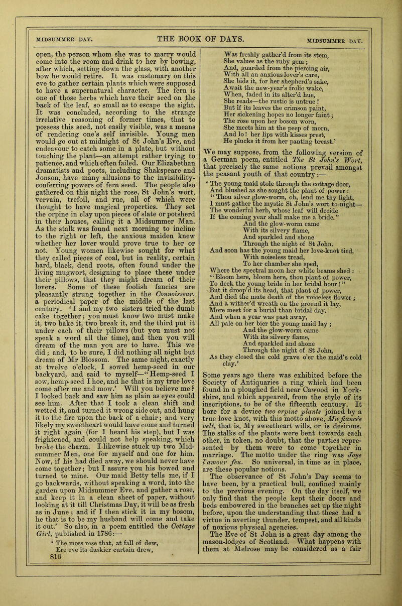 open, the person whom she was to marry would come into the room and drink to her by bowing, after which, setting down the glass, with another bow he would retire. It was customary on this eve to gather certain plants which were supposed to have a supernatural character. The fern is one of those herbs which have their seed on the back of the leaf, so small as to escape the sight. It was concluded, according to the strange irrelative reasoning of former times, that to possess this seed, not easily visible, was a means of rendering one’s self invisible. Young men would go out at midnight of St John’s Eve, and endeavour to catch some in a plate, but without touching the plant—an attempt rather trying to patience, and which often failed. Our Elizabethan dramatists and poets, including Shakspeare and Jonson, have many allusions to the invisibility- conferring powers of fern seed. The people also gathered on this night the rose, St John’s wort, vervain, trefoil, and rue, all of which were thought to have magical properties. They set the orpine in clay upon pieces of slate or potsherd in their houses, calling it a Midsummer Man. As the stalk was found next morning to incline to the right or left, the anxious maiden knew whether her lover would prove true to her or not. Young women likewise sought for what they called pieces of coal, but in reality, certain hard, black, dead roots, often found under the living mugwort, designing to place these under their pillows, that they might dream of their lovers. Some of these foolish fancies are pleasantly strung together in the Connoisseur, a periodical paper of the middle of the last century. ‘ I and my two sisters tried the dumb cake together; you must know two must make it, two bake it, two break it, and the third put it under each of their pillows (but you must not speak a word all the time), and then you will dream of the man you are to have. This we did ; and, to be sure, I did nothing all night but dream of Mr Blossom. The same night, exactly at twelve o’clock, I sowed hemp-seed in our backyard, and said to myself—“ Hemp-seed I sow, hemp-seed I hoe, and he that is my true love come after me and mow.’ Will you believe me ? I looked back and saw him as plain as eyes could see him. After that I took a clean shift and wetted it, and turned it wrong side out, and hung it to the fire upon the back of a chair; and very likely my sweetheart would have come and turned it right again (for I heard his step), but I was frightened, and could not help speaking, which broke the charm. I likewise stuck up two Mid- summer Men, one for myself and one for him. Now, if his had died away, we should never have come together; but I assure you his bowed and turned to mine. Our maid Betty tells me, if I go backwards, without speaking a word, into the garden upon Midsummer Eve, and gather a rose, and keep it in a clean sheet of paper, without looking at it till Christmas Day, it will be as fresh as in June ; and if I then stick it in my bosom, he that is to be my husband will come and take it out.’ So also, in a poem entitled the Cottage Girl, published in 1786:— ‘ The moss rose that, at fall of dew, Ere eve its duskier curtain drew, 816 Was freshly gather’d from its stem, She values as the ruby gem ; And, guarded from the piercing air, With all an anxious lover’s care, She bids it, for her shepherd’s sake, Await the new-year’s frolic wake, When, faded in its alter’d hue, She reads—the rustic is untrue ! But if its leaves the crimson paint, Her sickening hopes no longer faint; The rose upon her bosom worn, She meets him at the peep of morn, And lo! her lips with kisses prest, He plucks it from her panting breast.’ We may suppose, from the following version of a German poem, entitled The St John's Wort, that precisely the same notions prevail amongst the peasant youth of that country:— ‘ The young maid stole through the cottage door, And blushed as she sought the plant of power : “ Thou silver glow-worm, oh, lend me thy light, I must gather the mystic St John’s wort to-night— The wonderful herb, whose leaf will decide If the coming year shall make me a bride. ” And the glow-worm came With its silvery flame, And sparkled and shone Through the night of St John. And soon has the young maid her love-knot tied. With noiseless tread, To her chamber she sped, Where the spectral moon her white beams shed : “Bloom here, bloom here, thou plant of power, To deck the young bride in her bridal hour ! ” But it droop’d its head, that plant of power, And died the mute death of the voiceless flower ; And a wither’d wreath on the ground it lay, More meet for a burial than bridal day. And when a year was past away, All pale on her bier the young maid lay ; And the glow-worm came With its silvery flame, And sparkled and shone Through the night of St John, As they closed the cold grave o’er the maid’s cold clay. ’ Some years ago there was exhibited before the Society of Antiquaries a ring which had been found in a ploughed field near Cawood in York- shire, and which appeared, from the style of its inscriptions, to be of the fifteenth century. It bore for a device two orpine plants joined by a true love knot, with this motto above, Ma fianede velt, that is, My sweetheart wills, or is desirous. The stalks of the plants were bent towards each other, in token, no doubt, that the parties repre- sented by them were to come together in marriage. The motto under the ring was Joye Vamour feu. So universal, in time as in place, are these popular notions. The observance of St John’s Day seems to have been, by a practical bull, confined mainly to the previous evening. On the day itself, we only find that the people kept their doors and beds embowered in the branches set up the night before, upon the understanding that these had a virtue in averting thunder, tempest, and all kinds of noxious physical agencies. The Eve of St John is a great day among the mason-lodges of Scotland. What happens with them at Melrose may be considered as a fair