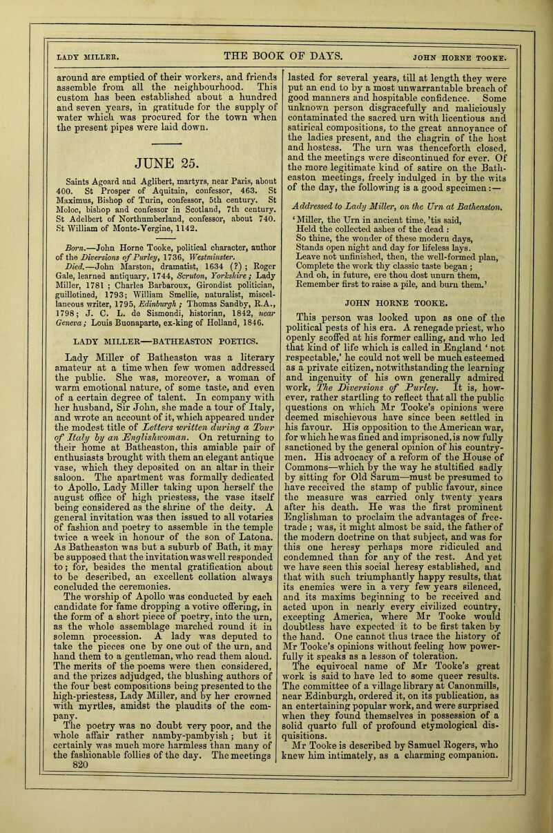 LADY MILLER. THE BOOK OF DAYS. JOHN HORNE TOOKE. around are emptied of their workers, and friends assemble from all the neighbourhood. This custom has been established about a hundred and seven years, in gratitude for the supply of water which was procured for the town when the present pipes were laid down. JUNE 25. Saints Agoard and Aglibert, martyrs, near Paris, about 400. St Prosper of Aquitain, confessor, 463. St Maximus, Bishop of Turin, confessor, 5th century. St Moloc, bishop and confessor in Scotland, 7th century. St Adelbert of Northumberland, confessor, about 740. St William of Monte-Yergine, 1142. Born.—John Horne Tooke, political character, author of the Diversions of Parley, 1736, Westminster. Died.—John Marston, dramatist, 1634 (?) ; Roger Gale, learned antiquary, 1744, Scruton, Yorkshire; Lady Miller, 1781 ; Charles Barbaroux, Girondist politician, guillotined, 1793; William Smellie, naturalist, miscel- laneous writer, 1795, Edinburgh ; Thomas Sandby, R.A., 1798; J. C. L. da Sismondi, historian, 1842, near Geneva; Louis Buonaparte, ex-king of Holland, 1846. LADY MILLER—BATHEASTON POETICS. Lady Miller of Batheaston was a literary amateur at a time when few women addressed the public. She was, moreover, a woman of warm emotional nature, of some taste, and even of a certain degree of talent. In company with her husband, Sir John, she made a tour of Italy, and wrote an account of it, which appeared under the modest title of Letters written during a Tour of Italy by an Englishwoman. On returning to their home at Batheaston, this amiable pair of enthusiasts brought with them an elegant antique vase, which they deposited on an altar in their saloon. The apartment was formally dedicated to Apollo, Lady Miller taking upon herself the august office of high priestess, the vase itself being considered as the shrine of the deity. A general invitation was then issued to all votaries of fashion and poetry to assemble in the temple twice a week in honour of the son of Latona. As Batheaston was but a suburb of Bath, it may be supposed that the invitation was well responded to; for, besides the mental gratification about to be described, an excellent collation always concluded the ceremonies. The worship of Apollo was conducted by each candidate for fame dropping a votive offering, in the form of a short piece of poetry, into the urn, as the whole assemblage marched round it in solemn procession. A lady was deputed to take the pieces one by one out of the urn, and hand them to a gentleman, who read them aloud. The merits of the poems were then considered, and the prizes adjudged, the blushing authors of the four best compositions being presented to the high-priestess, Lady Miller, and by her crowned with myrtles, amidst the plaudits of the com- pany. The poetry was no doubt very poor, and the whole affair rather namby-pambyish; but it certainly was much more harmless than many of the fashionable follies of the day. The meetings 820 1 lasted for several years, till at length they were put an end to by a most unwarrantable breach of good manners and hospitable confidence. Some unknown person disgracefully and maliciously contaminated the sacred urn with licentious and satirical compositions, to the great annoyance of the ladies present, and the cnagrin of the host and hostess. The urn was thenceforth closed, and the meetings were discontinued for ever. Of the more legitimate kind of satire on the Bath- easton meetings, freely indulged in by the wits of the day, the following is a good specimen: — Addressed to Lady Miller, on the Urn at Batheaston. ‘Miller, the Urn in ancient time, ’tis said, Held the collected ashes of the dead : So thine, the wonder of these modern days, Stands open night and day for lifeless lays. Leave not unfinished, then, the well-formed plan, Complete the work thy classic taste began ; And oh, in future, ere thou dost unurn them, Remember first to raise a pile, and burn them.’ JOHN HORNE TOOKE. This person was looked upon as one of the political pests of his era. A renegade priest, who openly scoffed at his former calling, and who led that kind of life which is called in England ‘ not respectable,’ he could not well be much esteemed as a private citizen, notwithstanding the learning and ingenuity of his own generally admired work. The Diversions of Turley. It is, how- ever, rather startling to reflect that all the public questions on which Mr Tooke’s opinions were deemed mischievous have since been settled in his favour. His opposition to the American war, for which he was fined and imprisoned, is now fully sanctioned by the general opinion of his country- men. His advocacy of a reform of the House of Commons—which by the way he stultified sadly by sitting for Old Sarum—must be presumed to have received the stamp of public favoui’, since the measure was carried only twenty years after his death. He was the first prominent Englishman to proclaim the advantages of free- trade ; was, it might almost be said, the father of the modern doctrine on that subject, and was for this one heresy perhaps more ridiculed and condemned than for any of the rest. And yet we have seen this social heresy established, and that with such triumphantly happy results, that its enemies were in a very few years silenced, and its maxims beginning to be received and acted upon in nearly every civilized country, excepting America, where Mr Tooke would doubtless have expected it to be first taken by the hand. One cannot thus trace the history of Mr Tooke’s opinions without feeling how power- fully it speaks as a lesson of toleration. The equivocal name of Mr Tooke’s great work is said to have led to some queer results. The committee of a village library at Canonmills, near Edinburgh, ordered it, on its publication, as an entertaining popular work, and were surprised when they found themselves in possession of a solid quarto full of profound etymological dis- quisitions. Mr Tooke is described by Samuel Rogers, who knew him intimately, as a charming companion.