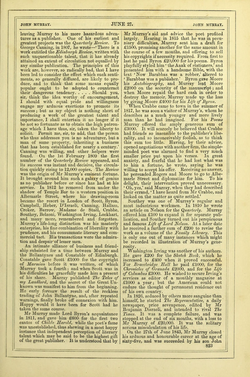 JOHN MUEEAY. JUNE 27. JOHN MUEEAY. leaving Murray to his more hazardous adven- tures as a publisher. One of his earliest and greatest projects was the Quarterly Review. To George Canning, in 1807, he wrote—‘ There is a work entitled the Edinburgh Review, written with such unquestionable talent, that it has already attained an extent of circulation not equalled by any similar publication. The principles of this work are, however, so radically bad, that I have been led to consider the effect which such senti- ments, so generally diffused, are likely to pro- duce, and to think that some means equally popular ought to be adopted to counteract their dangerous tendency Should you, sir, think the idea worthy of encouragement, I should with equal pride and willingness engage my arduous exertions to promote its success; but as my object is nothing short of producing a work of the greatest talent and importance, I shall entertain it no longer if it be not so fortunate as to obtain the high patron- age which I have thus, sir, taken the liberty to solicit. Permit me, sir, to add, that the person who thus addresses you is no adventurer, but a man of some property, inheriting a business that has been established for nearly a century.’ Canning was willing, and other helpers were found. On the 1st February 1809 the first number of the Quarterly Review appeared, and its success was instant and decisive, the circula- tion quickly rising to 12,000 copies. The Review was the origin of Mr Murray’s eminent fortune. It brought around him such a galaxy of genius as no publisher before or since has had at his service. In 1812 he removed from under the shadow of Temple Bar to a western position in Albemarle Street, where his drawing-room became the resort in London of Scott, Byron, Campbell, Heber, D’lsraeli, Canning, Hallam, Croker, Barrow, Madame de Stael, Crabbe, Southey, Belzoni, Washington Irving, Lockhart, and many more, remembered and forgotten. Murray’s life-long distinction was his masterly enterprise, his fine combination of liberality with prudence, and his consummate literary and com- mercial tact. His transactions were the admira- tion and despair'of lesser men. An intimate alliance of business and friend- ship subsisted for a time between Murray and the Ballantynes and Constable of Edinburgh. Constable gave Scott £1000 for the copyright of Marmion before it was written, of which Murray took a fourth; and when Scott was in his difficulties he gracefully made him a present of his share. Murray published The Tales of my Landlord, and the secret of the Great Un- known was manifest to him from the beginning. He early foresaw the result of the reckless trading of John Ballantyne, and, after repeated warnings, finally broke off connexion with him. Happy would it have been for Scott had he taken the same course. Mr Murray made Lord Byron’s acquaintance in 1811, and gave him £600 for the first two cantos of Childe Harold, while the poet’s fame was unestablished, thus shewing in a most happy instance that independent perception of literary talent which may be said to be the highest gift of the great publisher. It is understood that by | Mr Murray’s aid and advice the poet profited largely. Hearing in 1815 that he was in pecu- niary difficulties, Murray sent him a draft for £1500, promising another for the same amount in the course of a few months, and offering to sell his copyrights if necessity required. From first to last he paid Byron £20,000 for his poems. Byron playfully styled him ‘ the Anak of stationers,’ and presented him with a handsome Bible, with the text ‘Now Barabbas was a robber,’ altered to ‘ Barabbas was a publisher.’ Byron gave Moore his Autobiography, and Murray lent Moore £2000 on the security of the manuscript; and when Moore repaid the hard cash in order to destroy the memoir, Murray made up the loss by giving Moore £4000 for his Life of Byron. When Crabbe came to town in the summer of 1817, he was soon a visitor of Murray’s, whom he describes as a much younger and more lively man than he had imagined. For his Poems Murray offered the amply generous sum of £3000. It will scarcely be believed that Crabbe had friends so insensible to the publisher’s libe- rality, and so inconceivably foolish, as to think this sum too little. Having, by their advice, opened negotiations with another firm, the simple- minded poet was alarmed to find a very much smaller price put upon his verses. In great anxiety, and fearful that he had lost what was to him a fortune, he wrote, saying he was willing to accept his offer. Eeceiving no answer, he persuaded Eogers and Moore to go to Albe- marle Street and diplomatize for him. To his delight, their intervention proved unnecessary. ‘ Oh, yes,’ said Murray, when they had described their errand, ‘ I have heard from Mr Crabbe, and looked on the matter as quite settled.’ Southey was one of Murray’s regular and most industrious workmen. In 1810 he wrote an article on Nelson for the Quarterly. Murray offered him £100 to expand it for separate pub- lication, and Southey turned out his perspicuous and famous Life of Lord Nelson. At a later date he received a further sum of £200 to revise the work as a volume of the Family Library. This is only one out of many instances which might be recorded in illustration of Murray’s gene- rosity. Washington Irving was another of his authors. He gave £200 for the Sketch Book, which he increased to £400 when it proved successful. For Bracebridge Hall he paid £1000, for the Chronicles of Granada £2000, and for the Life of Columbus £3000. He wished to secure Irving’s services as editor of a monthly magazine at £1000 a year; but the American could not endure the thought of permanent residence out of his own country. In 1826, seduced by others more sanguine than himself, he started The Representative, a daily newspaper, price sevenpence, edited by Mr Benjamin Disraeli, and intended to rival The Times. It was a complete failure, and was stopped at the end of six months, with a loss to Mr Murray of £20,000. It was the solitary serious miscalculation of his life. On the 27th of June 1843, Mr Murray closed his arduous and honourable career at the age of sixty-five, and was succeeded by his son John 1