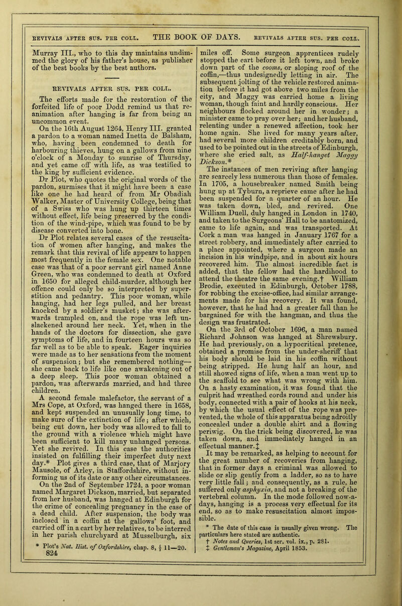 REVIVALS AFTER SITS. PEE COLE. THE BOOK OF DAYS. EEYIYALS AFTER SUS. PEE COLL. Murray III., who to this day maintains undim- med the glory of his father’s house, as publisher of the best boohs by the best authors. REVIVALS AFTER SUS. PER COLL. The efforts made for the restoration of the forfeited life of poor Dodd remind us that re- animation after hanging is far from being an uncommon event. On the 16th August 1264, Henry III. granted a pardon to a woman named Inetta de Balsham, who, having been condemned to death for harbouring thieves, hung on a gallows from nine o’clock of a Monday to sunrise of Thursday, and yet came off with life, as was testified to the king by sufficient evidence. Dr Plot, who quotes the original words of the Srdon, surmises that it might have been a case e one lie had heard of from Mr Obadiah Walker, Master of University College, being that of a Swiss who was hung up thirteen times without effect, life being preserved by the condi- tion of the wind-pipe, which was found to be by disease converted into bone. Dr Plot relates several cases of the resuscita- tion of women after hanging, and makes the remark that this revival of life appears to happen most frequently in the female sex. One notable case was that of a poor servant girl named Anne Green, who was condemned to death at Oxford in 1650 for alleged child-murder, although her offence could only be so interpreted by super- stition and pedantry. This poor woman, while hanging, had her legs pulled, and her breast knocked by a soldier’s musket; she was after- wards trampled on, and the rope was left un- slackened around her neck. Yet, when in the hands of the doctors for dissection, she gave symptoms of life, and in fourteen hours was so far well as to be able to speak. Eager inquiries were made as to her sensations from the moment of suspension; but she remembered nothing— she came back to life like one awakening out of a deep sleep. This poor woman obtained a pardon, was afterwards married, and had three children. A second female malefactor, the servant of a Mrs Cope, at Oxford, was hanged there in 1658, and kept suspended an unusually long time, to make sure of the extinction of life; after which, being cut down, her body was allowed to fall to the ground with a violence which might have been sufficient to kill many unhanged persons. Yet she revived. In this case the authorities insisted on fulfilling their imperfect duty next day.* Plot gives a third case, that of Marjory Mausole, of Arley, in Staffordshire, without in- forming us of its date or any other circumstances. On the 2nd of September 1724, a poor woman named Margaret Dickson, married, but separated from her husband, was hanged at Edinburgh for the crime of concealing pregnancy in the case of a dead child. After suspension, the body was inclosed in a coffin at the gallows’ foot, and carried off in a cart by her relatives, to be interred in her parish churchyard at Musselburgh, six * Plot’s Nat. Hist, of Oxfordshire, chap. 8, § 11—20. 824 miles off. Some surgeon apprentices rudely stopped the cart before it left town, and broke down part of the cooms, or sloping roof of the coffin,—thus undesignedly letting in air. The subsequent jolting of the vehicle restored anima- tion before it had got above two miles from the city, and Maggy was carried home a living woman, though faint and hardly conscious. Her neighbours flocked around her in wonder; a minister came to pray over her; and her husband, relenting under a renewed affection, took her home again. She lived for many years after, had several more children creditably born, and used to be pointed out in the streets of Edinburgh, where she cried salt, as Half-hanget Maggy Dickson.* The instances of men reviving after hanging are scarcely less numerous than those of females. In 1705, a housebreaker named Smith being hung up at Tyburn, a reprieve came after he had been suspended for a quarter of an hour. He was taken down, bled, and revived. One William Duell, duly hanged in London in 1740, and taken to the Surgeons’ Hall to be anatomized, came to life again, and was transported. At Cork a man was hanged in January 1767 for a street robbery, and immediately after carried to a place appointed, where a surgeon made an incision in his windpipe, and in about six hours recovered him. The almost incredible fact is added, that the fellow had the hardihood to attend the theatre the same evening.f William Brodie, executed in Edinburgh, October 1788, for robbing the excise-office, had similar arrange- ments made for his recovery. It was found, however, that he had had a greater fall than he bargained for with the hangman, and thus the design was frustrated. On the 3rd of October 1696, a man named Bichard Johnson was hanged at Shrewsbury. He had previously, on a hypocritical pretence, obtained a promise from the under-sheriff that his body should be laid in his coffin without being stripped. He hung half an hour, and still showed signs of life, when a man went up to the scaffold to see what was wrong with him. On a hasty examination, it was found that the culprit had wreathed cords round and under his body, connected with a pair of hooks at his neck, by which the usual effect of the rope was pre- vented, the whole of this apparatus being adroitly concealed under a double shirt and a flowing periwig. On the trick being discovered, he was taken down, and immediately hanged in an effectual manner. J It may be remarked, as helping to account for the great number of recoveries from hanging, that in former days a criminal was allowed to slide or slip gently from a ladder, so as to have very little fall; and consequently, as a rule, he suffered only asphyxia, and not a breaking of the vertebral column. In the mode followed nowa- days, hanging is a process very effectual for its end, so as to make resuscitation almost impos- sible. * The date of this case is usually given wrong. The particulars here stated are authentic. t Notes and Queries, 1st ser. vol, ix., p. 281. J Gentleman's Magazine, April 1853.