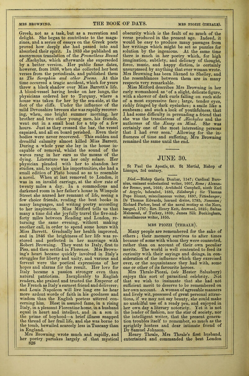 mes browsing. THE BOOK OF DAYS. mes piozzi (theale). Greek, not as a task, but as a recreation and delight. She began to contribute to the maga- zines, and a se:-ies of essays on the Greek poets proved how deeply she had passed into and absorbed their spirit. In 1833 she published an anonymous translation of the Prometheus Bound, of iEschylus, which afterwards she superseded by a better version. Her public fame dates, however, from 1838, when she collected her best verses from the periodicals, and published them as The Seraphim and other Poems. At this time occurred a tragic accident, which for years threw a black shadow over Miss Barrett’s life. A blood-vessel having broke on her lungs, the physicians ordered her to Torquay, where a house was taken for her by the sea-side, at the foot of the cliffs. Under the influence of the mild Devonshire breezes she was rapidly recover- ing, when, one bright summer morning, her brother and two other young men, his friends, went out in a small boat for a trip of a few hours. Just as they crossed the bar, the vessel capsized, and all on board perished. Even their bodies were never recovered. This sudden and dreadful calamity almost killed Miss Barrett. During a whole year she lay in the house in- capable of removal, whilst the sound of the waves rang in her ears as the moans of the dying. Literature was her only solace. Her physician pleaded with her to abandon her studies, and, to quiet his importunities, she had a small edition of Plato bound so as to resemble a novel. When at last removed to London, it was in an invalid carriage, at the slow rate of twenty miles a day. In a commodious and darkened room in her father’s house in Wimpole Street she nursed her remnant of life, seeing a few choice friends, reading the best books in many languages, and writing poetry according to her inspiration. Miss Mitford tells us that many a time did she joyfully travel the five-and- forty miles between Heading and London, re- turning the same evening, without making another call, in order to spend some hours with Miss Barrett. Gradually her health improved, and in 1846 the brightness of her life was re- stored and perfected in her marriage with Robert Browning. They went to Italy, first to Pisa, and then settled in Florence. Mrs Brown- ing’s heart became quickly involved in Italy’s struggles for liberty and unity, and various and fervent were the poetical expressions of her hopes and alarms for the result. Her love for Italy became a passion stronger even than natural patriotism. Inexplicably to English readers, she praised and trusted the Emperor of the French as Italy’s earnest friend and deliverer; and Louis Napoleon will live long ere he hear more ardent words of faith in his goodness and wisdom than the English poetess uttered con- cerning him. Blest in assured fame, in a rising Italy, in a pleasant Florentine home, in a husband equal in heart and intellect, and in a son in the prime of boyhood—a brief illness snapped the thread of her frail life, and she was borne to the tomb, bewailed scarcely less in Tuscany than in England. Mrs Browning wrote much and rapidly, and her poetry partakes largely of that mystical 828 obscurity which i3 the fault of so much of the verse produced in the present age. Indeed, it would be easy to produce many passages from her writings which might be set as puzzles for solution by the ingenious. At the same time there is much in her poetry which, for high imagination, subtlety, and delicacy of thought, force, music, and happy diction, is certainly unsurpassed by anything that ever woman wrote. Mrs Browning has been likened to Shelley, and the resemblances between them are in many respects very remarkable. Miss Mitford describes Mrs Browning in her early womanhood as ‘ of a slight, delicate figure, with a shower of dark curls falling on each side of a most expressive face ; large, tender eyes, richly fringed by dark eyelashes; a smile like a sunbeam; and such a look of youthfulness, that I had some difficulty in persuading a friend that she was the translatress of JEschylus and the authoress of the Essay on Mind. She was certainly one of the most interesting persons that I had ever seen.’ Allowing for the in- fluences of time and suffering, Mrs Browning remained the same until the end. JUNE 30. St Paul the Apostle, 68. St Martial, Bishop of Limoges, 3rd century. Died.—Bishop Gavin Dunhar, 1547; Cardinal Baro- nius, eminent ecclesiastical writer, 1607, Rome; Alexan- der Brome, poet, 1666; Archibald Campbell, ninth Earl of Argyle, beheaded, 1685, Edinburgh; Sir Thomas Pope Blount, miscellaneous writer, 1697, Tittenhanger ; Dr Thomas Edwards, learned divine, 1785, Nuneaton; Richard Parker, head of the naval mutiny at the Nore, hanged, 1797; Rev. Henry Kett, drowned, 1825; Sultan Mahmoud, of Turkey, 1839; James Silk Buckingham, miscellaneous writer, 1855, MRS PIOZZI (THRALE). Many people are remembered for the sake of others ; their memory survives to after times because of some with whom they were connected, rather than on account of their own peculiar merits. The world is well contented to feed its curiosity with their sayings and doings, in con- sideration of the influence which they exercised over, or the acquaintance they had with, some one or other of its favourite heroes. Mrs Thrale-Piozzi, {nee Hester Salusbury) enjoys this sort of parasitical celebrity. Not that we wish to insinuate that she had not sufficient merit to deserve to be remembered on her own account. A woman of agreeable manners and lively wit, possessed of great personal attrac- tions, if we may not say beauty, she could make no unskilful use of a ready pen, and enjoyed in her own day a literary notoriety. Yet it is not the leader of fashion, nor the star of society, nor the intelligent writer, that the present genera- tion troubles itself to remember, so much as the sprightly hostess and dear intimate friend of Dr Samuel Johnson. Henry Thrale, Mrs Thrale’s first husband, entertained and commanded the best London