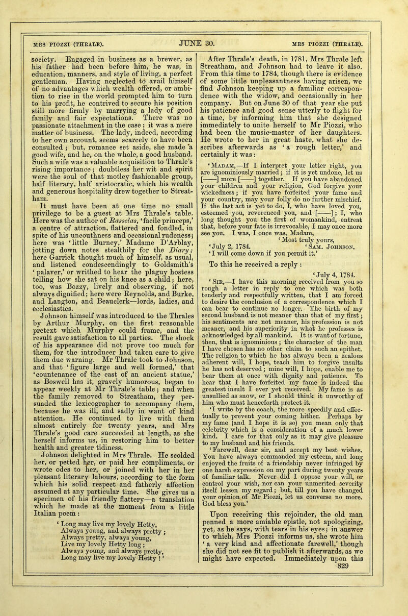 ME3 PIOZZI (THRALE). JUNE 30. MBS PIOZZI (THRALE). society. Engaged in business as a brewer, as bis father had been before him, he was, in education, manners, and style of living, a perfect gentleman. Having neglected to avail himself of no advantages which wealth offered, or ambi- tion to rise in the world prompted him to turn to his profit, he contrived to secure his position still more firmly by marrying a lady of good family and fair expectations. There was no passionate attachment in the case ; it was a mere matter of business. The lady, indeed, according to her own account, seems scarcely to have been consulted ; but, romance set aside, she made a good wife, and he, on the whole, a good husband. Such a wife was a valuable acquisition to Thrale’s rising importance; doubtless her wit and spirit were the soul of that motley fashionable group, half literary, half aristocratic, which his wealth and generous hospitality drew together to Streat- ham. It must have been at one time no small privilege to be a guest at Mrs Thrale’s table. Here was the author of Rasselas, ‘facile princeps,’ a centre of attraction, flattered and fondled, in spite of his uncouthness and occasional rudeness; here was ‘little Burney,’ Madame D’Arblay, jotting down notes stealthily for the Diary; here Garrick thought much of himself, as usual, and listened condescendingly to Goldsmith’s ‘ palaver,’ or writhed to hear the plaguy hostess telling how she sat on his knee as a child; here, too, was Bozzy, lively and observing, if not always dignified; here were [Reynolds, and Burke, and Langton, and Beauclcrk—lords, ladies, and ecclesiastics. Johnson himself was introduced to the Thrales by Arthur Murphy, on the first reasonable pretext which Murphy could frame, and the result gave satisfaction to all parties. The shock of his appearance did not prove too much for them, for the introducer had taken care to give them due warning. Mr Thrale took to Johnson, and that ‘figure large and well formed,’ that ‘countenance of the cast of an ancient statue,’ as Boswell has it, gravely humorous, began to appear weekly at Mr Thrale’s table; and when the family removed to Streatham, they per- suaded the lexicographer to accompany them, because he was ill, and sadly in want of kind attention. He continued to live with them almost entirely for twenty years, and Mrs Thrale’s good care succeeded at length, as she herself informs us, in restoring him to better health and greater tidiness. Johnson delighted in Mrs Thrale. He scolded her, or petted her, or paid her compliments, or wrote odes to her, or joined with her in her pleasant literary labours, according to the form which his solid respect and fatherly affection assumed at any particular time. She gives us a specimen of his friendly flattery—a translation which he made at the moment from a little Italian poem: ‘ Long may live my lovely Hetty, Always young, and always pretty ; Always pretty, always young, Live my lovely Hetty long ; Always young, and always pretty, Long may live my lovely Hetty ! ’ After Thrale’s death, in 1781, Mrs Thrale left Streatham, and Johnson had to leave it also. From this time to 1784, though there is evidence of some little unpleasantness having arisen, we find Johnson keeping up a familiar correspon- dence with the widow, and occasionally in her company. But on June 30 of that year she put his patience and good sense utterly to flight for a time, by informing him that she designed immediately to unite herself to Mr Piozzi, who had been tLe music-master of her daughters. He wrote to her in great haste, what she de- scribes afterwards as ‘ a rough letter,’ and certainly it was: ‘Madam,—If I interpret your letter right, you are ignominiously married; if it is yet undone, let us [ ] more [ ] together. If you have abandoned your children and your religion, God forgive your wickedness; if you have forfeited your fame and your country, may your folly do no further mischief. If the last act is yet to do, I, who have loved you, esteemed you, reverenced you, and [ ]; I, who long thought you the first of womankind, entreat that, before your fate is irrevocable, I may once more see you. I was, I once was, Madam, ‘ Most truly yours, ‘July 2, 1784. ‘Sam. Johnson. ‘I will come down if you permit it.’ To thi3 he received a reply : ‘ July 4, 1784. ‘ Sir,—I have this morning received from you so rough a letter in reply to one which was both tenderly and respectfully written, that I am forced to desire the conclusion of a correspondence which I can bear to continue no longer. The birth of my second husband is not meaner than that of my first; his sentiments are not meaner, his profession is not meaner, and his superiority in what he professes is acknowledged by all mankind. It is want of fortune, then, that is ignominious; the character of the man I have chosen has no other claim to such an epithet. The religion to which he has always been a zealous adherent will, I hope, teach him to forgive insults he has not deserved; mine will, I hope, enable me to bear them at once with dignity and patience. To hear that I have forfeited my fame is indeed the greatest insult I ever yet received. My fame is as unsullied as snow, or I should think it unworthy of him who must henceforth protect it. ‘I write by the coach, the more speedily and effec- tually to prevent your coming hither. Perhaps by my fame (and I hope it is so) you mean only that celebrity which is a consideration of a much lower kind. I care for that only as it may give pleasure to my husband and his friends. ‘Farewell, dear sir, and accept my best wishes. You have always commanded my esteem, and long enjoyed the fruits of a friendship never infringed by one harsh expression on my part diu-ing twenty years of familiar talk. Never did I oppose your will, or control your wish, nor can your unmerited severity itself lessen my regard; but, till you have changed your opinion of Mr Piozzi, let us converse no more. God bless you.’ Upon receiving this rejoinder, the old man penned a more amiable epistle, not apologizing, yet, as he says, with tears in his eyes; in answer to which, Mrs Piozzi informs us, she wrote him ‘ a very kind and affectionate farewell,’ though she did not see fit to publish it afterwards, as we might have expected. Immediately upon this