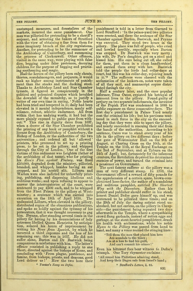 THE PILL0EY. JUNE 30. THE PILIOEY. unstamped measures, and forestallers of the markets, incurred the same punishment. One man was pilloried for pretending to he a sheriff’s serjeant, and arresting the bakers of Stratford with the view of obtaining a fine from them for some imaginary breach of the city regulations. Another, for pretending to be the summoner of the Archbishop of Canterbury, and summoning the prioress of Clerkenwell. Other offences, visited in the same way, were playing with false dice, begging under false pretences, decoying children for the purpose of begging and practis- ing soothsaying and magic. Had the heroes of the pillory been only cheats, thieves, scandalmongers, and perjurers, it would rank no higher among instruments of punish- ment than the stocks and the ducking stool. Thanks to Archbishop Laud and Star Chamber tyrants, it figured so conspicuously in the political and polemical disputes which heralded the downfall of the monarchy, as to justify a writer of our own time in saying, ‘Noble hearts had been tried and tempered in it; daily had been elevated in it mental independence, manly self- reliance, robust, athletic endurance. All from within that has undying worth, it had but the more plainly exposed to public gaze from with- out.’* This rise in dignity dates from 1637, when a decree of the Star Chamber prohibited the printing of any book or pamphlet without a license from the Archbishop of Canterbury, the Bishop of London, or the authorities of the two universities ; and ordered all but ‘ allowed ’ printers, who presumed to set up a printing press, to be set in the pillory, and whipped through the City of London. One of the first victims of this ordinance was Leighton (father of the archbishop of that name), who for printing his Zion’s Plea against Prelacy, was fined £10,000, degraded from the ministry, pilloried, branded, and whipped, besides having an ear cropped, and his nostril slit. Lilburn and Warton were also indicted for unlawfully print- ing, publishing, and dispersing libellous and seditious works ; and upon refusing to appear to answer the interrogatories of the court, were sentenced to pay £500 each, and to be whipped from the Eleet Prison to the pillory at West- minster ; a sentence which was carried into execution on the 18th of April 1638. The undaunted Lilburn, when elevated in the pillory, distributed copies of the obnoxious publications, and spoke so boldly against the tyranny of his ersecutors, that it was thought necessary to gag im. Prynne, after standing several times in the pillory for having by his denunciations of lady actresses libelled Queen Henrietta by anticipa- tion, solaced his hours of imprisonment by writing his News from Ipswich, by which he incurred a third exposure and the loss of his remaining ear; this was in 1637. He did not suffer alone, Burton and Dr Bastwick being companions in misfortune with him. The latter’s offence consisted in publishing a reply to one Short, directed against the bishops of Borne, and concluding with ‘Prom plague, pestilence, and famine, from bishops, priests, and deacons, good Lord deliver us ! ’ How the two bore their * Forster’s Essay on Defoe. punishment is told in a letter from Garrard to Lord Strafford : ‘ In the palace-yard two pillories were erected, and there the sentence of the Star Chamber against Burton, Bastwick, and Prynne was executed. They stood two hours in the pillory. The place was full of people, who cried and howled terribly, especially when Burton was cropped. Dr Bastwick was very merry; . his wife, Dr Poe’s daughter, got on a stool and kissed him. His eaxs being cut off, she called for them, put them in a clean handkerchief, and carried them away with her. Bastwick told the people the lords had collar-days at court, but this was his collar-day, rejoicing much in it.’* The sufferers were cheered with the acclamation of the lookers-on, notes were taken of all they said, and manuscript copies distri- buted through the city. Half a century later, and the once popular informer, Titus Oates, expiated his betrayal of innocent lives in the pillory. Found guilty of perjury on two separate indictments, the inventor of the Popish Plot was condemned in 1685 to public exposure on three consecutive days. The first day’s punishment in Palace Yard nearly cost the criminal his life; but his partisans mus- tered in such force in the city on the succeed- ing day that they were able to upset the pillory, and nearly succeeded in rescuing their idol from the hands of the authorities. According to his sentence, Oates was to stand every year of his life in the pillory on five different days : before the gate of Westminster Hall on the 9th of August, at Charing Cross on the 10th, at the Temple on the 11th, at the Boyal Exchange on the 2nd of September, and at Tyburn on the 24th of April; but, fortunately for the infamous creature, the Bevolution deprived his determined enemies of power, and turned the criminal into a pensioner on Government. The next famous sufferer at the pillory was a man of very different stamp. In 1703, the Government offered a reward of fifty pounds for the apprehension of a certain spare, brown-com- plexioned hose-factor, the author of a scandalous and seditious pamphlet, entitled The Shortest Way with the Dissenters. Bather than his printer and publisher should suffer in his stead, honest Daniel Defoe gave himself up, and was sentenced to be pilloried three times; and on the 29th of July the daring satirist stood un- abashed, but not earless, on the pillory in Cheap- side—the punishment being repeated two days afterwards in the Temple, where a sympathizing crowd flung garlands, instead of rotten eggs and garbage, at the stout-hearted pamphleteer, drank his health with acclamations, while his noble Hymn to the Pillory was passed from hand to hand, and many a voice recited the stinging lines : 1 Tell them the men that placed him here Are scandals to the times ; Are at a loss to find his guilt, And can’t commit his crimes ! ’ Even his bitterest foes bear witness to Defoe’s triumph. One Tory rhymester exclaims : ‘All round him Philistines admiring stand, And keep their Dagon safe from Israel’s hand ; * Strafford’s Letters, ii. 85.