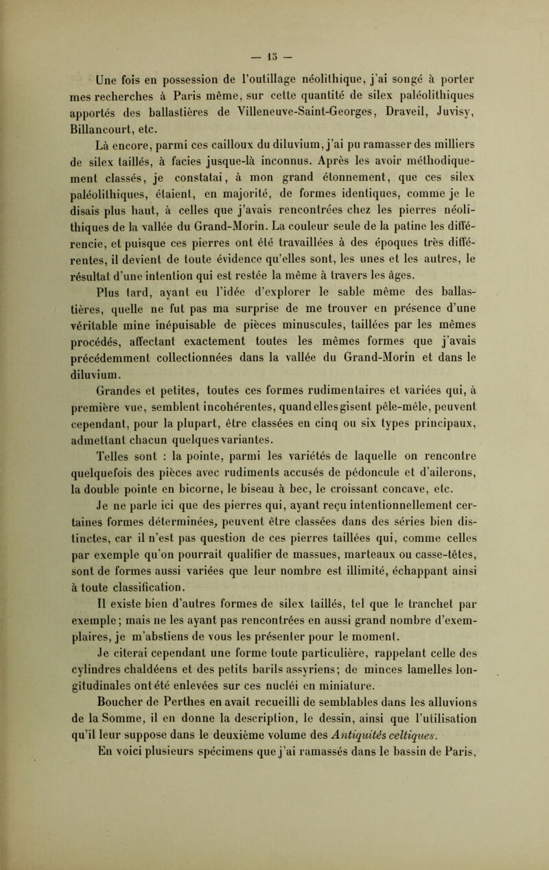 Une fois en possession de l’outillage néolithique, j’ai songé à porter mes recherches à Paris même, sur cette quantité de silex paléolithiques apportés des ballastières de Villeneuve-Saint-Georges, Draveil, Juvisy, Billancourt, etc. Là encore, parmi ces cailloux du diluvium, j’ai pu ramasser des milliers de silex taillés, à faciès jusque-là inconnus. Après les avoir méthodique- ment classés, je constatai, à mon grand étonnement, que ces silex paléolithiques, étaient, en majorité, de formes identiques, comme je le disais plus haut, à celles que j’avais rencontrées chez les pierres néoli- thiques de la vallée du Grand-Morin. La couleur seule de la patine les diffé- rencie, et puisque ces pierres ont été travaillées à des époques très diffé- rentes, il devient de toute évidence qu’elles sont, les unes et les autres, le résultat d’une intention qui est restée la même à travers les âges. Plus tard, ayant eu l’idée d’explorer le sable même des ballas- tières, quelle ne fut pas ma surprise de me trouver en présence d’une véritable mine inépuisable de pièces minuscules, taillées par les mêmes procédés, affectant exactement toutes les mêmes formes que j’avais précédemment collectionnées dans la vallée du Grand-Morin et dans le diluvium. Grandes et petites, toutes ces formes rudimentaires et variées qui, à première vue, semblent incohérentes, quand elles gisent pêle-mêle, peuvent cependant, pour la plupart, être classées en cinq ou six types principaux, admettant chacun quelques variantes. Telles sont : la pointe, parmi les variétés de laquelle on rencontre quelquefois des pièces avec rudiments accusés de pédoncule et d’ailerons, la double pointe en bicorne, le biseau à bec, le croissant concave, etc. Je ne parle ici que des pierres qui, ayant reçu intentionnellement cer- taines formes déterminées, peuvent être classées dans des séries bien dis- tinctes, car il n’est pas question de ces pierres taillées qui, comme celles par exemple qu’on pourrait qualifier de massues, marteaux ou casse-têtes, sont de formes aussi variées que leur nombre est illimité, échappant ainsi à toute classification. Il existe bien d’autres formes de silex taillés, tel que le tranchet par exemple ; mais ne les ayant pas rencontrées en aussi grand nombre d’exem- plaires, je m’abstiens de vous les présenter pour le moment. Je citerai cependant une forme toute particulière, rappelant celle des cylindres chaldéens et des petits barils assyriens; de minces lamelles lon- gitudinales ont été enlevées sur ces nucléi en miniature. Boucher de Perthes en avait recueilli de semblables dans les alluvions de la Somme, il en donne la description, le dessin, ainsi que l’utilisation qu’il leur suppose dans le deuxième volume des Antiquités celtiques. En voici plusieurs spécimens que j’ai ramassés dans le bassin de Paris,