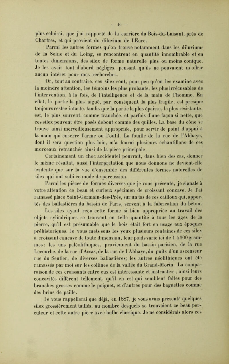 plus celui-ci, que j’ai rapporté de la carrière du Bois-du-Luisant, près de Chartres, et qui provient du diluvium de l’Eure. Parmi les autres formes qu’on trouve notamment dans les diluviums de la Seine et du Loing, se rencontrent en quantité innombrable et en toutes dimensions, des silex de forme naturelle plus ou moins conique. Je les avais tout d’abord négligés, pensant qu’ils ne pouvaient m’offrir aucun intérêt pour mes recherches. Or, tout au contraire, ces silex sont, pour peu qu’on les examine avec la moindre attention, les témoins les plus probants, les plus irrécusables de l’intervention, à la fois, de l’intelligence et de la main de l’homme. En effet, la partie la plus aiguë, par conséquent la plus fragile, est presque toujours restée intacte, tandis que la partie la plus épaisse, la plus résistante, est, le plus souvent, comme tranchée, et parfois d’une façon si nette, que ces silex peuvent être posés debout comme des quilles. La base du cône se trouve ainsi merveilleusement appropriée, pour servir de point d’appui à la main qui enserre l’arme ou l’outil. La fouille de la rue de l’Abbaye, dont il sera question plus loin, m’a fourni plusieurs échantillons de ces morceaux retranchés ainsi de la pièce principale. Certainement un choc accidentel pourrait, dans bien des cas, donner le même résultat, aussi l’interprétation que nous donnons ne devient-elle évidente que sur la vue d'ensemble des différentes formes naturelles de silex qui ont subi ce mode de percussion. Parmi les pièces de formes diverses que je vous présente, je signale à votre attention ce beau et curieux spécimen de croissant concave. Je l’ai ramassé place Saint-Germain-des-Prés, sur un tas de ces cailloux qui, appor- tés des ballastières du bassin de Paris, servent à la fabrication du béton. Les silex ayant reçu cette forme si bien appropriée au travail des objets cylindriques se trouvent en telle quantité à tous les âges de la pierre, qu’il est présumable que le bois était fort en usage aux époques préhistoriques. Je vous mets sous les yeux plusieurs centaines de ces silex à croissant concave de toute dimension, leur poids varie ici de 1 à300 gram- mes ; les uns paléolithiques, proviennent du bassin parisien, de la rue Lecourbe, de la rue d’Assas, de la rue de l’Abbaye,du puits d’un ascenseur rue du Sentier, de diverses ballastières; les autres néolithiques ont été ramassés par moi sur les collines de la vallée du Grand-Morin. La compa- raison de ces croissants entre eux est intéressante et instructive ; ainsi leurs concavités diffèrent tellement, qu’il en est qui semblent faites pour des branches grosses comme le poignet, et d’autres pour des baguettes comme des brins de paille. Je vous rappellerai que déjà, en 1887, je vous avais présenté quelques silex grossièrement taillés, au nombre desquels se trouvaient ce beau per- cuteur et cette autre pièce avec bulbe classique. Je ne considérais alors ces