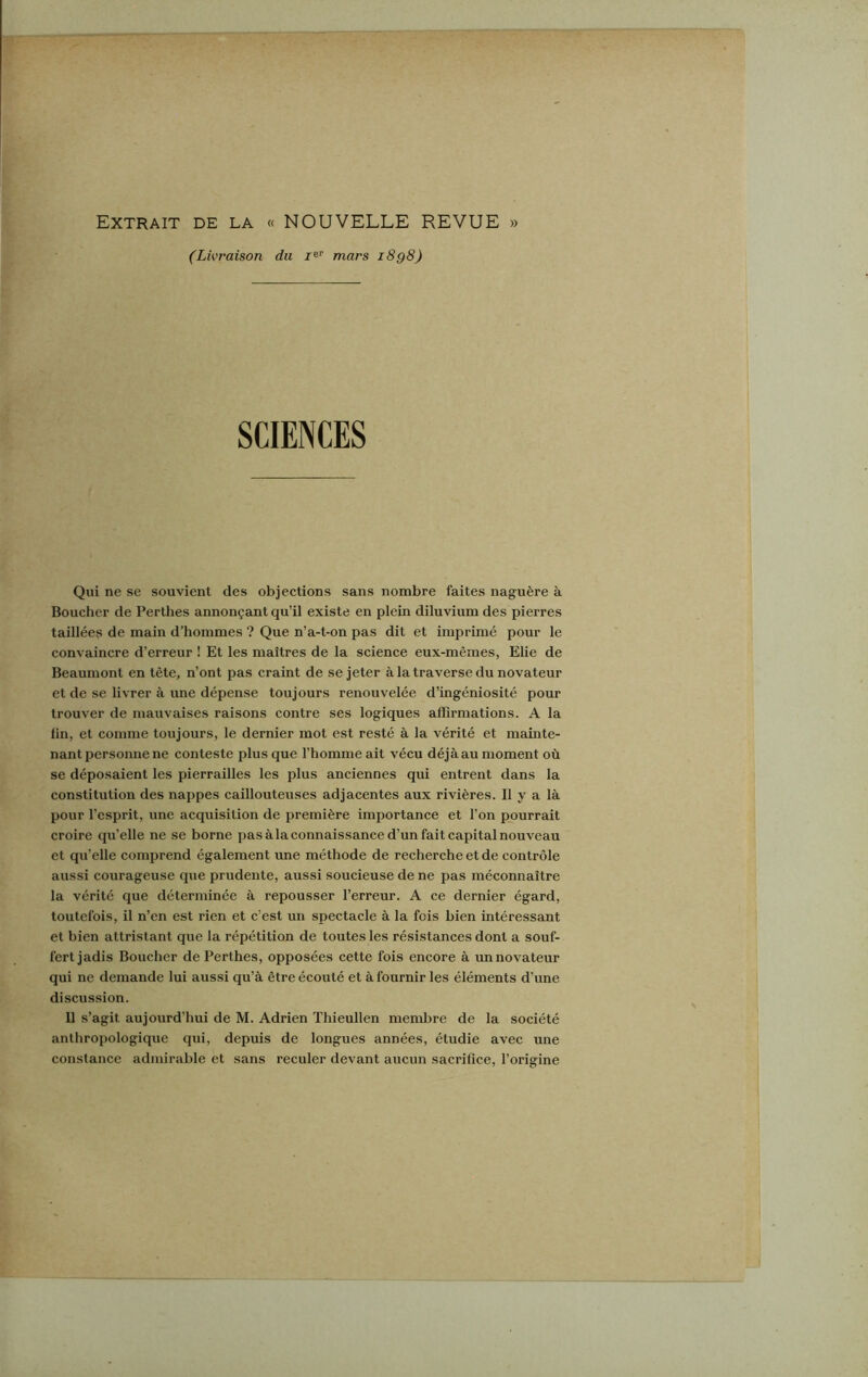 Extrait de la « NOUVELLE REVUE » (Livraison du Ier mars i8g8) SCIENCES Qui ne se souvient des objections sans nombre faites naguère à Boucher de Perthes annonçant qu’il existe en plein diluvium des pierres taillées de main d’hommes ? Que n’a-t-on pas dit et imprimé pour le convaincre d’erreur ! Et les maîtres de la science eux-mêmes, Elie de Beaumont en tête, n’ont pas craint de se jeter à la traverse du novateur et de se livrer à une dépense toujours renouvelée d’ingéniosité pour trouver de mauvaises raisons contre ses logiques affirmations. A la lin, et comme toujours, le dernier mot est resté à la vérité et mainte- nant personne ne conteste plus que l’homme ait vécu déjàau moment où se déposaient les pierrailles les plus anciennes qui entrent dans la constitution des nappes caillouteuses adjacentes aux rivières. Il y a là pour l’esprit, une acquisition de première importance et l’on pourrait croire qu’elle ne se borne pas à la connaissance d’un fait capital nouveau et qu’elle comprend également une méthode de recherche et de contrôle aussi courageuse que prudente, aussi soucieuse de ne pas méconnaître la vérité que déterminée à repousser l’erreur. A ce dernier égard, toutefois, il n’en est rien et c’est un spectacle à la fois bien intéressant et bien attristant que la répétition de toutes les résistances dont a souf- fert jadis Boucher de Perthes, opposées cette fois encore à un novateur qui ne demande lui aussi qu’à être écouté et à fournir les éléments d’une discussion. 11 s’agit aujourd’hui de M. Adrien Thieullen membre de la société anthropologique qui, depuis de longues années, étudie avec une constance admirable et sans reculer devant aucun sacrifice, l’origine