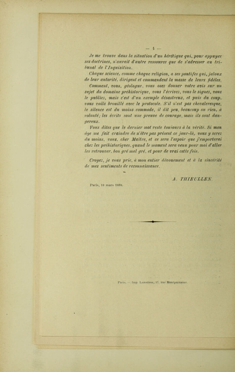 Je me trouve dans la situation d'un hérétique qui, pour appuyer ses doctrines, n aurait d'autre ressource que de s'adresser au tri- bunal de l'Inquisition. Chaque science, comme chaque religion, a ses pontifes qui, jaloux de leur autorité, dirigent et commandent la masse de leurs fidèles. Comment, vous, géologue, vous osez donner votre avis sur un sujet du domaine préhistorique, vous l'écrivez, vous le signez, le publiez, c'est d'un exemple désastreux, et puis du coup, vous voilà brouillé avec le protocole. S'il n'est pas chevaleresque, le silence est du moins commode, il dit peu, beaucoup oit rien, à volonté; les écrits sont une qireuve de courage, mais ils sont dan- gereux. Vous dites que le dernier mot reste toujours à. la vérité. Si mon âge me fait craindre de n'être pas présent ce jour-là, vous y serez, du moins, vous, cher Maître, et ce sera l'espoir que j'emporterai chez les préhistoriques, quand le moment sera venu pour moi d'aller les retrouver, bon gré mal gré, et pour de vrai cette fois. Croyez, je vous prie, à mon entier dévouement et à la sincérité de mes sentiments de reconnaissance. A. THIEULLEN. Paris, 10 mars 1898. Paris. — lmp. l.ARoussK, n, rue Montparnasse.