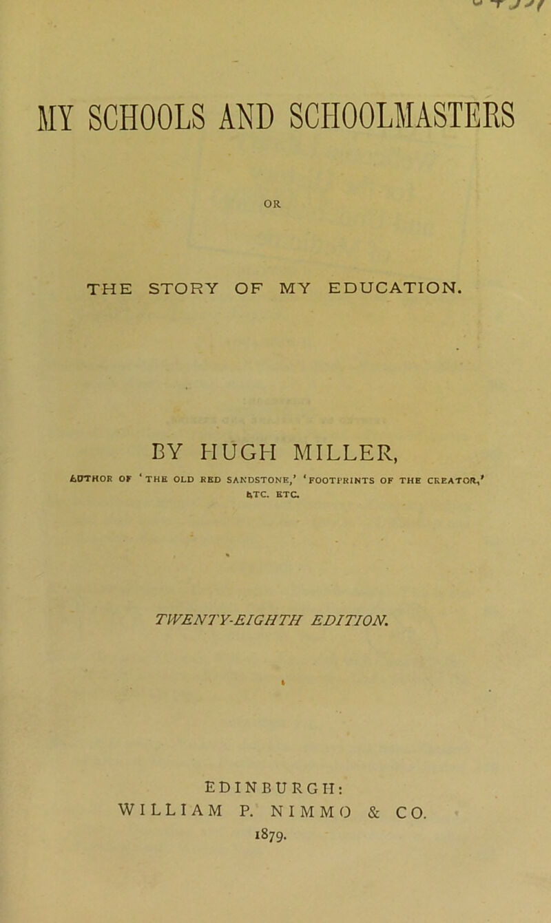 T J MY SCHOOLS AND SCHOOLMASTERS OR THE STORY OF MY EDUCATION. BY HUGH MILLER, £DTHOR OF ‘THE OLD RED SANDSTONE,’ ‘FOOTPRINTS OF THE CREATOR,' &TC. ETC. TWENTY-EIGHTH EDITION. EDINBURGH: WILLIAM P. NIMMO & CO. 1879.