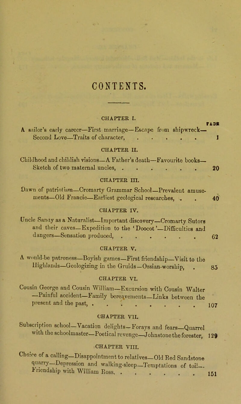 CONTENTS. CHAPTER I. ria* A sailor’s early career—First marriage—Escape from shipwreck—. Second Love—Traits of character, ] CHAPTER II. Childhood and childish visions—A Father’s death—Favourite books— Sketch of two maternal uncles, 20 CHAPTER HI. Dawn of patriotism—Cromarty Grammar School—Prevalent amuse- ments—Old Francie—Earliest geological researches, . . 40 CHAPTER IV. Uncle Sanay as a Naturalist—Important discovery—Cromarty Sutors and their caves—Expedition to the ‘Doocot’—Difficulties and dangers—Sensation produced, 62 CHAPTER V. A would-be patroness—Boyish games—First friendship—Visit to the Highlands—Geologizing in the Gruids—Ossian-worship, . 85 CHAPTER VI. Cousin George and Cousin William—Excursion with Cousin Walter —Painful accident—Family bereavements—Links between the present and the past, CHAPTER V1L Subscription school—Vacation delights—Forays and fears—Quarrel with the schoolmaster—Poetical revenge—Johnstonethe forester, 129 CHAPTER VIII. Choice of a calling—Disappointment to relatives—Old Red Sandstone quarry Depression and walking-sleep—Temptations of toil— r nendship with William Ross, ...... 151