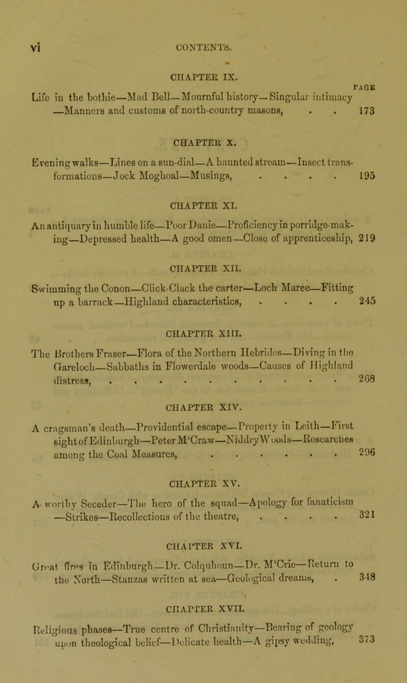 CHAPTER IX. TAGE Life in the botliie—Mad Bell—Mournful history—Singular intimacy —Manners and customs of north-country masons, . . 173 CHAPTER X. Evening walks—Lines on a sun-dial—A haunted stream—Insect trans- formations—Jock Moghoal—Musings, . . . . 195 CHAPTER XI. An antiquary in humble lifo—PoorDanie—Proficiency in porridge-mak- ing—Depressed health—A good omen—Close of apprenticeship, 219 CHAPTER XII. Swimming the Conon—Click-Clack the carter—Loch Maree—Fitting up a barrack—Highland characteristics, .... 245 CHAPTER XI ri. The Brothers Fraser—Flora of the Northern Hebrides—Diving in the Garelocli—Sabbaths in Flowerdale woods—Causes of Highland distress, 268 CHAPTER XIV. A cragsman's death—Providential escape—Property in Leith—First sight of Edinburgh—Peter M'Craw—Niddry Woods—Researches among the Coal Measures, ...... 296 CHAPTER XV. A worthy Seceder—The hero of the squad—Apology for fanaticism —Strikes—Recollections of the theatre, . . . • 321 CHAPTER XVI. Great fires in Edinburgh—Dr. Colquhoun—Dr. M'Cric—Return to the North—Stanzas written at sea—Geological dreams, . 348 CHAPTER XVII. Religious phases—True centre of Christianity—Bearing of geology upon theological belief—Delicate health—A gipsy wedding, o?3