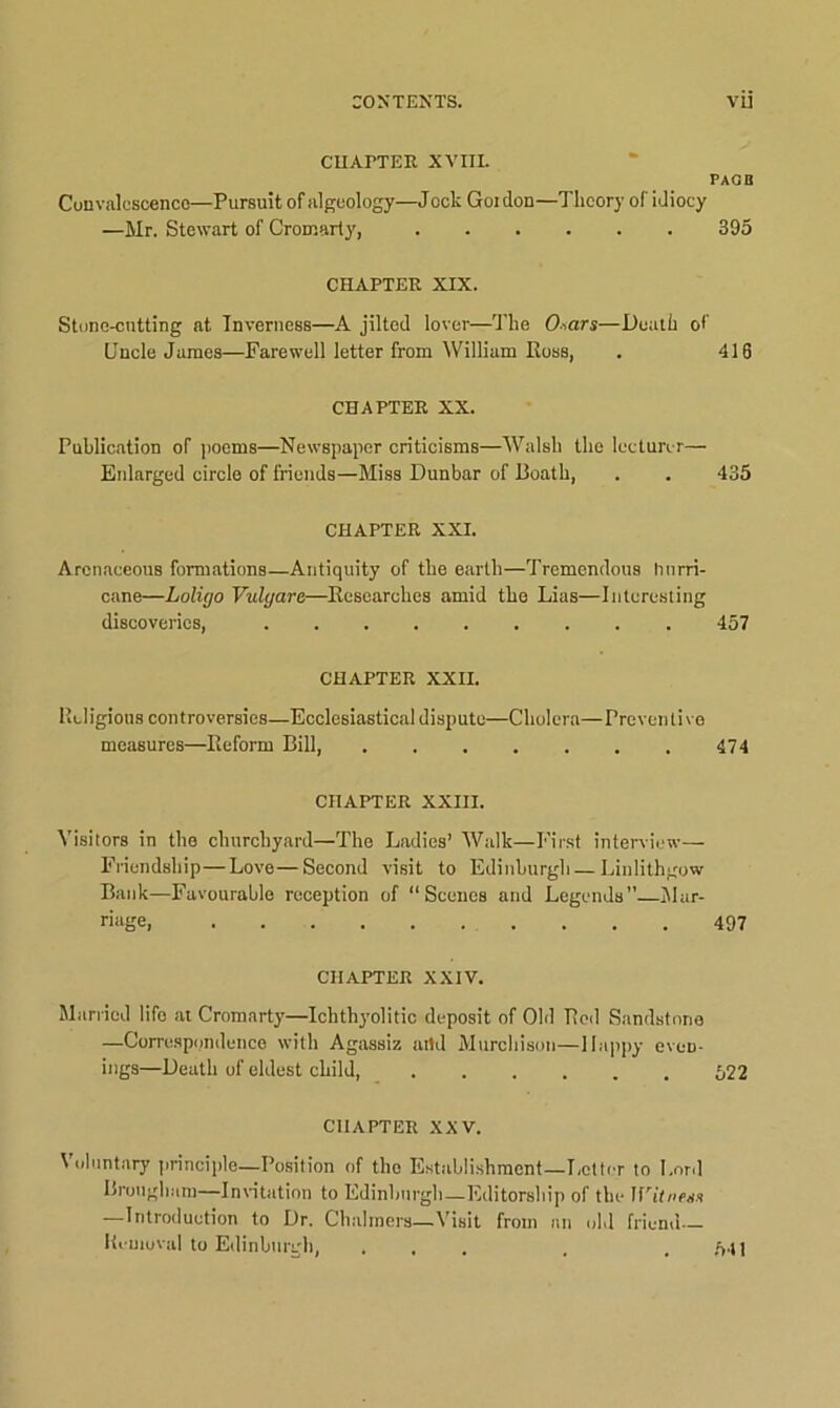 CHATTER XVIII. PAGB Convalescence—Pursuit of algeology—Jock Goidon—Theory of idiocy —Mr. Stewart of Cromarty, 395 CHAPTER XIX. Stune-cutting at Inverness—A jilted lover—The O-ars—Death of Uncle James—Farewell letter from William Ross, . 416 CHAPTER XX. Publication of poems—Newspaper criticisms—Walsh the lecturer— Enlarged circle of friends—Miss Dunbar of Boath, . . 435 CHAPTER XXI. Arenaceous formations—Antiquity of the earth—Tremendous hurri- cane—Lolicjo Vulyare—Researches amid the Lias—Interesting discoveries, 457 CHAPTER XXII. Religions controversies—Ecclesiastical dispute—Cholera—Preventive measures—Reform Bill, 474 CHAPTER XXIII. Visitors in the churchyard—The Ladies’ Walk—First interview— Friendship—Love—Second visit to Edinburgh — Linlithgow Bank—Favourable reception of “Scenes and Legends”—Mar- riage, 497 CHAPTER XXIV. Married life at Cromarty—Ichthyolitic deposit of Old Rod Sandstone —Correspondence with Agassiz artd Murchison—Happy even- ings—Death of eldest child, 522 CHAPTER XXV. Voluntary principle—Position of the Establishment—Letter to Lord Brougham—Invitation to Edinburgh—Editorship of the IfTtnrss -—Introduction to Dr. Chalmers—Visit from an old friend Removal to Edinburgh, ... . .541