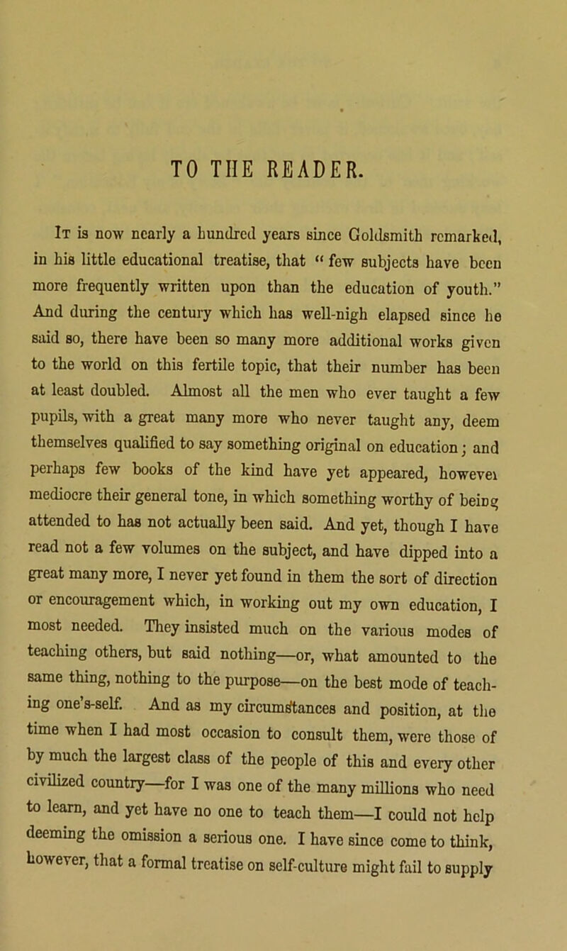 TO THE READER. It is now nearly a hundred years since Goklsmith remarked, in his little educational treatise, that “ few subjects have been more frequently written upon than the education of youth.” And diming the century which has well-nigh elapsed since he said so, there have been so many more additional works given to the world on this fertile topic, that their number has been at least doubled. Almost all the men who ever taught a few pupils, with a great many more who never taught any, deem themselves qualified to say something original on education; and perhaps few books of the kind have yet appeared, howevei mediocre their general tone, in which something worthy of beiDg attended to has not actually been said. And yet, though I have read not a few volumes on the subject, and have dipped into a great many more, I never yet found in them the sort of direction or encouragement which, in working out my own education, I most needed. They insisted much on the various modes of teaching others, but said nothing—or, what amounted to the same thing, nothing to the purpose—on the best mode of teach- ing one’s-seE And as my circumfftances and position, at the time when I had most occasion to consult them, were those of by much the largest class of the people of this and every other civilized country—for I was one of the many millions who need to learn, and yet have no one to teach them—I could not help deeming the omission a serious one. I have Bince come to think, however, that a formal treatise on self-culture might fail to supply