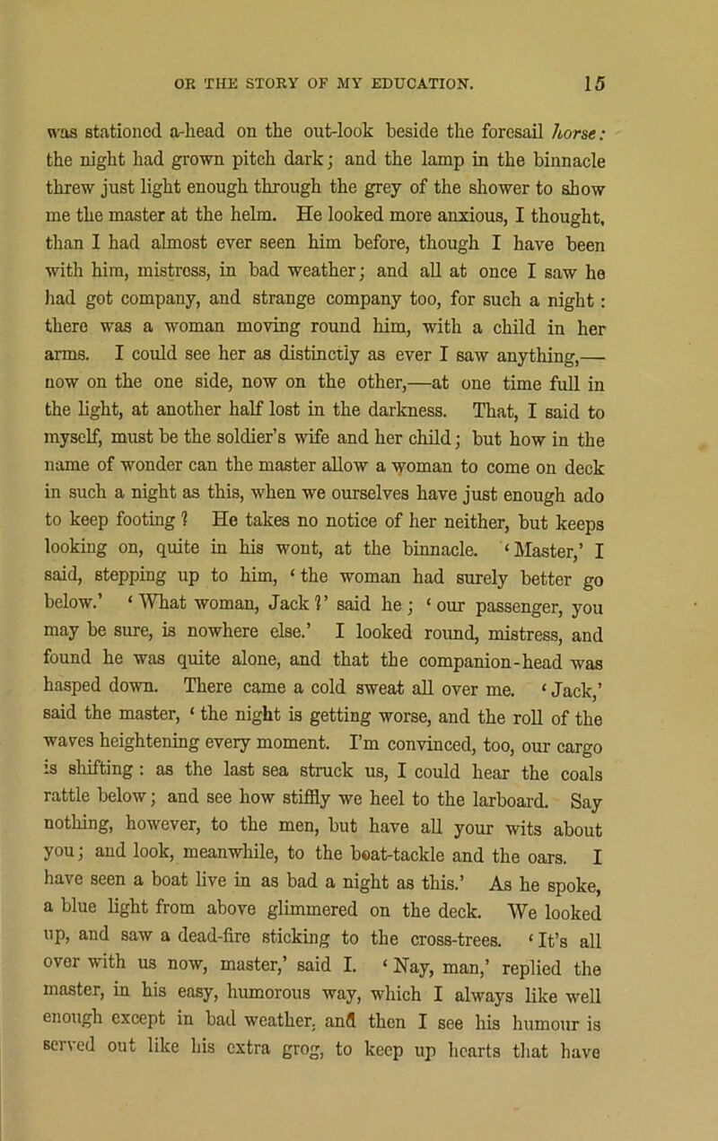 was stationed a-liead on the out-loolc beside the foresail horse: the night had grown pitch dark; and the lamp in the binnacle threw just light enough through the grey of the shower to show me the master at the helm. He looked more anxious, I thought, than I had almost ever seen him before, though I have been with him, mistress, in bad weather; and all at once I saw he had got company, and strange company too, for such a night: there was a woman moving round him, with a child in her arms. I could see her as distinctly as ever I saw anything,— now on the one side, now on the other,—at one time full in the light, at another half lost in the darkness. That, I said to myself, must be the soldier’s wife and her child; but how in the name of wonder can the master allow a woman to come on deck in such a night as this, when we ourselves have just enough ado to keep footing 1 He takes no notice of her neither, but keeps looking on, quite in his wont, at the binnacle. ‘Master,’ I said, stepping up to him, ‘the woman had surely better go below.’ ‘What woman, Jack?’ said he; ‘our passenger, you may be sure, is nowhere else.’ I looked round, mistress, and found he was quite alone, and that the companion-head was hasped down. There came a cold sweat all over me. ‘ Jack,’ said the master, ‘ the night is getting worse, and the roll of the waves heightening every moment. I’m convinced, too, our cargo is shifting: as the last sea struck us, I could hear the coals rattle below; and see how stiffly we heel to the larboard. Say nothing, however, to the men, but have all your wits about you; and look, meanwhile, to the beat-tackle and the oars. I have seen a boat live in as bad a night as this.’ As he spoke, a blue light from above glimmered on the deck. We looked up, and saw a dead-fire sticking to the cross-trees. ‘ It’s all over with us now, master,’ said I. ‘ Nay, man,’ replied the master, in his easy, humorous way, which I always like well enough except in bad weather, and then I see his humour is served out like his extra grog, to keep up hearts that have