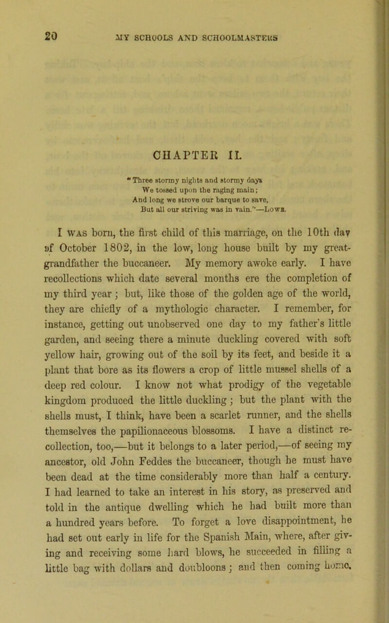 CHAPTER II. Three stormy nights and stormy day* We tossed upon the raging main; And long we strove our barque to save, But all our striving was in vain.”—Lowb. I was bom, the first child of this marriage, on the 10th dav i>f October 1802, in the low, long house built by my great- grandfather the buccaneer. My memory awoke early. I have recollections which date several months ere the completion of my third year; but, like those of the golden age of the world, they are chiefly of a mythologic character. I remember, for instance, getting out unobserved one day to my father’s little garden, and seeing there a minute duckling covered with soft yellow hair, growing out of the soil by its feet, and beside it a plant that bore as its flowers a crop of little mussel shells of a deep red colour. I know not what prodigy of the vegetable kingdom produced the little duckling; but the plant with the shells must, I think, have been a scarlet runner, and the shells themselves the papilionaceous blossoms. I have a distinct re- collection, too,—but it belongs to a later period,—of seeing my ancestor, old John Feddes the buccaneer, though he must have been dead at the time considerably more than half a century. I had learned to take an interest in his story, as preserved and told in the antique dwelling which he had built more than a hundred years before. To forget a love disappointment, he had set out early in life for the Spanish Main, where, after giv- ing and receiving some hard blows, he succeeded in filling a little bag with dollars and doubloons ; and then coming homo.