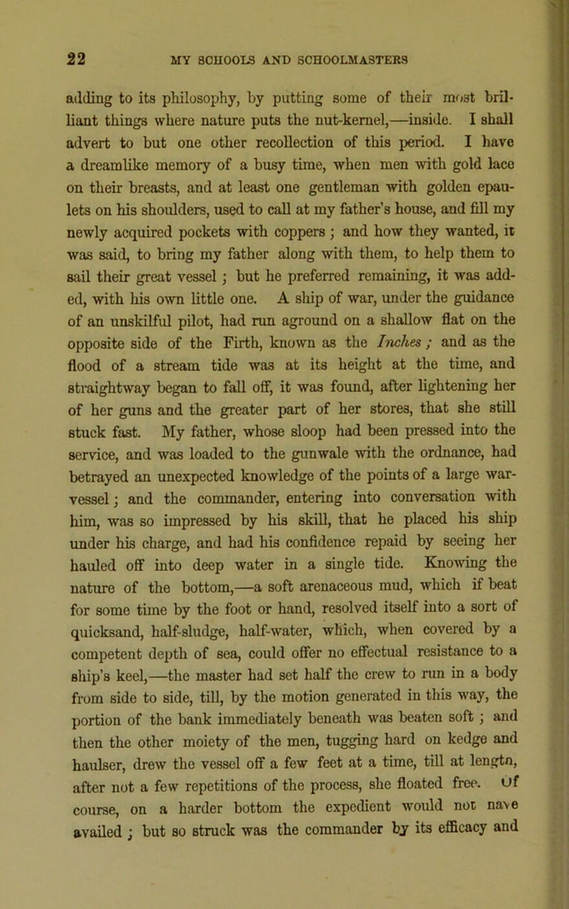 adding to its philosophy, by putting some of their most bril- liant things where nature puts the nut-kernel,—inside. I shall advert to but one other recollection of this period. I have a dreamlike memory of a busy time, when men with gold lace on their breasts, and at least one gentleman with golden epau- lets on his shoulders, used to call at my father’s house, and fill my newly acquired pockets with coppers ; and how they wanted, it was said, to bring my father along with them, to help them to sail their great vessel ; but he preferred remaining, it was add- ed, with his own little one. A ship of war, under the guidance of an unskilful pilot, had run aground on a shallow flat on the opposite side of the Eirth, known as the Inches ; and as the flood of a stream tide was at its height at the time, and straightway began to fall off, it was found, after lightening her of her guns and the greater part of her stores, that she still stuck fast. My father, whose sloop had been pressed into the service, and was loaded to the gunwale with the ordnance, had betrayed an unexpected knowledge of the points of a large war- vessel ; and the commander, entering into conversation with him, was so impressed by his skill, that he placed his ship under his charge, and had his confidence repaid by seeing her hauled off into deep water in a single tide. Knowing the nature of the bottom,—a soft arenaceous mud, which if beat for some time by the foot or hand, resolved itself into a sort of quicksand, half-sludge, half-water, which, when covered by a competent depth of sea, could offer no effectual resistance to a ship’s keel,—the master had set half the crew to run in a body from side to side, till, by the motion generated in this way, the portion of the bank immediately beneath was beaten soft ; and then the other moiety of the men, tugging hard on kedge and haulser, drew the vessel off a few feet at a time, till at lengtn, after not a few repetitions of the process, she floated free, of course, on a harder bottom the expedient would not na\e availed; but so struck was the commander by its efficacy and