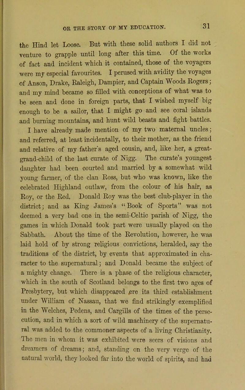 the Hind let Loose. But with these solid authors I did not venture to grapple until long after this time. Of the works of fact and incident which it contained, those of the voyagers were my especial favourites. I perused with avidity the voyages of Anson, Drake, Raleigh, Dampier, and Captain Woods Rogers; and my mind became so filled with conceptions of what was to be seen and done in foreign parts, that I wished myself big enough to be a sailor, that I might go and see coral islands and burning mountains, and hunt wild beasts and fight battles. I have already made mention of my two maternal uncles; and referred, at least incidentally, to their mother, as the friend and relative of my father's aged cousin, and, like her, a great- grand-child of the last curate of Nigg. The curate’s youngest daughter had been courted and married by a somewhat wild young farmer, of the clan Ross, but who was known, like the celebrated Highland outlaw, from the colour of his hair, as Roy, or the Red, Donald Roy was the best club-player in the district; and as King James’s “Book of Sports” was not deemed a very bad one in the semi-Celtic parish of Nigg, the games in which Donald took part were usually played on the Sabbath. About the time of the Revolution, however, he was laid hold of by strong religious convictions, heralded, say the traditions of the district, by events that approximated in cha- racter to the supernatural; and Donald became the subject of a mighty change. There is a phase of the religious character, which in the south of Scotland belongs to the first two ages of Presbytery, but which disappeared ,ere its third establishment under William of Nassau, that we find strikingly exemplified in the Welches, Pedens, and Cargills of the times of the perse- cution, and in which a sort of wild machinery of the supernatu- ral was added to the commoner aspects of a living Christianity. The men in whom it was exhibited were seers of visions and dreamers of dreams; and, standing on the very verge of the natural world, they looked far into the world of spirits, and had