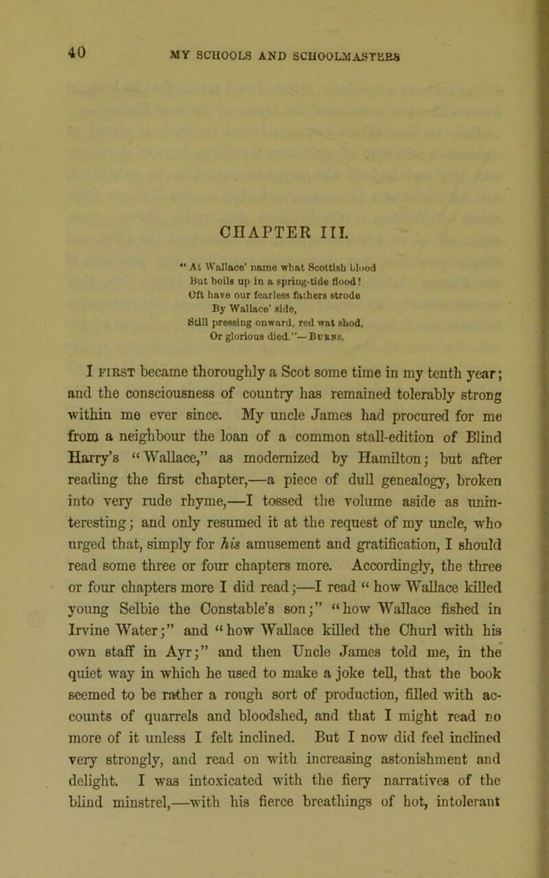 CHAPTER III. At Wallace* name what Scottish blood But boils up in a spring-tide flood! Oft have our fearless fathers strode By Wallace’ side, Still pressing onward, red wat shod. Or glorious died.”—Burns. I first became thoroughly a Scot some time in my tenth year; and the consciousness of country has remained tolerably strong within me ever since. My uncle James had procured for me from a neighbour the loan of a common stall-edition of Blind Harry’s “Wallace,” as modernized by Hamilton; but after reading the first chapter,—a piece of dull genealogy, broken into very rude rhyme,—I tossed the volume aside as unin- teresting ; and only resumed it at the request of my uncle, who urged that, simply for his amusement and gratification, I should read some three or four chapters more. Accordingly, the three or four chapters more I did read;—I read “ how Wallace killed young Selbie the Constable’s son;” “how Wallace fished in Irvine Water;” and “how Wallace killed the Churl with his own staff in Ayr;” and then Uncle James told me, in the quiet way in which he used to make a joke tell, that the book seemed to be rather a rough sort of production, filled with ac- counts of quarrels and bloodshed, and that I might read no more of it unless I felt inclined. But I now did feel inclined very strongly, and read on with increasing astonishment and delight. I was intoxicated with the fiery narratives of the blind minstrel,—with his fierce breathings of hot, intolerant