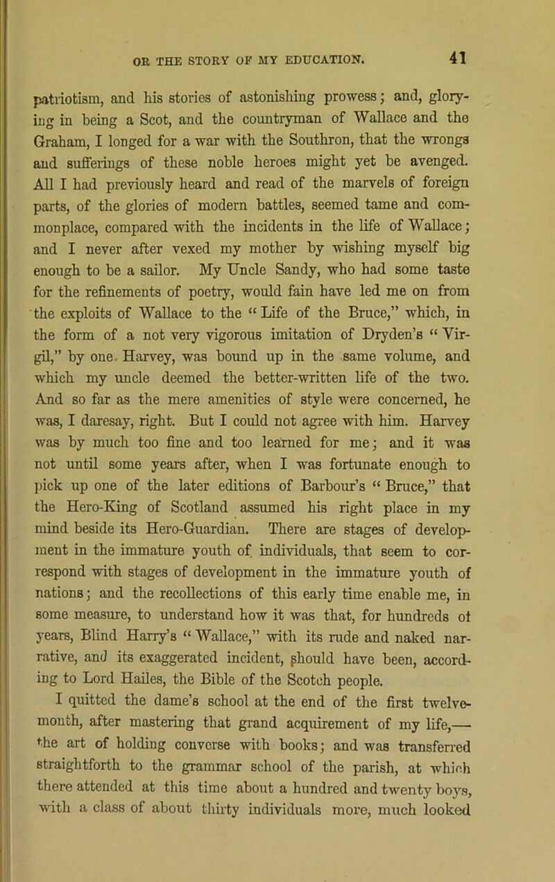 patriotism, and his stories of astonishing prowess; and, glory- ing in being a Scot, and the countryman of Wallace and the Graham, I longed for a war with the Southron, that the wrongs and sufferings of these noble heroes might yet he avenged. All I had previously heard and read of the marvels of foreign parts, of the glories of modern battles, seemed tame and com- monplace, compared with the incidents in the life of Wallace; and I never after vexed my mother by wishing myself big enough to be a sailor. My Uncle Sandy, who had some taste for the refinements of poetry, would fain have led me on from the exploits of Wallace to the “ Life of the Bruce,” which, in the form of a not very vigorous imitation of Dryden’s “ Vir- gil,” by one Harvey, was bound up in the same volume, and which my uncle deemed the better-written life of the two. And so far as the mere amenities of style were concerned, he was, I daresay, right. But I could not agree with him. Harvey was by much too fine and too learned for me; and it was not until some years after, when I was fortunate enough to pick up one of the later editions of Barbour’s “ Bruce,” that the Hero-King of Scotland assumed his right place in my mind beside its Hero-Guardian. There are stages of develop- ment in the immature youth of individuals, that seem to cor- respond with stages of development in the immature youth of nations; and the recollections of this early time enable me, in some measure, to understand how it was that, for hundreds ot years, Blind Harry’s “ Wallace,” with its rude and naked nar- rative, and its exaggerated incident, pliould have been, accord- ing to Lord Hailes, the Bible of the Scotch people. I quitted the dame’s school at the end of the first twelve- month, after mastering that grand acquirement of my life,— the art of holding converse with books; and was transferred straightforth to the grammar school of the parish, at which there attended at this time about a hundred and twenty boys, with a class of about thirty individuals more, much looked