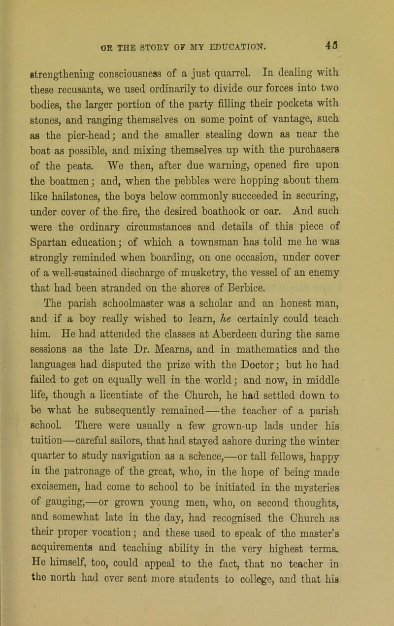 strengthening consciousness of a just quarrel. In dealing with these recusants, we used ordinarily to divide our forces into two bodies, the larger portion of the party filling their pockets with stones, and ranging themselves on some point of vantage, such as the pier-head; and the smaller stealing down as near the boat as possible, and mixing themselves up with the purchasers of the peats. We then, after due warning, opened fire upon the boatmen; and, when the pebbles were hopping about them like hailstones, the boys below commonly succeeded in securing, under cover of the fire, the desired boathook or oar. And such were the ordinary circumstances and details of this piece of Spartan education; of which a townsman has told me he was strongly reminded when boarding, on one occasion, under cover of a well-sustained discharge of musketry, the vessel of an enemy that had been stranded on the shores of Berbiee. The parish schoolmaster was a scholar and an honest man, and if a boy really wished to learn, he certainly could teach him. He had attended the classes at Aberdeen during the same sessions as the late Dr. Mearns, and in mathematics and the languages had disputed the prize with the Doctor; but he had failed to get on equally well in the world; and now, in middle life, though a licentiate of the Church, he had settled down to be what he subsequently remained—the teacher of a parish school. There were usually a few grown-up lads under his tuition—careful sailors, that had stayed ashore during the winter quarter to study navigation as a science,—or tall fellows, happy in the patronage of the great, who, in the hope of being made excisemen, had come to school to be initiated in the mysteries of gauging,—or grown young men, who, on second thoughts, and somewhat late in the day, had recognised the Church as their proper vocation; and these used to speak of the master’s acquirements and teaching ability in the very highest terms. He himself, too, could appeal to the fact, that no teacher in tho north had ever sent more students to college, and that hia