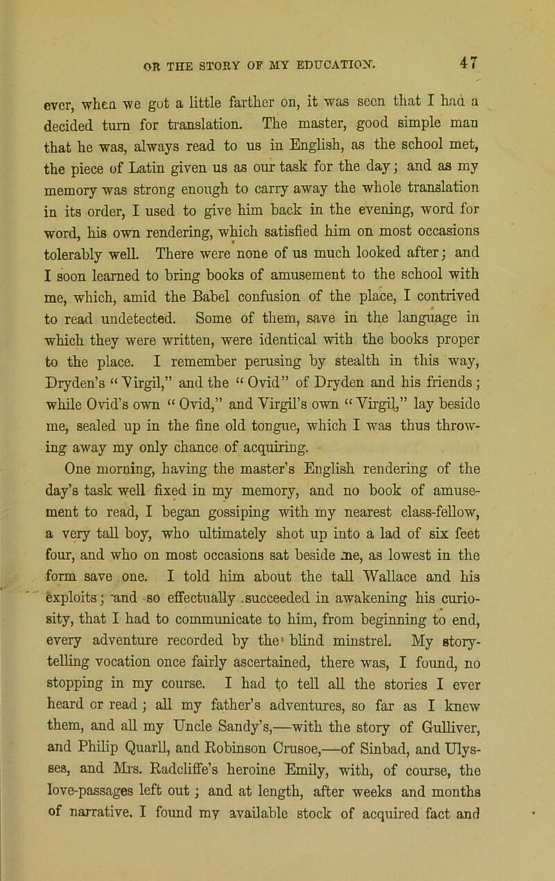 ever, when Vi e got a little farther on, it w as seen til tit I hud a decided turn for translation. The master, good simple man that he was, always read to us in English, as the school met, the piece of Latin given us as our task for the day; and as my memory was strong enough to carry away the whole translation in its order, I used to give him back in the evening, word for word, his own rendering, which satisfied him on most occasions tolerably well. There were none of us much looked after; and I soon learned to bring books of amusement to the school with me, which, amid the Babel confusion of the place, I contrived to read undetected. Some of them, save in the language in which they were written, were identical with the books proper to the place. I remember perusing by stealth in this way, Dryden’s “ Virgil,” and the “ Ovid” of Dryden and his friends; while Ovid’s own “ Ovid,” and Virgil’s own “ Virgil,” lay beside me, sealed up in the fine old tongue, which I was thus throw- ing away my only chance of acquiring. One morning, having the master’s English rendering of the day’s task well fixed in my memory, and no book of amuse- ment to read, I began gossiping with my nearest class-fellow, a very tall boy, who ultimately shot up into a lad of six feet four, and who on most occasions sat beside me, as lowest in the form save one. I told him about the tall Wallace and his exploits; and so effectually succeeded in awakening his curio- sity, that I had to communicate to him, from beginning to end, every adventure recorded by the' blind minstrel. My story- telling vocation once fairly ascertained, there was, I found, no stopping in my course. I had to tell all the stories I ever heard or read; all my father’s adventures, so far as I knew them, and all my Uncle Sandy’s,—with the story of Gulliver, and Philip Quarll, and Robinson Crusoe,—of Sinbad, and Ulys- ses, and Mi’s. Radcliffe’s heroine Emily, with, of course, the love-passages left out; and at length, after weeks and months of narrative. I found mv available stock of acquired fact and