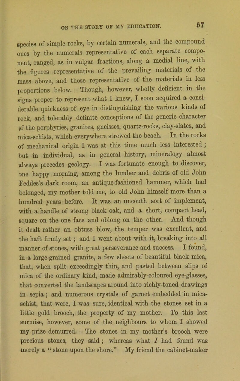 species of simple rocks, by certain numerals, and the compound ones by the numerals representative of each separate compo- nent, ranged, as in vulgar fractions, along a medial line, with the figures representative of the prevailing materials of the mass above, and those representative of the materials in less proportions below. Though, however, wholly deficient in the signs proper to represent what I knew, I soon acquired a consi- derable quickness of eye in distinguishing the various kinds of rock, and tolerably definite conceptions of the generic character >f the porphyries, granites, gneisses, quartz-rocks, clay-slates, and mica-schists, which everywhere strewed the beach. In the rocks of mechanical origin I was at this time much less interested; but in individual, as in general history, mineralogy almost always precedes geology. I was fortunate enough to discover, ■me happy morning, among the lumber and debris of old John Feddes’s dark room, an antique-fashioned hammer, which had belonged, my mother told me, to old John himself more than a hundred years before. It was an uncouth sort of implement, with a handle of strong black oak, and a short, compact head, square on the one face and oblong on the other. And though it dealt rather an obtuse blow, the temper was excellent, and the haft firmly set; and I went about with it, breaking into all manner of stones, with great perseverance and success. I found, in a large-grained granite, a few sheets of beautiful black mica, that, when split exceedingly thin, and pasted between slips of mica of the ordinary kind, made admirably-coloured eye-glasses, that converted the landscapes around into richly-toned drawings in sepia; and numerous crystals of garnet embedded in mica- schist, that were, I was sure, identical with the stones set in a little gold brooch, the property of my mother. To this last surmise, however, some of the neighbours to whom I showed my prize demurred. The stones in my mother’s brooch were precious stones, they said; whereas what I had found was merely a “ stone upon the shore.” My friend the cabinet-maker