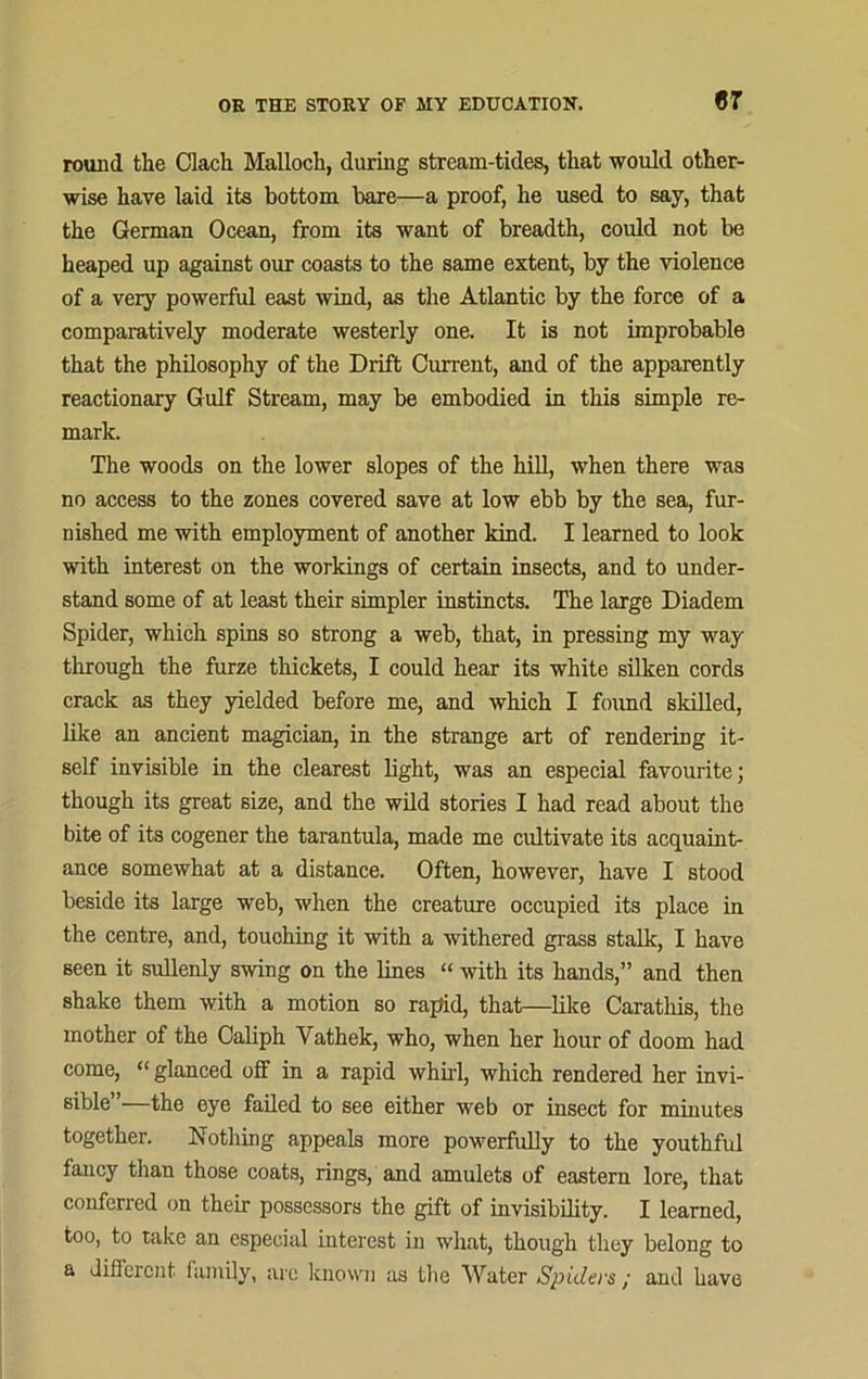 round the Clach Malloch, during stream-tides, that would other- wise have laid its bottom bare—a proof, he used to say, that the German Ocean, from its want of breadth, could not be heaped up against our coasts to the same extent, by the violence of a very powerful east wind, as the Atlantic by the force of a comparatively moderate westerly one. It is not improbable that the philosophy of the Drift Current, and of the apparently reactionary Gulf Stream, may be embodied in this simple re- mark. The woods on the lower slopes of the hill, when there was no access to the zones covered save at low ebb by the sea, fur- nished me with employment of another kind. I learned to look with interest on the workings of certain insects, and to under- stand some of at least their simpler instincts. The large Diadem Spider, which spins so strong a web, that, in pressing my way through the furze thickets, I could hear its white silken cords crack as they yielded before me, and which I found skilled, like an ancient magician, in the strange art of rendering it- self invisible in the clearest light, was an especial favourite; though its great size, and the wild stories I had read about the bite of its cogener the tarantula, made me cultivate its acquaint- ance somewhat at a distance. Often, however, have I stood beside its large web, when the creature occupied its place in the centre, and, touching it with a withered grass stalk, I have seen it sullenly swing on the lines “ with its hands,” and then shake them with a motion so rapid, that—like Caratliis, the mother of the Caliph Vathek, who, when her hour of doom had come, “ glanced off in a rapid whirl, which rendered her invi- sible”—the eye failed to see either web or insect for minutes together. Nothing appeals more powerfully to the youthful fancy than those coats, rings, and amulets of eastern lore, that conferred on their possessors the gift of invisibility. I learned, too, to take an especial interest in what, though they belong to a different, family, arc known as the Water Spiders / and have
