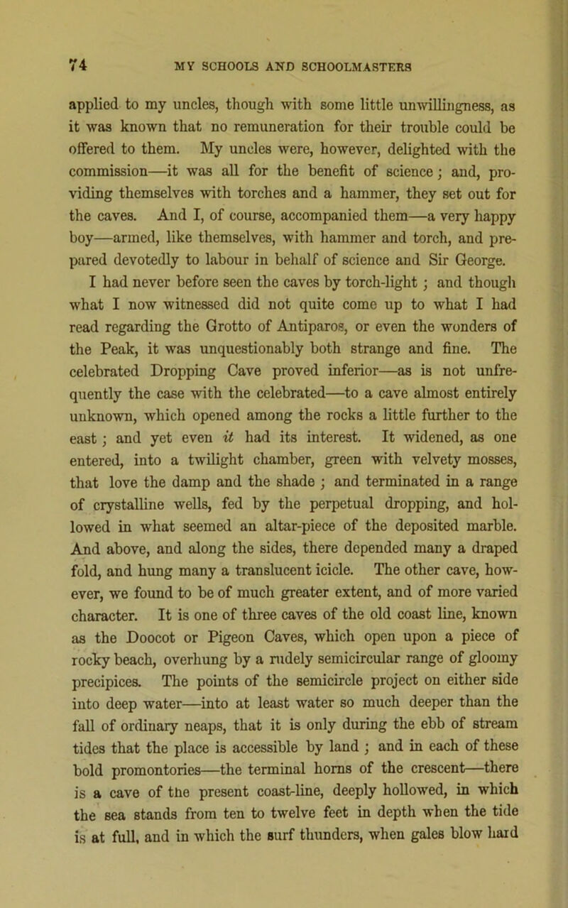 applied to my uncles, though with some little unwillingness, as it was known that no remuneration for their trouble could be offered to them. My uncles were, however, delighted with the commission—it was all for the benefit of science; and, pro- viding themselves with torches and a hammer, they set out for the caves. And I, of course, accompanied them—a very happy boy—armed, like themselves, with hammer and torch, and pre- pared devotedly to labour in behalf of science and Sir George. I had never before seen the caves by torch-light; and though what I now witnessed did not quite come up to what I had read regarding the Grotto of Antiparos, or even the wonders of the Peak, it was unquestionably both strange and fine. The celebrated Dropping Cave proved inferior—as is not unfre- quently the case with the celebrated—to a cave almost entirely unknown, which opened among the rocks a little further to the east; and yet even it had its interest. It widened, as one entered, into a twilight chamber, green with velvety mosses, that love the damp and the shade ; and terminated in a range of crystalline wells, fed by the perpetual dropping, and hol- lowed in what seemed an altar-piece of the deposited marble. And above, and along the sides, there depended many a draped fold, and hung many a translucent icicle. The other cave, how- ever, we found to be of much greater extent, and of more varied character. It is one of three caves of the old coast line, known as the Doocot or Pigeon Caves, which open upon a piece of rocky beach, overhung by a rudely semicircular range of gloomy precipices. The points of the semicircle project on either side into deep water—into at least water so much deeper than the fall of ordinary neaps, that it is only during the ebb of stream tides that the place is accessible by land ; and in each of these bold promontories—the terminal horns of the crescent—there is a cave of the present coast-line, deeply hollowed, in which the sea stands from ten to twelve feet in depth when the tide is at full, and in which the surf thunders, when gales blow hard