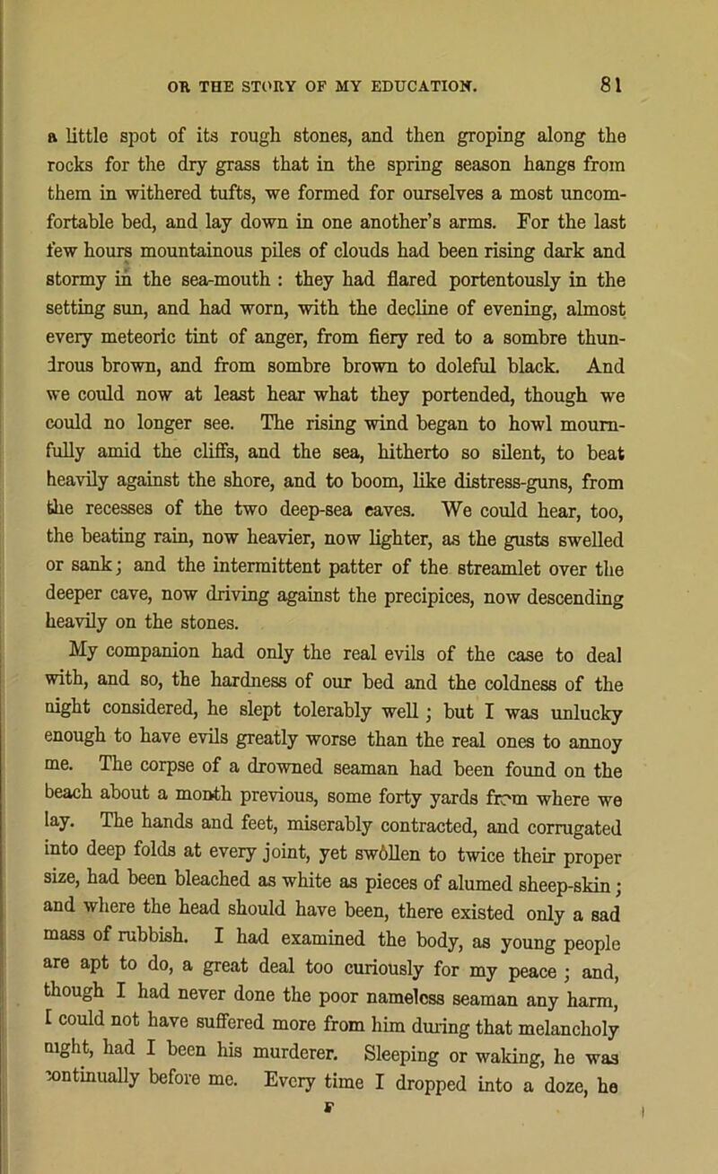 ft little spot of its rough stones, and then groping along the rocks for the dry grass that in the spring season hangs from them in withered tufts, we formed for ourselves a most uncom- fortable bed, and lay down in one another’s arms. For the last few hours mountainous piles of clouds had been rising dark and stormy in the sea-mouth : they had flared portentously in the setting sun, and had worn, with the decline of evening, almost every meteoric tint of anger, from fiery red to a sombre thun- irous brown, and from sombre brown to doleful black. And we could now at least hear what they portended, though we could no longer see. The rising wind began to howl mourn- fully amid the cliffs, and the sea, hitherto so silent, to beat heavily against the shore, and to boom, like distress-guns, from the recesses of the two deep-sea eaves. We could hear, too, the beating rain, now heavier, now lighter, as the gusts swelled or sank; and the intermittent patter of the streamlet over the deeper cave, now driving against the precipices, now descending heavily on the stones. My companion had only the real evils of the case to deal with, and so, the hardness of our bed and the coldness of the night considered, he slept tolerably well; but I was unlucky enough to have evils greatly worse than the real ones to annoy me. The corpse of a drowned seaman had been found on the beach about a month previous, some forty yards firm where we lay. The hands and feet, miserably contracted, and corrugated into deep folds at every joint, yet swbllen to twice their proper size, had been bleached as white as pieces of alumed sheep-skin; and where the head should have been, there existed only a sad mass of rubbish. I had examined the body, as young people are apt to do, a great deal too curiously for my peace ; and, though I had never done the poor nameless seaman any harm, I could not have suffered more from him during that melancholy night, had I been his murderer. Sleeping or waking, he was continually before me. Every time I dropped into a doze, he