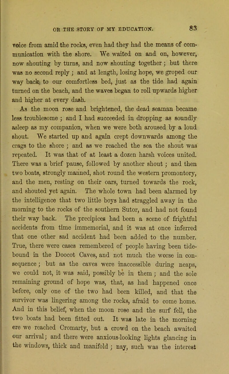voice from amid the rocks, even had they had the means of com- munication with the shore. We waited on and on, however, now shouting by turns, and now shouting together; but there was no second reply ; and at length, losing hope, we groped our way back, to our comfortless bed, just as the tide had again turned on the beach, and the waves began to roll upwards higher and higher at every dash. As the moon rose and brightened, the dead seaman became less troublesome ; and I had succeeded in dropping as soundly asleep as my companion, when we were both aroused by a loud shout. We started up and again crept downwards among the crags to the shore ; and as we reached the sea the shout was repeated. It was that of at least a dozen harsh voices united. There was a brief pause, followed by another shout; and then two boats, strongly manned, shot round the western promontory, and the men, resting on their oars, turned towards the rock, and shouted yet again. The whole town had been alarmed by the intelligence that two little boys had straggled away in the morning to the rocks of the southern Sutor, and had not found their way back. The precipices had been a scene of frightful accidents from time immemorial, and it was at once inferred that one other sad accident had been added to the number. True, there were cases remembered of people having been tide- bound in the Doocot Caves, and not much the worse in con- sequence ; but as the caves were inaccessible during neaps, we could not, it was said, possibly be in them; and the sole remaining ground of hope was, that, as had happened once before, only one of the two had been killed, and that the survivor was lingering among the rocks, afraid to come home. And in this belief, when the moon rose and the surf fell, the two boats had been fitted out. It was late in the morning ere we reached Cromarty, but a crowd on the beach awaited our arrival; and there were anxious-looking lights glancing in the windows, thick and manifold ; nay, such was the interest