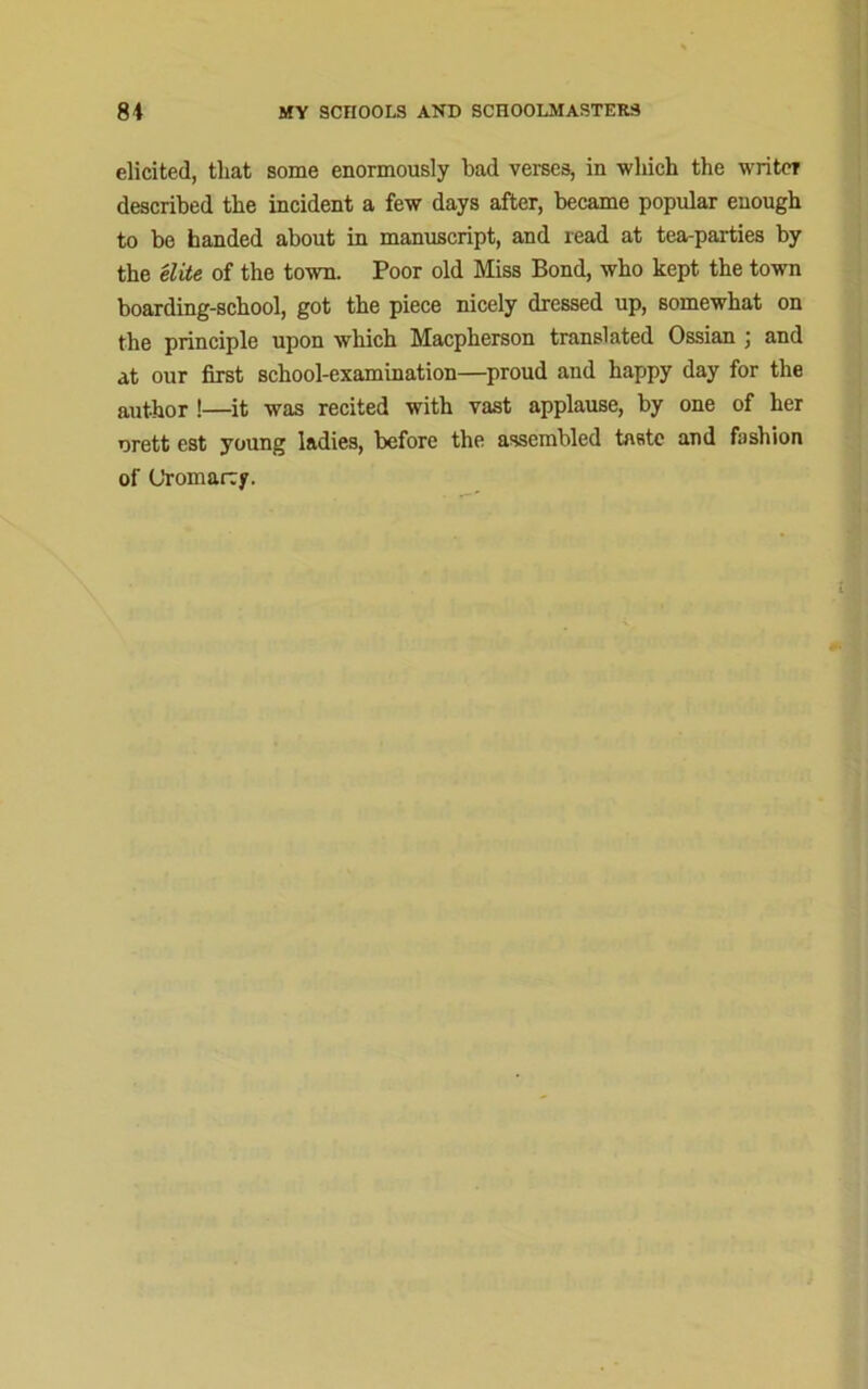 elicited, that some enormously bad verses, in which the writer described the incident a few days after, became popular enough to be handed about in manuscript, and read at tea-parties by the elite of the town. Poor old Miss Bond, who kept the town boarding-school, got the piece nicely dressed up, somewhat on the principle upon which Macpherson translated Ossian ; and at our first school-examination—proud and happy day for the author !—it was recited with vast applause, by one of her urett est young ladies, before the assembled taste and fashion of Cromarty.