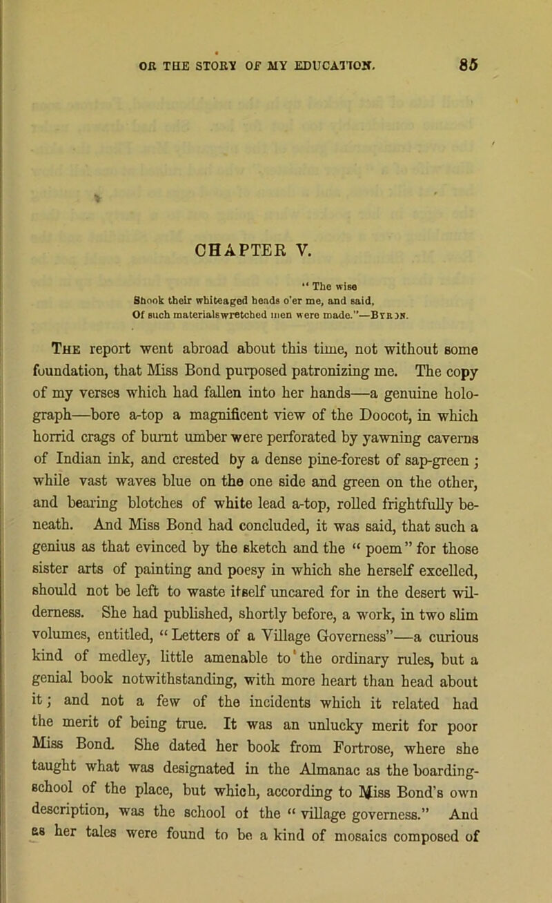 CHAPTER V. The wis« Shook their whiteaged heads o’er me, and said. Of such materialswretched men were made.—Brain. The report went abroad about this time, not without some foundation, that Miss Bond purposed patronizing me. The copy of my verses which had fallen into her hands—a genuine holo- graph—bore artop a magnificent view of the Doocot, in which horrid crags of burnt umber were perforated by yawning caverns of Indian ink, and crested by a dense pine-forest of sap-green ; while vast waves blue on the one side and green on the other, and bearing blotches of white lead a-top, rolled frightfully be- neath. And Miss Bond had concluded, it was said, that such a genius as that evinced by the sketch and the “ poem ” for those sister arts of painting and poesy in which she herself excelled, should not be left to waste itself uncared for in the desert wil- derness. She had published, shortly before, a work, in two slim volumes, entitled, “ Letters of a Village Governess”—a curious kind of medley, little amenable to' the ordinary rules, but a genial book notwithstanding, with more heart than head about it; and not a few of the incidents which it related had the merit of being true. It was an unlucky merit for poor Miss Bond. She dated her book from Fortrose, where she taught what was designated in the Almanac as the boarding- school of the place, but which, according to Miss Bond’s own description, was the school ot the “ village governess.” And as her tales were found to be a kind of mosaics composed of