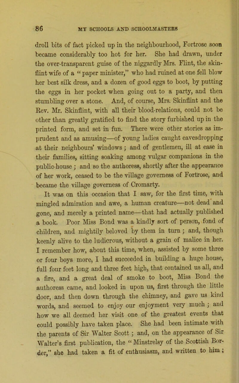 droll bits of fact picked up in tbe neighbourhood, Fortrose soon became considerably too hot for her. She had drawn, under the over-transparent guise of the niggardly Mrs. Flint, the skin- flint wife of a “ paper minister,” who had ruined at one fell blow her best silk dress, and a dozen of good eggs to boot, by putting the eggs in her pocket when going out to a party, and then stumbling over a stone. And, of course, Mrs. Skinflint and the Rev. Mr. Skinflint, with all their blood-relations, could not be other than greatly gratified to find the story furbished up in the printed form, and set in fun. There were other stories as im- prudent and as amusing—of young ladies caught eavesdropping at their neighbours’ windows; and of gentlemen, ill at ease in their families, sitting soaking among vulgar companions in the public-house ; and so the authoress, shortly after the appearance of her work, ceased to be the village governess of Fortrose, and became the village governess of Cromarty. It was on this occasion that I saw, for the first time, with mingled admiration and awe, a human creature—not dead and gone, and merely a printed name—that had actually published a book. Poor Miss Bond was a kindly sort of person, fond of children, and mightily beloved by them in turn; and, though keenly alive to the ludicrous, without a grain of malice in her. I remember how, about this time, when, assisted by some three or four boys more, I had succeeded in building a huge house, full four feet long and three feet high, that contained us all, and a fire, and a great deal of smoke to boot, Miss Bond the authoress came, and looked in upon us, first through the little door, and then down through the chimney, and gave us kind words, and seemed to enjoy our enjoyment very much ; and how we all deemed her visit one of the greatest events that could possibly have taken place. She had been intimate with the parents of Sir Walter Scott j and, on the appearance of Sir Walter’s first publication, the “ Minstrelsy of the Scottish Bor- der,” she had taken a fit of enthusiasm, and written to him ;