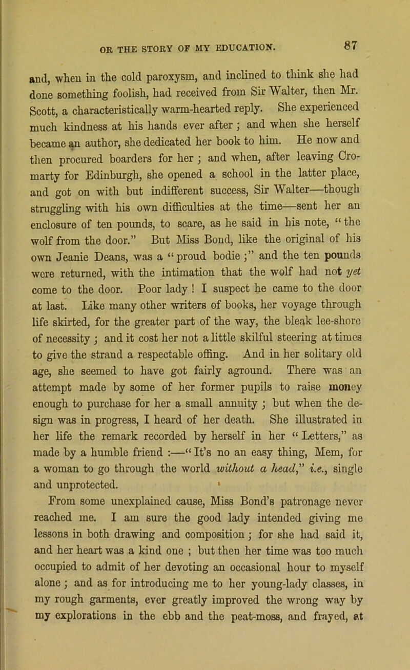 and, when in the cold paroxysm, and inclined to think she had done something foolish, had received from Sir Walter, then Mr. Scott, a characteristically warm-hearted reply. She experienced much kindness at his hands ever after; and when she herself became an author, she dedicated her book to him. He now and then procured boarders for her ; and when, after leaving Cro- marty for Edinburgh, she opened a school in the latter place, and got on with but indifferent success, Sir Walter—though struggling with his own difficulties at the time—sent her an enclosure of ten pounds, to scare, as he said in his note, “ the wolf from the door.” But Miss Bond, like the original of his own Jeanie Deans, was a “ proud bodie and the ten pounds were returned, with the intimation that the wolf had not yet come to the door. Poor lady ! I suspect he came to the door at last. Like many other writers of books, her voyage through life skirted, for the greater part of the way, the bleak lee-shore of necessity ; and it cost her not a little skilful steering at times to give the strand a respectable offing. And in her solitary old age, she seemed to have got fairly aground. There was an attempt made by some of her former pupils to raise money enough to purchase for her a small annuity ; but when the de- sign was in progress, I heard of her death. She illustrated in her life the remark recorded by herself in her “ Letters,” as made by a humble friend :—“ It’s no an easy thing, Mem, for a woman to go through the world without a head,” i.e., single and unprotected. * From some unexplained cause, Miss Bond’s patronage never reached me. I am sure the good lady intended giving me lessons in both drawing and composition ; for she had said it, and her heart was a kind one ; but then her time was too much occupied to admit of her devoting an occasional hour to myself alone ; and as for introducing me to her young-lady classes, in my rough garments, ever greatly improved the wrong way by my explorations in the ebb and the peat-moss, and frayed, at