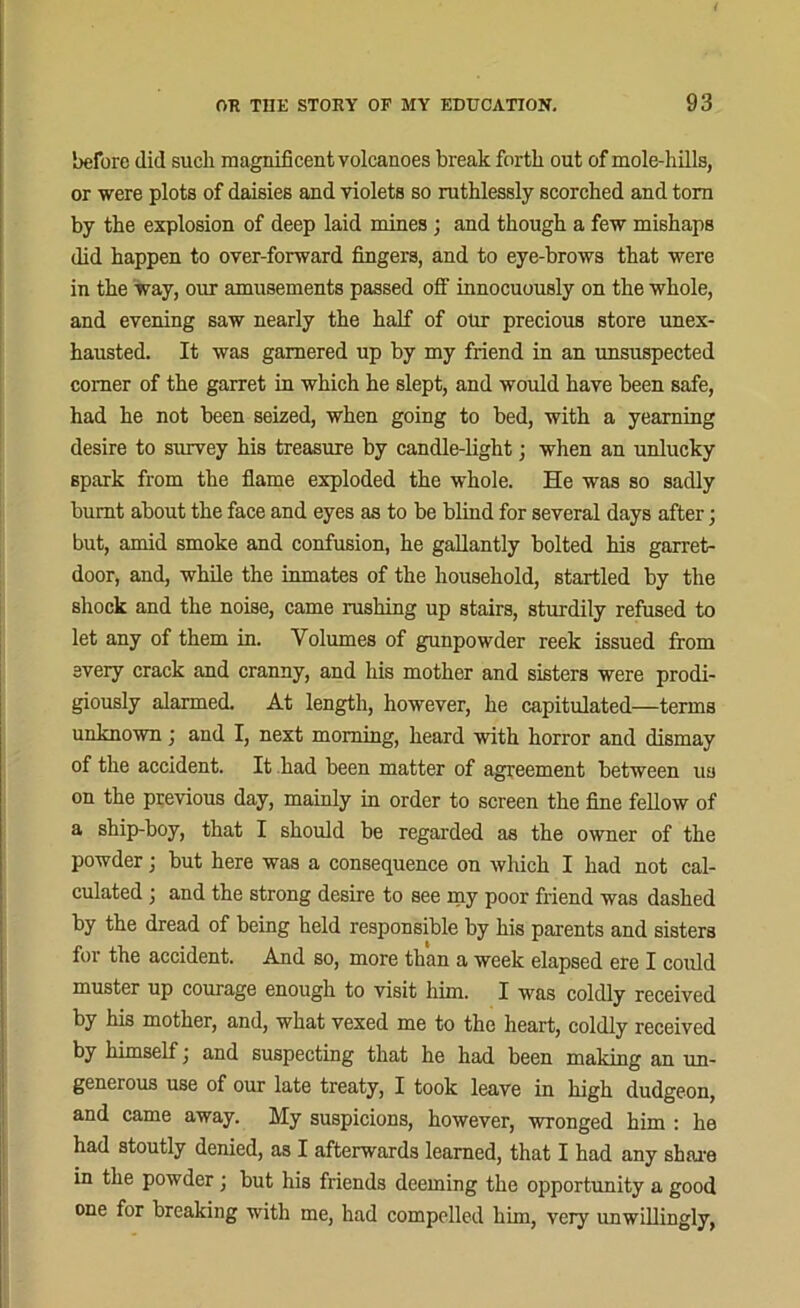 before did such magnificent volcanoes break forth out of mole-hills, or were plots of daisies and violets so ruthlessly scorched and tom by the explosion of deep laid mines j and though a few mishaps did happen to over-forward fingers, and to eye-brows that were in the way, our amusements passed off innocuously on the whole, and evening saw nearly the half of our precious store unex- hausted. It was garnered up by my friend in an unsuspected comer of the garret in which he slept, and would have been safe, had he not been seized, when going to bed, with a yearning desire to survey his treasure by candle-light; when an unlucky spark from the flame exploded the whole. He was so sadly burnt about the face and eyes as to be blind for several days after; but, amid smoke and confusion, he gallantly bolted his garret- door, and, while the inmates of the household, startled by the shock and the noise, came rushing up stairs, sturdily refused to let any of them in. Volumes of gunpowder reek issued from every crack and cranny, and his mother and sisters were prodi- giously alarmed. At length, however, he capitulated—terms unknown; and I, next morning, heard with horror and dismay of the accident. It had been matter of agreement between us on the previous day, mainly in order to screen the fine fellow of a ship-boy, that I should be regarded as the owner of the powder; but here was a consequence on which I had not cal- culated ; and the strong desire to see my poor friend was dashed by the dread of being held responsible by his parents and sisters for the accident. And so, more than a week elapsed ere I could muster up courage enough to visit him. I was coldly received by his mother, and, what vexed me to the heart, coldly received by himself j and suspecting that he had been making an un- generous use of our late treaty, I took leave in high dudgeon, and came away. My suspicions, however, wronged him : he had stoutly denied, as I afterwards learned, that I had any share in the powder; but his friends deeming the opportunity a good one for breaking with me, had compelled him, very unwillingly,